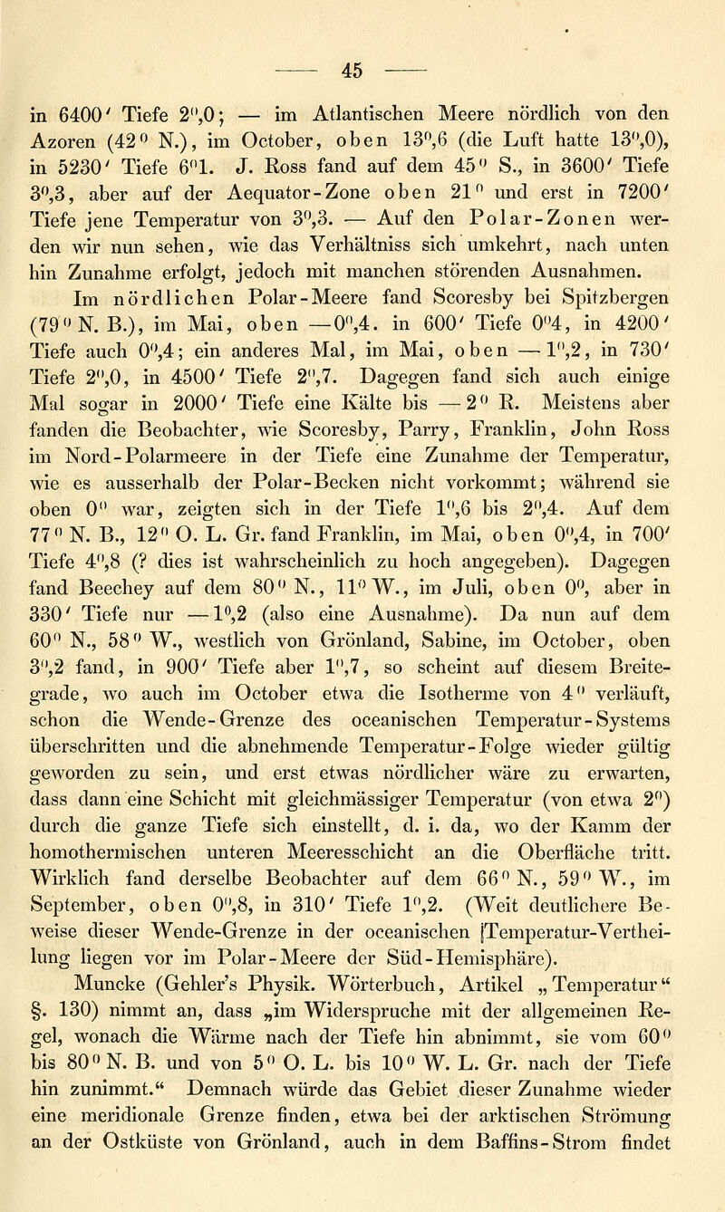 in 6400' Tiefe 2,0; — im Atlantischen Meere nördlich von den Azoren (42« N.), im October, oben 13^6 (die Luft hatte 13,0), in 5230' Tiefe 61. J. Ross fand auf dem 45 S., in 3600' Tiefe 3,3, aber auf der Aequator-Zone oben 21 und erst in 7200' Tiefe jene Temperatur von 3^3. — Auf den Polar-Zonen wer- den wir nun sehen, wie das Verhältniss sich umkehrt, nach unten hin Zunahme erfolgt, jedoch mit manchen störenden Ausnahmen. Im nördlichen Polar-Meere fand Scoresby bei Spitzbergen (79»N. B.), im Mai, oben — 0,4. in 600' Tiefe 0<'4, in 4200' Tiefe auch 0,4; ein anderes Mal, im Mai, oben — 1,2, in 730' Tiefe 2'*,0, in 4500' Tiefe 2,7. Dagegen fand sich auch einige Mal sogar in 2000' Tiefe eine Kälte bis —2 R. Meistens aber fanden die Beobachter, wie Scoresby, Barry, Franklin, John Ross im Nord-Polarmeere in der Tiefe eine Zunahme der Temperatur, wie es ausserhalb der Polar-Becken nicht vorkommt; während sie oben 0 war, zeigten sich in der Tiefe V\Q bis 2,4. Auf dem 77 N. B., 12 O. L. Gr. fand Franklin, im Mai, oben 0,4, in 700' Tiefe 4,8 (? dies ist wahrscheinlich zu hoch angegeben). Dagegen fand Beechey auf dem 80 N., 11 W., im Juli, oben 0, aber in 330' Tiefe nur —1^,2 (also eine Ausnahme). Da nun auf dem 60 N., 58 W., westlich von Grönland, Sabine, im October, oben 3,2 fand, in 900' Tiefe aber 1,7, so scheint auf diesem Breite- grade, wo auch im October etwa die Isotherme von 4 verläuft, schon die Wende-Grenze des oceanischen Temperatur - Systems überschritten und die abnehmende Temperatur-Folge wieder gültig geworden zu sein, und erst etwas nördlicher wäre zu erwarten, dass dann eine Schicht mit gleichmässiger Temperatur (von etwa 2) durch die ganze Tiefe sich einstellt, d. i. da, wo der Kamm der homothermischen unteren Meeresschicht an die Oberfläche tritt. Wirklich fand derselbe Beobachter auf dem 66 N., 59 W., im September, oben 0,8, in 310' Tiefe 1,2. (Weit deutlichere Be- weise dieser Wende-Grenze in der oceanischen jTemperatur-Verthei- lung liegen vor im Polar-Meere der Süd-Hemisphäre). Muncke (Gehler's Physik. Wörterbuch, Artikel „ Temperatur §. 130) nimmt an, dass „im Widerspruche mit der allgemeinen Re- gel, wonach die Wärme nach der Tiefe hin abnimmt, sie vom 60 bis 80 N. B. und von 5 O. L. bis 10 W. L. Gr. nach der Tiefe hin zunimmt. Demnach würde das Gebiet dieser Zunahme wieder eine meridionale Grenze finden, etwa bei der arktischen Strömung an der Ostküste von Grönland, auch in dem Baffins-Strom findet