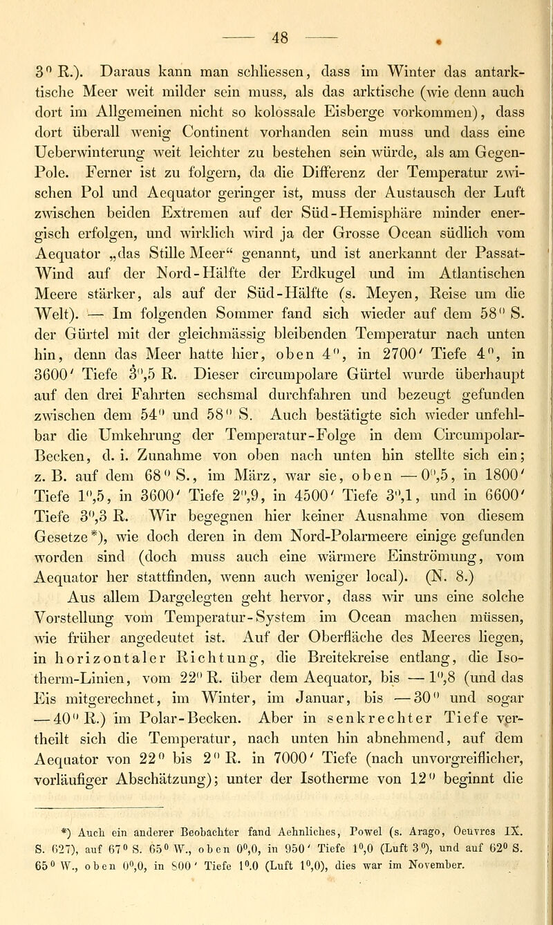 3 R.)- Daraus kann man schliessen, class im Winter das antark- tische Meer weit milder sein muss, als das arktische (wie denn auch dort im Allgemeinen nicht so kolossale Eisberge vorkommen), dass dort überall wenig Continent vorhanden sein muss und dass eine Ueberwinteruna: weit leichter zu bestehen sein würde, als am Gegen- Pole. Ferner ist zu folgern, da die Differenz der Temperatur zwi- schen Pol und Aequator geringer ist, muss der Austausch der Luft zmschen beiden Extremen auf der Süd-Hemisphäre minder ener- gisch erfolgen, und wirklich wird ja der Grosse Ocean südlich vom Aequator „das Stille Meer genannt, und ist anerkannt der Passat- Wind auf der Nord-Hälfte der Erdkugel und im Atlantischen Meere stärker, als auf der Süd-Hälfte (s. Meyen, Reise um die Welt). — Im folgenden Sommer fand sich wieder auf dem 58 S. der Gürtel mit der gleichmässig bleibenden Temperatur nach unten hin, denn das Meer hatte hier, oben 4, in 2700' Tiefe 4, in 3600' Tiefe 3,5 R. Dieser circumpolare Gürtel wurde überhaupt auf den drei Fahrten sechsmal durchfahren und bezeugt gefunden zmschen dem 54 und 58 S. Auch bestätigte sich wieder unfehl- bar die Umkehrung der Temperatur-Folge in dem Circumpolar- Becken, d.i. Zunahme von oben nach unten hin stellte sich ein; z.B. auf dem 68 S., im März, war sie, oben —0,5, in 1800' Tiefe 1,5, in 3600' Tiefe 2,9, in 4500' Tiefe 3,1, und in 6600' Tiefe 3,o R. Wir begegnen hier keiner Ausnahme von diesem Gesetze *), wie doch deren in dem Nord-Polarmeere einige gefunden worden sind (doch muss auch eine wärmere Einströmung, vom Aequator her stattfinden, wenn auch weniger local). (N. 8.) Aus allem Dargelegten geht hervor, dass -wir uns eine solche Vorstellung vom Temperatur-System im Ocean machen müssen, wie früher angedeutet ist. Auf der Oberfläche des Meeres liegen, in horizontaler Richtung, die Breitekreise entlang, die Iso- therm-Linien, vom 22 R. über dem Aequator, bis —1,8 (und das Eis mitgerechnet, im Winter, im Januar, bis —30 und sogar — 40 R.) im Polar-Becken. Aber in senkrechter Tiefe ver- theilt sich die Temperatur, nach unten hin abnehmend, auf dem Aequator von 22 bis 2 R. in 7000' Tiefe (nach unvorgreiflicher, vorläufiger Abschätzung); unter der Isotherme von 12 beginnt die *) Aucli ein anderer Beobachter fand Aehnliches, Powel (s. Arago, Oeuvres IX. S. 627), auf 67 0 g. 65o W., oben 00,0, in 950' Tiefe 10,0 (Luft 3), und auf 62» S. 65 0 \y.^ oben 00,0, in SOO ' Tiefe lO.O (Luft 10,0), dies war im November.