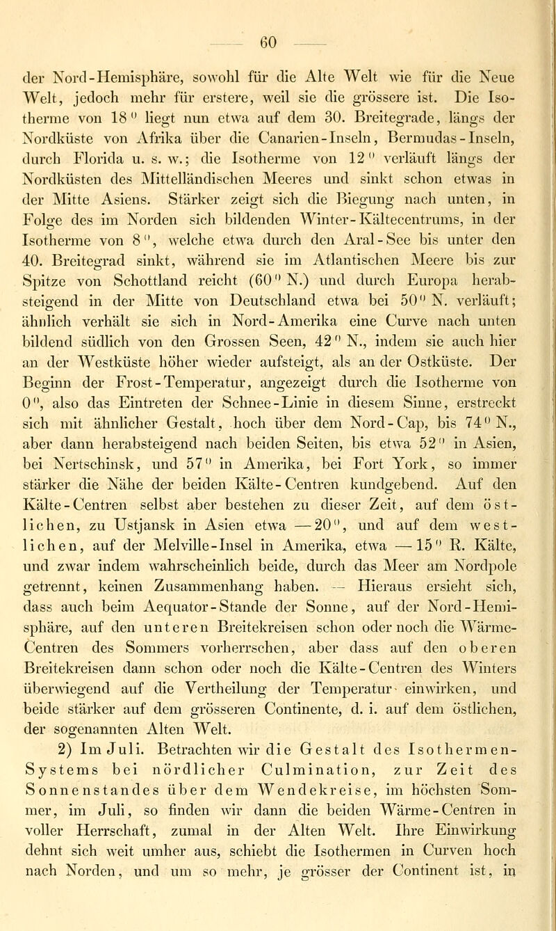 der Nord - Hemisphäre, sowohl für die Alte Welt wie für die Neue Welt, jedoch mehr für erstere, weil sie die grössere ist. Die Iso- therme von 18 liegt nun etwa auf dem 30. Breitegrade, längs der Nordküste von Afrika über die Canaricn-Inseln, Bermudas-Inseln, durch Florida u. s.w.; die Isotherme von 12 verläuft längs der Nordküsten des Mittelländischen Meeres und sinkt schon etwas in der Mitte Asiens. Stärker zeigt sich die Biegung nach unten, in Folo-e des im Norden sich bildenden Winter-Kältecentrums, in der Isotherme von 8, welche etwa durch den Aral-See bis unter den 40. Breitegrad sinkt, während sie im Atlantischen Meere bis zur Spitze von Schottland reicht (60 N.) und durch Europa herab- steigend in der Mitte von Deutschland etwa bei 50 N. verläuft; ähnlich verhält sie sich in Nord-Amerika eine Curve nach unten bildend südlich von den Grossen Seen, 42 N., indem sie auch hier an der Westküste höher wieder aufsteigt, als an der Ostküste. Der Beginn der Frost - Temperatur, angezeigt durch die Isotherme von 0, also das Eintreten der Schnee-Linie in diesem Sinne, erstreckt sich mit ähnlicher Gestalt, hoch über dem Nord-Cap, bis 74 N., aber dann herabsteigend nach beiden Seiten, bis etwa 52 in Asien, bei Nertschinsk, und 57 in Amerika, bei Fort York, so immer stärker die Nähe der beiden Kälte - Centren kundgebend. Auf den Kälte - Centren selbst aber bestehen zu dieser Zeit, auf dem öst- lichen, zu Ustjansk in Asien etwa —20, und auf dem west- lichen, auf der Melville-Insel in Amerika, etwa —15 R. Kälte, und zwar indem wahrscheinlich beide, durch das Meer am Nordpole getrennt, keinen Zusammenhang haben. — Hieraus ersieht sich, dass auch beim Aequator-Stande der Sonne, auf der Nord-Hemi- sphäre, auf den unteren Breitekreisen schon oder noch die Wärme- Centren des Sommers vorherrschen, aber dass auf den oberen Breitekreisen dann schon oder noch die Kälte - Centren des Winters überwiegend auf die Vertheilung der Temperatur~ einwirken, und beide stärker auf dem grösseren Continente, d. i. auf dem östlichen, der sogenannten Alten Welt. 2) Im Juli. Betrachten wir die Gestalt des Isothermen- Systems bei nördlicher Culmination, zur Zeit des Sonnenstandes über dem Wendekreise, im höchsten Som- mer, im Juli, so finden wir dann die beiden Wärme - Centren in voller Herrschaft, zumal in der Alten Welt. Ihre Einwirkung dehnt sich weit umher aus, schiebt die Isothermen in Curven hoch nach Norden, und um so mehr, je grösser der Continent ist, in
