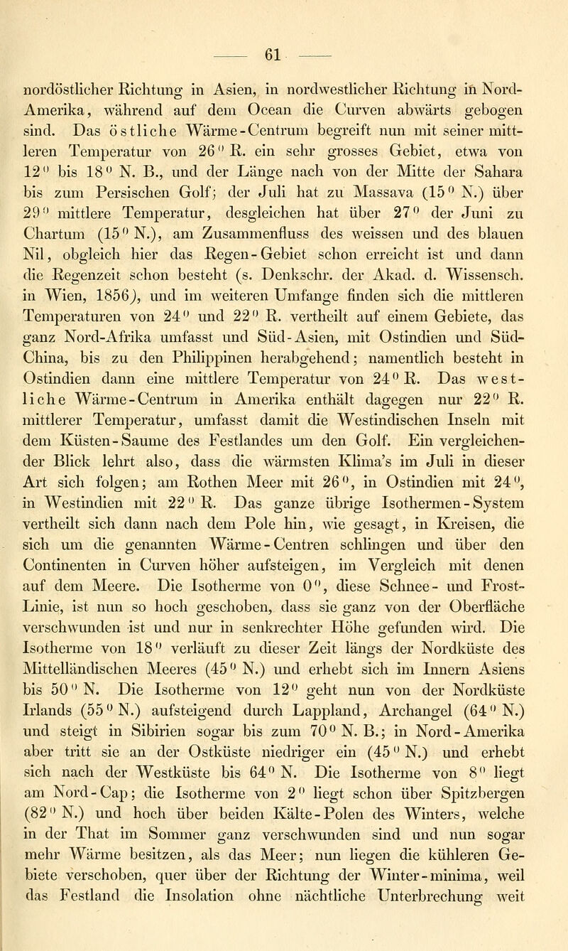 nordöstlicher Richtung in Asien, in nordwestlicher Richtung in Nord- Amerika, während auf dem Ocean die Curven abwärts gebogen sind. Das östliche Wärme - Centrum begreift nun mit seiner mitt- leren Temperatur von 26 R. ein sehr grosses Gebiet, etwa von 12 bis 18*^ N. B., und der Länge nach von der Mitte der Sahara bis zum Persischen Golf; der Juli hat zu Massava (15'^' N.) über 29'' mittlere Temperatur, desgleichen hat über 27'^ der Juni zu Chartum (15 N.), am Zusammenfluss des weissen und des blauen Nil, obgleich hier das Regen-Gebiet schon erreicht ist und dann die Regenzeit schon besteht (s. Denkschr. der Akad. d. Wissensch. in Wien, 1856J, und im weiteren Umfange finden sich die mittleren Temperaturen von 24 und 22 R. vertheilt auf einem Gebiete, das ganz Nord-Afrika umfasst und Süd-Asien, mit Ostindien und Süd- China, bis zu den Philippinen herabgehend; namentlich besteht in Ostindien dann eine mittlere Temperatur von 24R. Das west- liche Wärme - Centrum in Amerika enthält dagegen nur 22 R. mittlerer Temperatur, umfasst damit die Westindischen Inseln mit dem Küsten-Saume des Festlandes um den Golf. Ein vergleichen- der Blick lehrt also, dass die wärmsten Klima's im Juli in dieser Art sich folgen; am Rothen Meer mit 26, in Ostindien mit 24, in Westindien mit 22 R. Das ganze übrige Isothermen - System vertheilt sich dann nach dem Pole hin, wie gesagt, in Kreisen, die sich um die genannten Wärme - Centren schlingen und über den Continenten in Curven höher aufsteigen, im Vergleich mit denen auf dem Meere. Die Isotherme von 0, diese Schnee- und Frost- Linie, ist nun so hoch geschoben, dass sie ganz von der Oberfläche verschwunden ist und nur in senkrechter Höhe gefunden wu'd. Die Isotherme von 18 verläuft zu dieser Zeit längs der Nordküste des Mittelländischen Meeres (45 N.) und erhebt sich im Innern Asiens bis 50 N. Die Isotherme von 12 geht nun von der Nordküste Irlands (55N.) aufsteigend durch Lappland, Archangel (64 N.) und steigt in Sibirien sogar bis zum 70 N. B.; in Nord - Amerika aber tritt sie an der Ostküste niedriger ein (45 N.) und erhebt sich nach der Westküste bis 64 N. Die Isotherme von 8 liegt am Nord-Cap; die Isotherme von 2 liegt schon über Spitzbergen (82 N.) und hoch über beiden Kälte-Polen des Winters, welche in der That im Sommer ganz verschwunden sind und nun sogar mehr Wärme besitzen, als das Meer; nun liegen die kühleren Ge- biete verschoben, quer über der Richtung der Winter-minima, weil das Festland die Insolation ohne nächtliche Unterbrechung weit