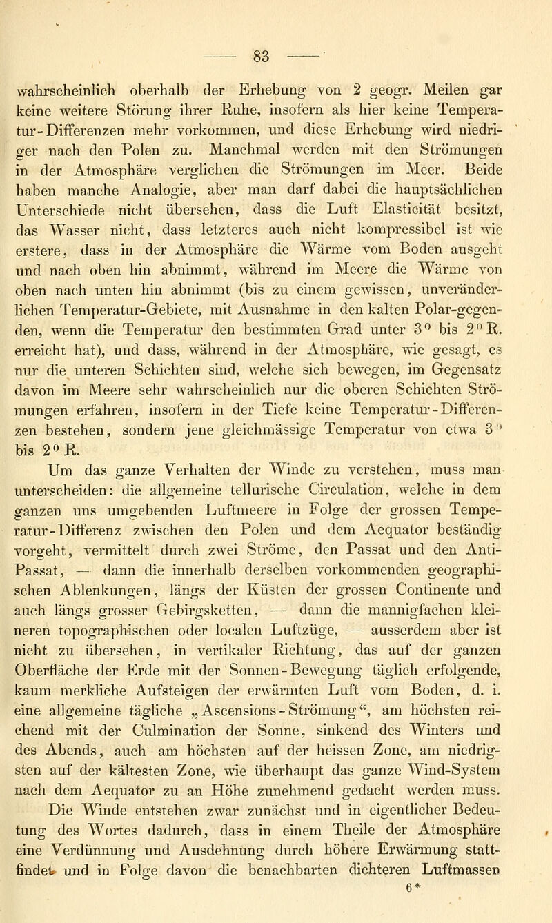 wahrscheinlich oberhalb der Erhebung von 2 geogr. Meilen gar keine weitere Störung ihrer Ruhe, insofern als hier keine Tempera- tur-Differenzen mehr vorkommen, und diese Erhebung wird niedri- ger nach den Polen zu. Manchmal werden mit den Strömungen in der Atmosphäre verglichen die Strömungen im Meer. Beide haben manche Analogie, aber man darf dabei die hauptsächlichen Unterschiede nicht übersehen, dass die Luft Elasticität besitzt, das Wasser nicht, dass letzteres auch nicht kompressibel ist wie erstere, dass in der Atmosphäre die Wärme vom Boden ausgeht und nach oben hin abnimmt, während im Meere die Wärme von oben nach unten hin abnimmt (bis zu einem gewissen, unveränder- lichen Temperatur-Gebiete, mit Ausnahme in den kalten Polar-gegen- den, wenn die Temperatur den bestimmten Grad unter 3 ^ bis 2 R. erreicht hat), und dass, während in der Atmosphäre, wie gesagt, es nur die unteren Schichten sind, welche sich bewegen, im Gegensatz davon im Meere sehr wahrscheinlich nur die oberen Schichten Strö- mungen erfahren, insofern in der Tiefe keine Temperatur - Differen- zen bestehen, sondern jene gleichmässige Temperatur von etwa 3 bis 2f^R. Um das g-anze Verhalten der Winde zu verstehen, muss man unterscheiden: die allgemeine tellurische Circulation, welche in dem ganzen uns umgebenden Luftmeere in Folge der grossen Tempe- ratur-Differenz zwischen den Polen und dem Aequator beständig vorgeht, vermittelt durch zwei Ströme, den Passat und den Anti- Passat, — dann die innerhalb derselben vorkommenden geographi- schen Ablenkungen, längs der Küsten der grossen Continente und auch längs o-rosser Gebirgsketten, — dann die mannigfachen klei- neren topographischen oder localen Luftzüge, — ausserdem aber ist nicht zu übersehen, in vertikaler Richtung, das auf der ganzen Oberfläche der Erde mit der Sonnen-Bewegung täglich erfolgende, kaum merkliche Aufsteigen der erwärmten Luft vom Boden, d. i. eine allgemeine tägliche „ Ascensions - Strömung , am höchsten rei- chend mit der Culmination der Sonne, sinkend des Winters und des Abends, auch am höchsten auf der heissen Zone, am niedrig- sten auf der kältesten Zone, wie überhaupt das ganze Wind-System nach dem Aequator zu an Höhe zunehmend gedacht werden muss. Die Winde entstehen zwar zunächst und in eigentlicher Bedeu- tung des Wortes dadurch, dass in einem Theile der Atmosphäre eine Verdünnung und Ausdehnung durch höhere Erwärmung statt- findet und in Folge davon die benachbarten dichteren Luftmassen 6*