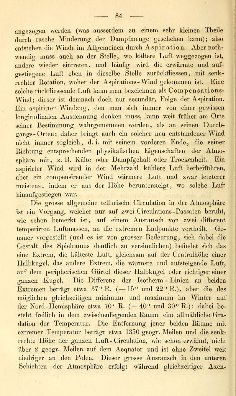 angezogen werden (was ausserdem zu einem sehr kleinen Theile durch rasche Minderung der Dampfmenge geschehen kann); also entstehen die Winde im Allgemeinen durch Aspiration. Aber noth- wendig muss auch an der Stelle, wo kältere Luft weggezogen ist, andere wieder eintreten, und häufig wird die erwärmte und auf- ffestiesfene Luft eben in dieselbe Stelle zurückfliessen, mit senk- rechter Rotation, woher der Aspirations-Wind gekommen ist. Eine solche rückfliessende Luft kann man bezeichnen als Compensations- Wind; dieser ist demnach doch nur secundär, Folge der Aspiration. Ein aspirirter Windzug, den man sich immer von einer gewissen longitudinalen Ausdehnung denken muss, kann weit früher am Orte seiner Bestimmung wahrgenommen werden, als an seinen Durch- o-angs-Orten; daher bringt auch ein solcher neu entstandener Wind nicht immer sogleich, d.i. mit seinem vorderen Ende, die seiner Richtung entsprechenden physikalischen Eigenschaften der Atmo- sphäre mit, z. B. Kälte oder Dampfgehalt oder Trockenheit. Ein aspirirter Wind wird in der Mehrzahl kühlere Luft herbeiführen, aber ein compensirender Wind wärmere Luft und zwar letzterer meistens, indem er aus der Höhe heruntersteigt, wo solche Luft hinaufgestiegen war. Die grosse allgemeine tellurische Circulation in der Atmosphäre ist ein Vorgang, welcher nur auf zwei Circulations-Passaten beruht, wie schon bemerkt ist, auf einem Austausch von zwei difFerent temperirten Luftmassen, an die extremen Endpunkte vertheilt. Ge- nauer vorgestellt (und es ist von grosser Bedeutung, sich dabei die Gestalt des Spielraums deutlich zu versinnlichen) befindet sich das eine Extrem, die kälteste Luft, gleichsam auf der Centralhöhe einer Halbkugel, das andere Extrem, die wärmste und aufsteigende Luft, auf dem peripherischen Gürtel dieser Halbkugel oder richtiger einer ganzen Kugel. Die Differenz der Isotherm - Linien an beiden Extremen beträgt etwa 37 R. (—15 und 22 R.), aber die des möglichen gleichzeitigen minimum und maximum im Winter auf der Nord-Hemisphäre etwa 70 R. (—40 und 30 R.); dabei be- steht freilich in dem zwischenliegenden Räume eine allmähliche Gra- dation der Temperatur. Die Entfernung jener beiden Räume mit extremer Temperatur beträgt etwa 1350 geogr. Meilen und die senk- rechte Höhe der ganzen Luft - Circulation, wie schon erwähnt, nicht über 2 geogr. Meilen auf dem Aequator und ist ohne Zweifel weit niedriger an den Polen. Dieser grosse Austausch in den unteren Schichten der Atmosphäre erfolgt während gleichzeitiger Axen-