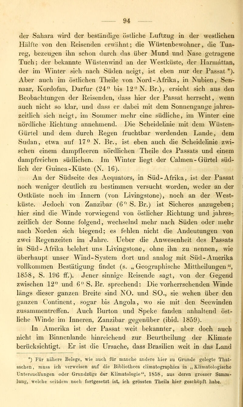 der Sahara wird der beständige östliche Luftzug in der westlichen Hälfte von den Reisenden erwähnt; die Wüstenbewohner, die Tua- reo- bezeugten ihn schon durch das über Mund und Nase o-etraffene Tuch; der bekannte Wüstenwind an der Westküste, der Harmattan, der im Winter sich nach Süden neigt, ist eben nur der Passat *). Aber auch im östlichen Theile von Nord-Afrika, in Nubien, Sen- naar, Kordofan, Darfur (24 bis 12 N. Br.), ersieht sich aus den Beobachtungen der Reisenden, dass hier der Passat herrscht, wenn auch nicht so klar, und dass er dabei mit dem Sonnengange jahres- zeitlich sich neigt, im Sommer mehr eine südliche, im Winter eine nördliche Richtung annehmend. Die Scheidelinie mit dem Wüsten- Gürtel und dem durch Regen fruchtbar werdenden Lande, dem Sudan, etwa auf 17 N. Br., ist eben auch die Scheidelinie zwi- schen einem dampfleeren nördlichen Theile des Passats und einem dampfreichen südlichen. Im Winter liegt der Calmen - Gürtel süd- lich der Guinea-Küste (N. 16). An der Südseite des Aequators, in Süd-Afrika, ist der Passat noch weniger deutlich zu bestimmen versucht worden, weder an der Ostküste noch im Innern (von Livingstone), noch an der West- küste. Jedoch von Zanzibar (6 S. Br.) ist Sicheres anzugeben; hier sind die Winde vorwiegend von östlicher Richtung und jahres- zeitlich der Sonne folgend, wechselnd mehr nach Süden oder mehr nach Norden sich biegend; es fehlen nicht die Andeutungen von zwei Reo-enzeiten im Jahre. Ueber die Anwesenheit des Passats in Süd-Afrika belehrt uns Livingstone, ohne ihn zu nennen, wie überhaupt unser Wind-System dort und analog mit Süd-Amerika vollkommen Bestätigung findet (s. „ Geographische Mittheilungen, 1858, S. 196 fF.). Jener sinnige Reisende sagt, von der Gegend zwischen 12 und 6 S. Br. sprechend: Die vorherrschenden Winde längs dieser ganzen Breite sind NO. und SO., sie wehen über den ganzen Continent, sogar bis Angola, wo sie mit den Seewinden zusammentreffen. Auch Burton und Speke fanden anhaltend öst- liche Winde im Inneren, Zanzibar gegenüber (ibid. 1859). In Amerika ist der Passat weit bekannter, aber doch auch nicht im Binnenlande hinreichend zur Beurtheilung der Klimate berücksichtigt. Er ist die Ursache, dass Brasilien weit in das Land *) Für nähere Belege, wie auch für manche andere hier zu Grunde gelegte That- sachen, muss ich verweisen auf die Bibliotheca climatographica in „ Klimatologische Untersuchungen oder Grundzüge dar Klimatologie, 1858, aus deren grosser Samm- lung, welche seitdem noch fortgesetzt ist, ich grössten Theils hier geschöpft habe.