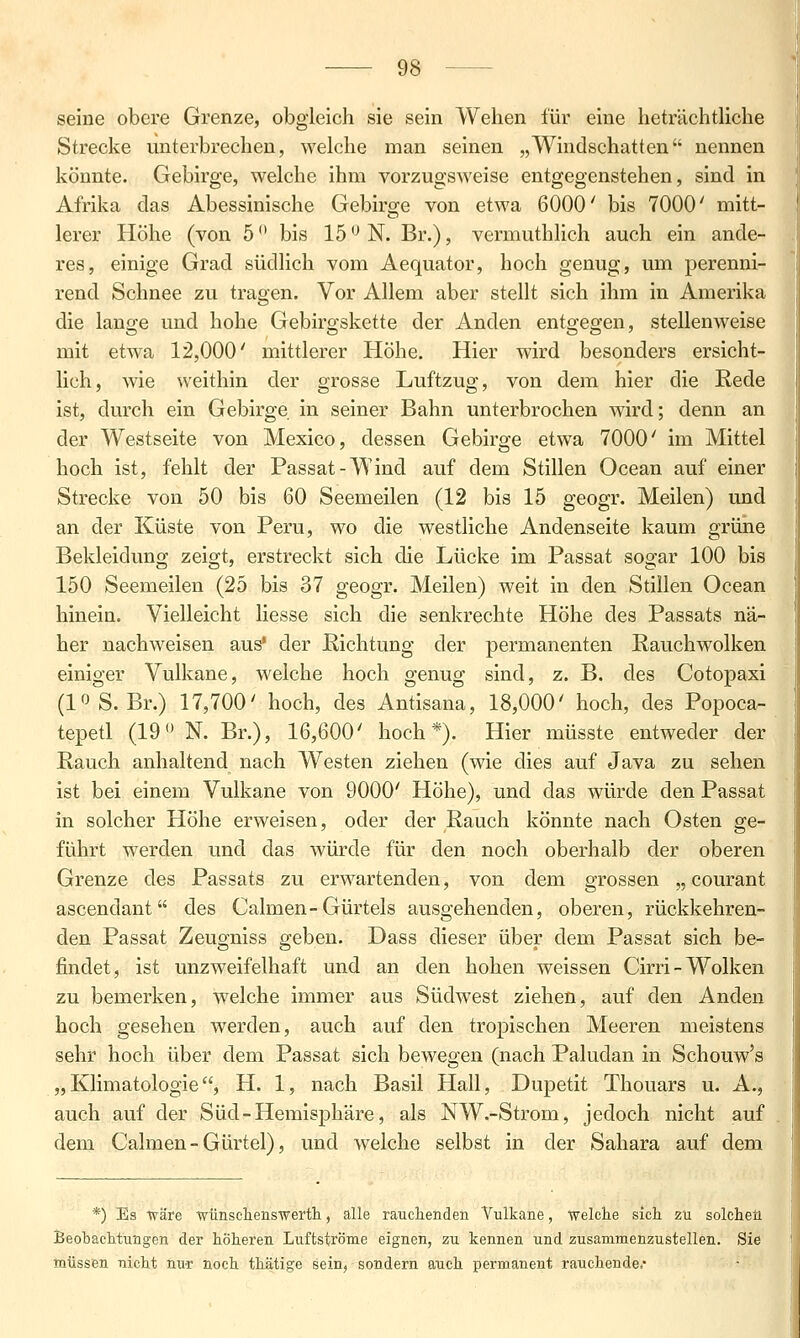 seine obere Grenze, obgleich sie sein Wehen für eine heträchtliche Strecke unterbrechen, welche man seinen „Windschatten nennen könnte. Gebirge, welche ihm vorzugsweise entgegenstehen, sind in Afrika das Abessinische Gebirge von etwa 6000' bis 7000' mitt- lerer Höhe (von 5 bis 15 ^ N. Br.), vermuthlich auch ein ande- res, einige Grad südlich vom Aequator, hoch genug, um perenni- rend Schnee zu tragen. Vor Allem aber stellt sich ihm in Amerika die lange und hohe Gebirgskette der Anden entgegen, stellenweise mit etwa 12,000' mittlerer Höhe. Hier wird besonders ersicht- lich, wie weithin der grosse Luftzug, von dem hier die Rede ist, durch ein Gebirge in seiner Bahn unterbrochen wird; denn an der Westseite von Mexico, dessen Gebirge etwa 7000' im Mittel hoch ist, fehlt der Passat-Wind auf dem Stillen Ocean auf einer Strecke von 50 bis 60 Seemeilen (12 bis 15 geogr. Meilen) und an der Küste von Peru, wo die westliche Andenseite kaum grüne Bekleiduno; zeiojt, erstreckt sich die Lücke im Passat soffar 100 bis 150 Seemeilen (25 bis 37 geogr. Meilen) weit in den Stillen Ocean hinein. Vielleicht Hesse sich die senkrechte Höhe des Passats nä- her nachweisen aus' der Richtung der permanenten Rauchwolken einiger Vulkane, welche hoch genug sind, z. B. des Cotopaxi (loS. Br.) 17,700' hoch, des Antisana, 18,000' hoch, des Popoca- tepetl (19*' N. Br.), 16,600' hoch*). Hier müsste entweder der Rauch anhaltend nach Westen ziehen (wie dies auf Java zu sehen ist bei einem Vulkane von 9000' Höhe), und das würde den Passat in solcher Höhe erweisen, oder der Rauch könnte nach Osten ge- führt werden und das würde für den noch oberhalb der oberen Grenze des Passats zu erwartenden, von dem grossen „ courant ascendant des Calmen-Gürtels ausgehenden, oberen, rückkehren- den Passat Zeugniss geben. Dass dieser über dem Passat sich be- findet, ist unzweifelhaft und an den hohen weissen Cirri-Wolken zu bemerken, welche immer aus Südwest ziehen, auf den Anden hoch gesehen werden, auch auf den tropischen Meeren meistens sehr hoch über dem Passat sich bewegen (nach Paludan in Schouw's „Klimatologie, H. 1, nach Basil Hall, Dupetit Thouars u. A., auch auf der Süd-Hemisphäre, als NW.-Strom, jedoch nicht auf dem Calmen - Gürtel), und welche selbst in der Sahara auf dem *) Es ■wäre ■wünschenswertli, alle rauchenden Vulkane, welche sich zu solchen Beobachtungen der höheren Luftströme eignen, zu kennen und zusammenzustellen. Sie müssen nicht nur noch thätige sein, sondern auch permanent rauchende*'