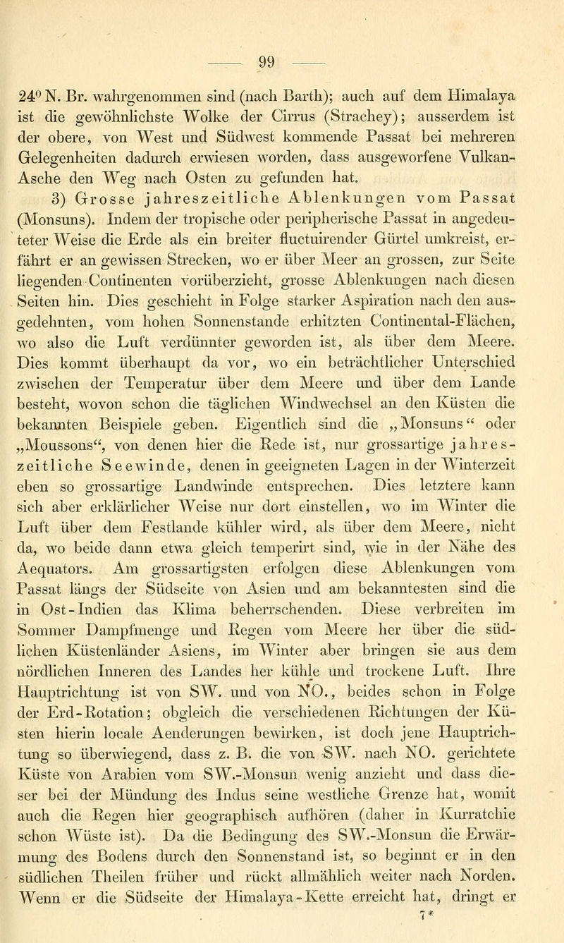 24P N. Br. wahrgenommen sind (nach Barth); auch auf dem Himalaja ist die gewöhnHchste Wolke der Cirrus (Strachey); ausserdem ist der obere, von West und Südwest kommende Passat bei mehreren Gelegenheiten dadurch erwiesen worden, dass ausgeworfene Vulkan- Asche den Weg nach Osten zu gefunden hat. 3) Grosse jahreszeitliche Ablenkungen vom Passat (Monsuns). Indem der tropische oder peripherische Passat in angedeu- teter Weise die Erde als ein breiter fluctuirender Gürtel umkreist, er- fährt er an gewissen Strecken, wo er über Meer an grossen, zur Seite Hegenden Continenten vorüberzieht, grosse Ablenkungen nach diesen Seiten hin. Dies geschieht in Folge starker Aspiration nach den aus- gedehnten, vom hohen Sonnenstande erhitzten Continental-Flächen, wo also die Luft verdünnter geworden ist, als über dem Meere. Dies kommt überhaupt da vor, wo ein beträchtlicher Unterschied zwischen der Temperatur über dem Meere und über dem Lande besteht, wovon schon die täglichen Windwechsel an den Küsten die bekannten Beispiele geben. Eigentlich sind die „Monsuns oder „Moussons, von denen hier die Rede ist, nur grossartige jahres- zeitliche Seewinde, denen in geeigneten Lagen in der Winterzeit eben so grossartige Landwinde entsprechen. Dies letztere kann sich aber erklärlicher Weise nur dort einstellen, wo im Winter die Luft über dem Festlande kühler wird, als über dem Meere, nicht da, wo beide dann etwa gleich temperirt sind, wie in der Nähe des Aequators. Am grossartigsten erfolgen diese Ablenkungen vom Passat längs der Südseite von Asien und am bekanntesten sind die in Ost-Indien das Klima beherrschenden. Diese verbreiten im Sommer Dampfmenge und Regen vom Meere her über die süd- lichen Küstenländer Asiens, im Winter aber bringen sie aus dem nördlichen Inneren des Landes her kühle und trockene Luft. Ihre Hauptrichtung ist von SW. und von NO., beides schon in Folge der Erd-Rotation; obgleich die verschiedenen Richtungen der Kü- sten hierin locale Aenderungen bewirken, ist doch jene Hauptrich- tung so überwiegend, dass z. B. die von SW. nach NO. gerichtete Küste von Arabien vom SW.-Monsun wenig anzieht und dass die- ser bei der Mündung des Indus seine westliche Grenze hat, womit auch die Regen hier geographisch aufhören (daher in Kurratchie schon Wüste ist). Da die Bedingung des SW.-Monsun die Erwär- mung des Bodens durch den Sonnenstand ist, so beginnt er in den südhchen Theilen früher und rückt allmählich weiter nach Norden. Wenn er die Südseite der Himalaja-Kette erreicht hat, dringt er