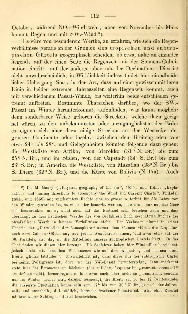 October, während NO.-Wind weht, aber von November bis März kommt Regen und mit SW.-Wind *). Es wäre von besonderem Werthe, zu erfahren, wie sich die Regen- verhältnisse gerade an der Grenze des tropischen und subtro- pischen Gürtels geographisch scheiden, ob etwa, nahe an einander liegend, auf der einen Seite die Regenzeit mit der Sonnen - Culmi- nation eintritt, auf der anderen aber mit der Declination. Dies ist nicht unwahrscheinlich, in Wirklichlceit indess findet hier ein allmäh- licher Uebergang Statt, in der Art, dass auf einer gewissen mittleren Linie in beiden extremen Jahreszeiten eine Regenzeit kommt, auch mit verschiedenem Passat-Winde, bis weiterhin beide entschieden ge- trennt auftreten. Bestimmte Thatsachen darüber, wo der SW.- Passat im Winter herunterkommt, aufzufinden, war kaum möglich; denn sonderbarer Weise gehören die Strecken, welche dazu geeig- net wären, zu den unbekanntesten oder unzugänglichsten der Erde; es eignen sich aber dazu einige Strecken an der Westseite der grossen Continente oder Inseln, zwischen den Breitengraden von' etwa 24 bis 28, und Gelegenheiten könnten folgende dazugeben: die Westküste von Afrika, von Marokko (31'*N. Br.) bis zum 25 ^^ N. Br., und im Süden, von der Capstadt (34 S. Br.) bis zum 23 S. Br.; in Amerika die Westküste, von Mazatlan (23 N. Br.) bis S. Diego (32 N. Br.), und die Küste von Bolivia (N. 17a). Auch *) Da M. Maury („Physical geography of the sea, 1855, und früher ,,Expla- nations and sailing directions to accompany the Wind and Current Charts, Philadel. 1854, und 1858) mit anerkanntem Eechte eine so grosse Autorität füi' die Lehre von den Winden ge^vorden ist, so muss hier bemerkt werden, dass diese nur auf das Meer sich beschränken muss, nicht auch auf das Festland sich beziehen kann und dass überhaupt zu dem nautischen Werthe des von Seefahrern hoch geschätzten Buches der physikalische Werth in keinem Verhältnisse steht. Der Verfasser nimmt in seiner Theorie der „Circulation der Atmosphäre ausser dem Calmen- Gürtel des Aequators noch zwei Calmen - Gürtel an, auf jedem Wendekreise einen, 'und zwar etwa auf der 30. Parallele, also da, wo die Mittellinie unseres subtropischen Gürtels liegt. In der That finden wir diesen hier bezeugt. Die Seefahrer haben hier Windstillen bezeichnet, jedoch nicht mit denselben Phänomenen wie auf dem Aequator, und nennen diese Breite „horse latitudes. Unzweifelhaft ist, dass diese nur der subtropische Gürtel bei seiner Polargrenze ist, dort, wo der SW.-Passat heruntersteigt, denn anerkannt steht hier das Barometer am höchsten (das auf dem Aequator im „courant ascendant am tiefsten steht), ferner regnet es hier zwar auch, aber nicht so perennirend, sondern n\ir im Winter; ferner wird darüber ausgesagt, die Breite sei 10 bis 12 Breitengrade, die äusserste Fluctuation könne sein vom 17'^ bis zum 38 N. Br., je nach der Jahres- zeit, und unterhalb, d. i. südlich, herrsche trockener Passatwind. Also ohne Zweifel ist hier unser Subtropen - Gürtel beschrieben.