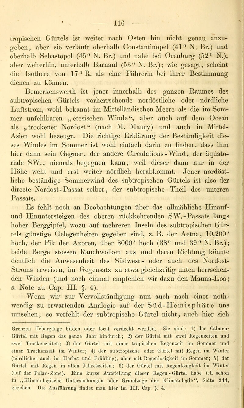 tropischen Gürtels ist weiter nach Osten hin nicht genau anzu- geben, aber sie verläuft oberhalb Constantinopel (41 N. Br.) und oberhalb Sebastopol (45^ N. Br.) und nahe bei Orenburg (52 N.), aber weiterhin, unterhalb Barnaul (53 N. Br.); wie gesagt, scheint die Isothere von 17 ß. als eine Führerin bei ihrer Bestimmung dienen zu können. Bemerkenswerth ist jener innerhalb des ganzen Eaumes des subtropischen Gürtels vorherrschende nordöstliche oder nördliche Luftstrom, wohl bekannt im Mittelländischen Meere als die im Som- mer unfehlbaren „ etesischen Winde, aber auch auf dem Ocean als „ trockener Nordost (nach M. Maury) und auch in Mittel- Asien wohl bezeugt. Die richtige Erklärung der Beständigkeit die- ses Windes im Sommer ist wohl einfach darin zu finden, dass ihm hier dann sein Gegner, der andere Circulations-Wind, der äquato- riale SW., niemals begegnen kann, weil dieser dann nur in der Höhe weht und erst weiter nördlich herabkommt. Jener nordöst- liche beständige Sommerwind des subtropischen Gürtels ist also der directe Nordost-Passat selber, der subtropische Theil des unteren Passats. Es fehlt noch an Beobachtungen über das allmähliche Hinauf- und Hinuntersteio;en des oberen rückkehrenden SW.-Passats längs hoher Berggipfel, wozu auf mehreren Inseln des subtropischen Gür- tels günstige Gelegenheiten gegeben sind, z. B. der Aetna, 10,200' hoch, der Pik der Azoren, über 8000' hoch (38 und 39 N.Br.); beide Berge stossen Rauchwolken aus und deren Richtung könnte deutlich die Anwesenheit des Südwest- oder auch des Nordost- Stroms erweisen, im Gegensatz zu etwa gleichzeitig unten herrschen- den Winden (und noch einmal empfehlen wir dazu den Mauna-Loa; s. Note zu Cap. III. §. 4). Wenn wir zur Vervollständisrunar nun auch nach einer noth- wendig zu erwartenden Analogie auf der Süd-Hemisphäre uns umsehen, so verfehlt der subtropische Gürtel nicht, auch hier sich Grenzen Uebergänge bilden oder local verdeckt werden. Sie sind: 1) der Calmen» Gürtel mit Eegen das ganze Jahr hindurch; 2) der Gürtel mit zwei Regenzeiten und zwei Trockenzeiten; 3) der Gürtel mit einer tropischen Eegenzeit im Sommer und einer Trockenzeit im Winter; 4) der subtropische oder Gürtel mit Regen im Winter (nördlicher auch im Herbst und Frühling), aber mit Regenlosigkeit im Sommer; 5) der Gürtel mit Regen in allen Jahreszeiten; 6) der Gürtel mit Regenlosigkeit im Winter (auf der Polar-Zone). Eine kurze Aufstellung dieser Regen-Gürtel habe ich schon in „ Klimatologische Untersuchungen oder Grundzüge der Klimatologie, Seite 244, gegeben. Die Ausführung findet man hier im III. Cap. §. 4.