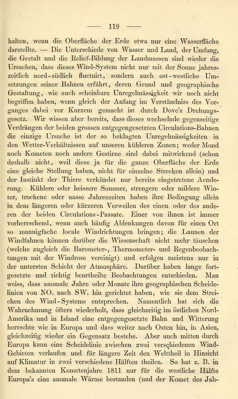 halten, wenn die Oberfläche der Erde etwa nur eine Wasserfläche darstellte. — Die Unterschiede von Wasser und Land, der Umfang, die Gestalt und die Eelief-Bildung der Landmassen sind wieder die Ursachen, dass dieses Wind-System nicht nur mit der Sonne jahres- zeitlich nord-südlich fluctuirt, sondern auch ost - westliche Um- setzungen seiner Bahnen erfährt, deren Grund und geographische Gestaltung, wie auch scheinbare Unregelmässigkeit wir noch nicht begriffen haben, wenn gleich der Anfang im Verständniss des Vor- ganges dabei vor Kurzem gemacht ist durch Dove's Drehungs- gesetz. Wir wissen aber bereits, dass dieses wechselnde gegenseitige Verdrängen der beiden grossen entgegengesetzten Circulations-Bahnen die einzige Ursache ist der so beklagten Unregelmässigkeiten in den Wetter-Verhältnissen auf unseren kühleren Zonen; weder Mond noch Kometen noch andere Gestirne sind dabei mitwirkend (schon deshalb nicht, weil diese ja für die ganze Oberfläche der Erde eine gleiche Stellung haben, nicht für einzelne Strecken allein) und der Instinkt der Thiere verkündet nur bereits eingetretene Aende- rung. Kühlere oder heissere Sommer, strengere oder mildere Win- ter, trockene oder nasse Jahreszeiten haben ihre Bedingung allein in dem längeren oder kürzeren Verweilen des einen oder des ande- ren der beiden Circulations-Passate. Einer von ihnen ist immer vorherrschend, wenn auch häufig Ablenkungen davon für einen Ort so mannigfache locale Windrichtungen bringen; die Launen der Windfahnen können darüber die Wissenschaft nicht mehr täuschen (welche zugleich die Barometer-, Thermometer- und Regenbeobach- tungen mit der Windrose vereinigt) und erfolgen meistens nur in der untersten Schicht der Atmosphäre. Darüber haben lange fort- gesetzte und richtig beurtheilte Beobachtungen entschieden. Man weiss, dass anomale Jahre oder Monate ihre geographischen Scheide- linien von NO. nach SW. hin gerichtet haben, wie sie dem Strei- chen des Wind - Systems entsprechen. Namentlich hat sich die Wahrnehmung öfters wiederholt, dass gleichzeitig im östlichen Nord- Amerika und in Island eine entgegengesetzte Bahn und Witterung herrschte wie in Europa und dass weiter nach Osten hin, in Asien, gleichzeitig wieder ein Gegensatz bestehe. Aber auch mitten durch Europa kann eine Scheidelinie zmschen zwei verschiedenen Wind- Gebieten verlaufen und für längere Zeit den Welttheil in Hinsicht auf Klimatur in zwei verschiedene Hälften theilen. So hat z. B. in dem bekannten Kometenjahre 1811 nur für die westliche Hälfte Europa's eine anomale Wärme bestanden (und der Komet des Jah-