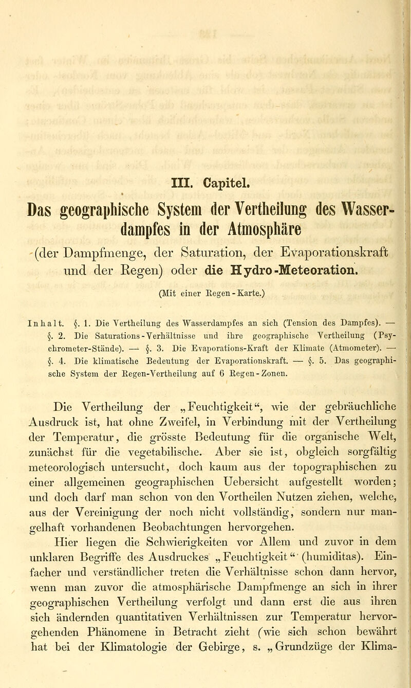 III. Capitel. Das geographische System der Vertheilung des Wasser- dampfes in der Atmosphäre (der Dampfmenge, der Saturation, der Evaporationskraft und der Regen) oder die Hydro-Mete oration. (Mit einer Eegen - Karte.) Inhalt. §. l. Die Vertheilung des Wasserdampfes an sich (Tension des Dampfes). — §. 2. Die Saturations-Yerhältnisse und ihre geographische Vertheilung (Psy- chrometer-Stände). — §. 3. Die Evaporations-Kraft der Klimate (Atmoraeter). — §. 4. Die klimatische Bedeutung der Evaporationskraft. — §. 5. Das geographi- sche System der Eegen-Vertheilung auf 6 Eegen-Zonen. Die Vertheilung der „Feuchtigkeit, wie der gebräuchliche Ausdruck ist, hat ohne Zweifel, in Verbindung mit der Vertheilung der Temperatur, die grösste Bedeutung für die organische Welt, zunächst für die vegetabilische. Aber sie ist, obgleich sorgfältig meteorologisch untersucht, doch kaum aus der topographischen zu einer allgemeinen geographischen Uebersicht aufgestellt M^orden; und doch darf man schon von den Vortheilen Nutzen ziehen, welche, aus der Vereinigung der noch nicht vollständig, sondern nur man- gelhaft vorhandenen Beobachtungen hervorgehen. Hier lieo-en die Schwierio-keiten vor Allem und zuvor in dem unklaren Begriffe des Ausdruckes „Feuchtigkeit'(hvmaiditas). Ein- facher und verständlicher treten die Verhältnisse schon dann hervor, wenn man zuvor die atmosphärische Dampfmenge an sich in ihrer geographischen Vertheilung verfolgt und dann erst die aus ihren sich ändernden quantitativen Verhältnissen zur Temperatur hervor- gehenden Phänomene in Betracht zieht (wie sich schon bewährt hat bei der Khmatologie der Gebirge, s. „Grundzüge der Klima-