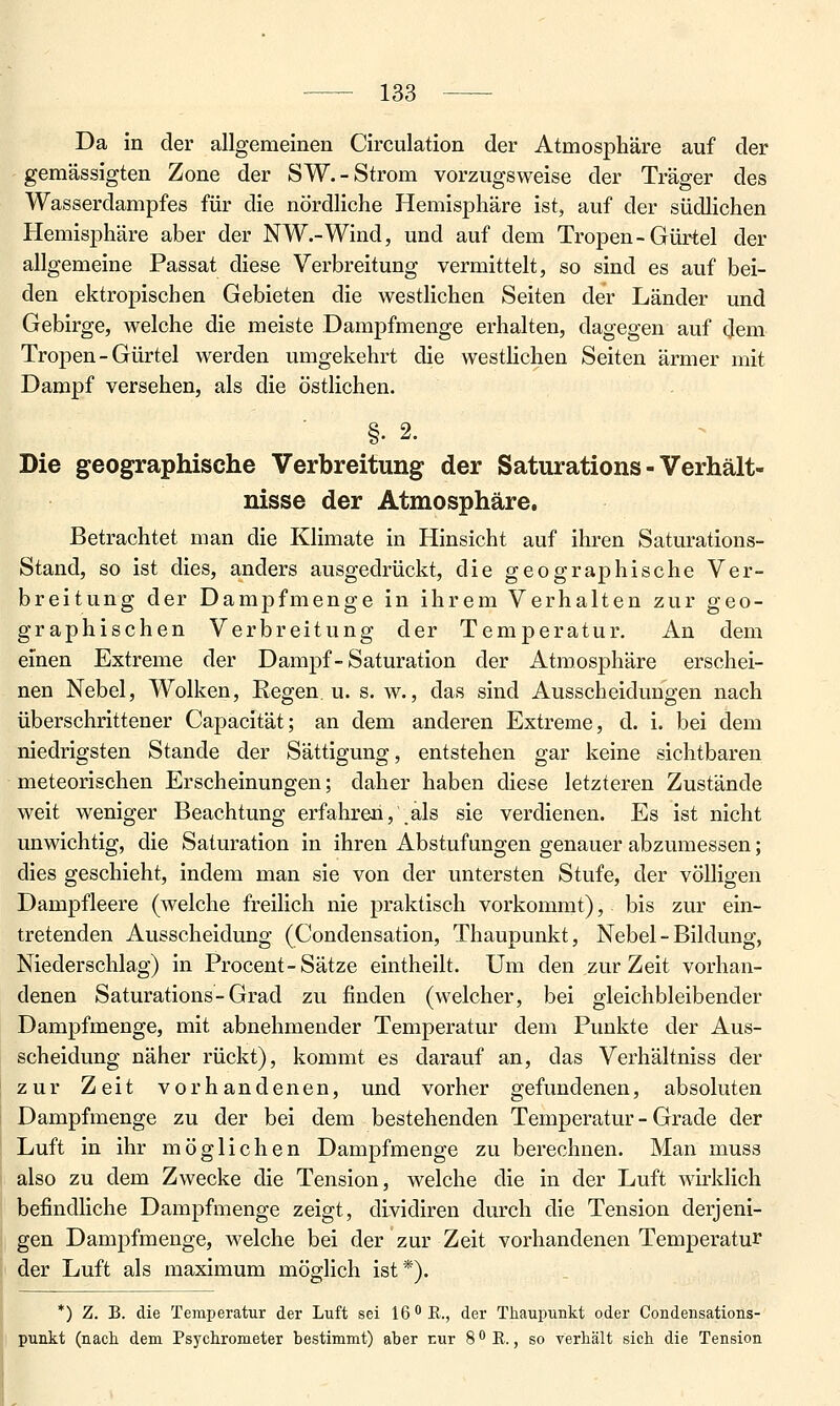 Da in der allgemeinen Circulation der Atmosphäre auf der gemässigten Zone der SW.-Strom vorzugsweise der Träger des Wasserdampfes für die nördliche Hemisphäre ist, auf der südlichen Hemisphäre aber der NW.-Wind, und auf dem Tropen - Gürtel der allgemeine Passat diese Verbreitung vermittelt, so sind es auf bei- den ektropischen Gebieten die westlichen Seiten der Länder und Gebirge, welche die meiste Dampfmenge erhalten, dagegen auf dem Tropen-Gürtel werden umgekehrt die westlichen Seiten ärmer mit Dampf versehen, als die östlichen. §. 2. Die geographische Verbreitung der Saturations - Verhält- nisse der Atmosphäre, Betrachtet man die Klimate in Hinsicht auf ihren Saturations- Stand, so ist dies, anders ausgedrückt, die geographische Ver- breitung der Dampfmenge in ihrem Verhalten zur geo- graphischen Verbreitung der Temperatur. An dem einen Extreme der Dampf-Saturation der Atmosphäre erschei- nen Nebel, Wolken, Regen u. s. w., das sind Ausscheidungen nach überschrittener Capacität; an dem anderen Extreme, d. i. bei dem niedrigsten Stande der Sättigung, entstehen gar keine sichtbaren meteorischen Erscheinungen; daher haben diese letzteren Zustände weit weniger Beachtung erfahren, als sie verdienen. Es ist nicht unwichtig, die Saturation in ihren Abstufungen genauer abzumessen; dies geschieht, indem man sie von der untersten Stufe, der völligen Dampfleere (welche freilich nie praktisch vorkommt), bis zur ein- tretenden Ausscheidung (Condensation, Thaupunkt, Nebel - Bildung, Niederschlag) in Procent-Sätze eintheilt. Um den zur Zeit vorhan- denen Saturations-Grad zu finden (welcher, bei gleichbleibender Dampfmenge, mit abnehmender Temperatur dem Punkte der Aus- scheidung näher rückt), kommt es darauf an, das Verhältniss der zur Zeit vorhandenen, und vorher gefundenen, absoluten Dampfmenge zu der bei dem bestehenden Temperatur - Grade der Luft in ihr möglichen Dampfmenge zu berechnen. Man muss also zu dem Zwecke die Tension, welche die in der Luft wirklich befindliche Dampfmenge zeigt, dLvidiren durch die Tension derjeni- gen Dampfmenge, welche bei der zur Zeit vorhandenen Temperatur der Luft als maximum möglich ist*). *) Z. B. die Temperatur der Luft sei 16 K., der Thaupunkt oder Condensations- punkt (nach dem Psychrometer bestimmt) aber Eur S'^E., so verhält sich die Tension