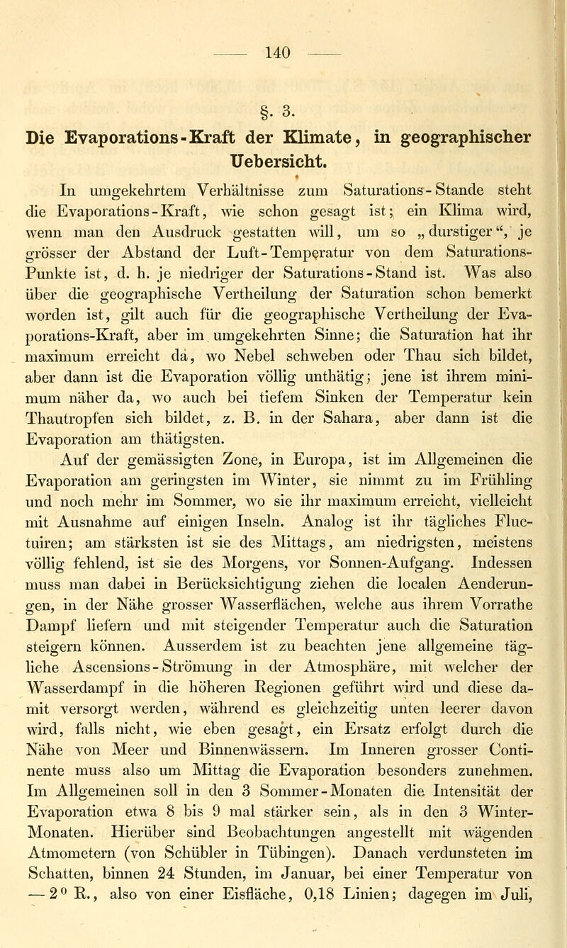 §. 3. Die Evaporations-Kraft der Klimate, in geographischer Ueb ersieht. In umgekehrtem Verhältnisse zum Saturations - Stande steht die Evaporations - Kraft, wie schon gesagt ist; ein Khma wird, wenn man den Ausdruck gestatten will, um so „ durstiger, je grösser der Abstand der Luft-Temperatur von dem Saturations- Punkte ist, d. h. je niedriger der Saturations - Stand ist. Was also über die geographische Vertheilung der Saturation schon bemerkt Avorden ist, gilt auch für die geographische Vertheilung der Eva- porations-Kraft, aber im umgekehrten Sinne; die Saturation hat ihr maximum erreicht da, wo Nebel schweben oder Thau sich bildet, aber dann ist die Evaporation völlig unthätig; jene ist ihrem mini- mum näher da, wo auch bei tiefem Sinken der Temperatur kein Thautropfen sich bildet, z. B. in der Sahara, aber dann ist die Evaporation am thätigsten. Auf der gemässigten Zone, in Europa, ist im Allgemeinen die Evaporation am geringsten im Winter, sie nimmt zu im Frühling und noch mehr im Sommer, wo sie ihr maximum erreicht, vielleicht mit Ausnahme auf einigen Inseln. Analog ist ihr tägliches Fluc- tuiren; am stärksten ist sie des Mittags, am niedrigsten, meistens völlig fehlend, ist sie des Morgens, vor Sonnen-Auf gang. Indessen muss man dabei in Berücksichtigung ziehen die localen Aenderun- gen, in der Nähe grosser Wasserflächen, welche aus ihrem Vorrathe Dampf liefern und mit steigender Temperatur auch die Saturation steigern können. Ausserdem ist zu beachten jene allgemeine täg- liche Ascensions-Strömung in der Atmosphäre, mit welcher der Wasserdampf in die höheren Regionen geführt wird und diese da- mit versorgt werden, während es gleichzeitig unten leerer davon wird, falls nicht, wie eben gesagt, ein Ersatz erfolgt durch die Nähe von Meer und Binnenwässern. Im Inneren grosser Conti- nente muss also um Mittag die Evaporation besonders zunehmen. Im Allgemeinen soll in den 3 Sommer - Monaten die Intensität der Evaporation etwa 8 bis 9 mal stärker sein, als in den 3 Winter- Monaten. Hierüber sind Beobachtungen angestellt mit wägenden Atmometern (von Schübler in Tübingen). Danach verdunsteten im Schatten, binnen 24 Stunden, im Januar, bei einer Temperatur von — 2^^ R., also von einer Eisfläche, 0,18 Linien; dagegen im Juli, I