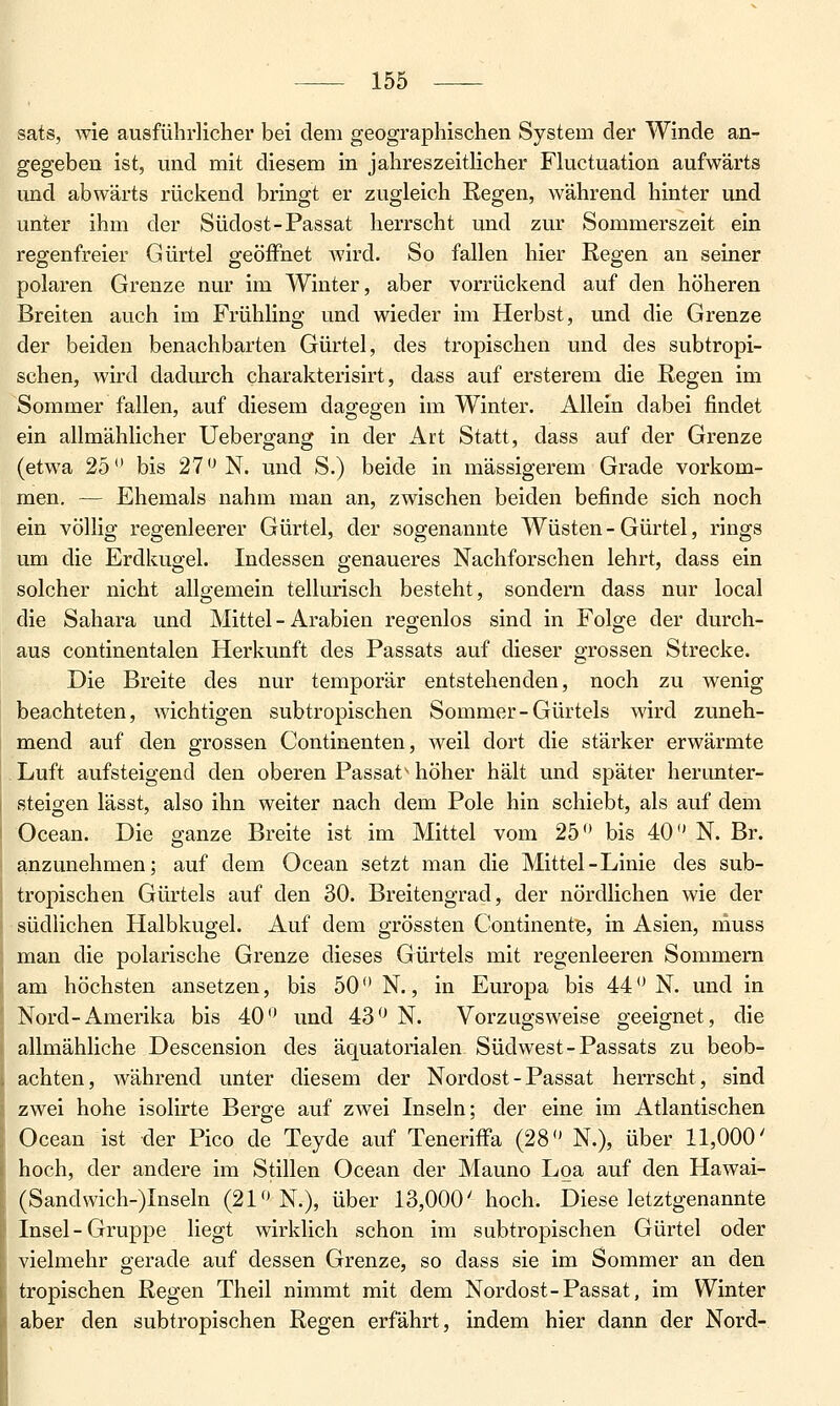 sats, wie ausführlicher bei dem geographischen System der Winde an- gegeben ist, und mit diesem in jahreszeitlicher Fluctuation aufwärts und abwärts rückend bringt er zugleich Regen, während hinter und unter ihm der Südost-Passat herrscht und zur Sommerszeit ein regenfreier Gürtel geöiFnet Avird. So fallen hier Regen an seiner polaren Grenze nur im Winter, aber vorrückend auf den höheren Breiten auch im Frühling und wieder im Herbst, und die Grenze der beiden benachbarten Gürtel, des tropischen und des subtropi- schen, wird dadurch charakterisirt, dass auf ersterem die Regen im Sommer fallen, auf diesem dagegen im Winter. Allein dabei findet ein allmählicher Uebergang in der Art Statt, dass auf der Grenze (etwa 25 bis 27^ N. und S.) beide in massigerem Grade vorkom- men. — Ehemals nahm man an, zwischen beiden befinde sich noch ein völlig regenleerer Gürtel, der sogenannte Wüsten - Gürtel, rings um die Erdkugel. Indessen genaueres Nachforschen lehrt, dass ein solcher nicht allgemein tellurisch besteht, sondern dass nur local die Sahara und Mittel - Arabien regenlos sind in Folge der durch- aus continentalen Herkunft des Passats auf dieser grossen Strecke. Die Breite des nur temporär entstehenden, noch zu wenig beachteten, wichtigen subtropischen Sommer-Gürtels wird zuneh- mend auf den grossen Continenten, weil dort die stärker erwärmte Luft aufsteigend den oberen Passat- höher hält und später herunter- steigen lässt, also ihn weiter nach dem Pole hin schiebt, als auf dem Ocean. Die ganze Breite ist im Mittel vom 25'* bis 40 N. Br. anzunehmen; auf dem Ocean setzt man die Mittel-Linie des sub- tropischen Gürtels auf den 30. Breitengrad, der nördlichen wie der südlichen Halbkugel. Auf dem grössten Continente, in Asien, muss man die polarische Grenze dieses Gürtels mit regenleeren Sommern am höchsten ansetzen, bis 50 N., in Europa bis 44 N. und in Nord-Amerika bis 40 und 43'^ N. Vorzugsweise geeignet, die allmähliche Descension des äquatorialen Südwest-Passats zu beob- achten, während unter diesem der Nordost-Passat herrscht, sind zwei hohe isolirte Berge auf zwei Inseln; der eine im Atlantischen Ocean ist der Pico de Teyde auf Teneriffa (28 N.), über 11,000' hoch, der andere im Stillen Ocean der Mauno Loa auf den Hawai- (Sandvvich-)Inseln (21 N.), über 13,000' hoch. Diese letztgenannte Insel-Gruppe liegt wirklich schon im subtropischen Gürtel oder vielmehr gerade auf dessen Grenze, so dass sie im Sommer an den tropischen Regen Theil nimmt mit dem Nordost-Passat, im Winter aber den subtropischen Regen erfährt, indem hier dann der Nord-