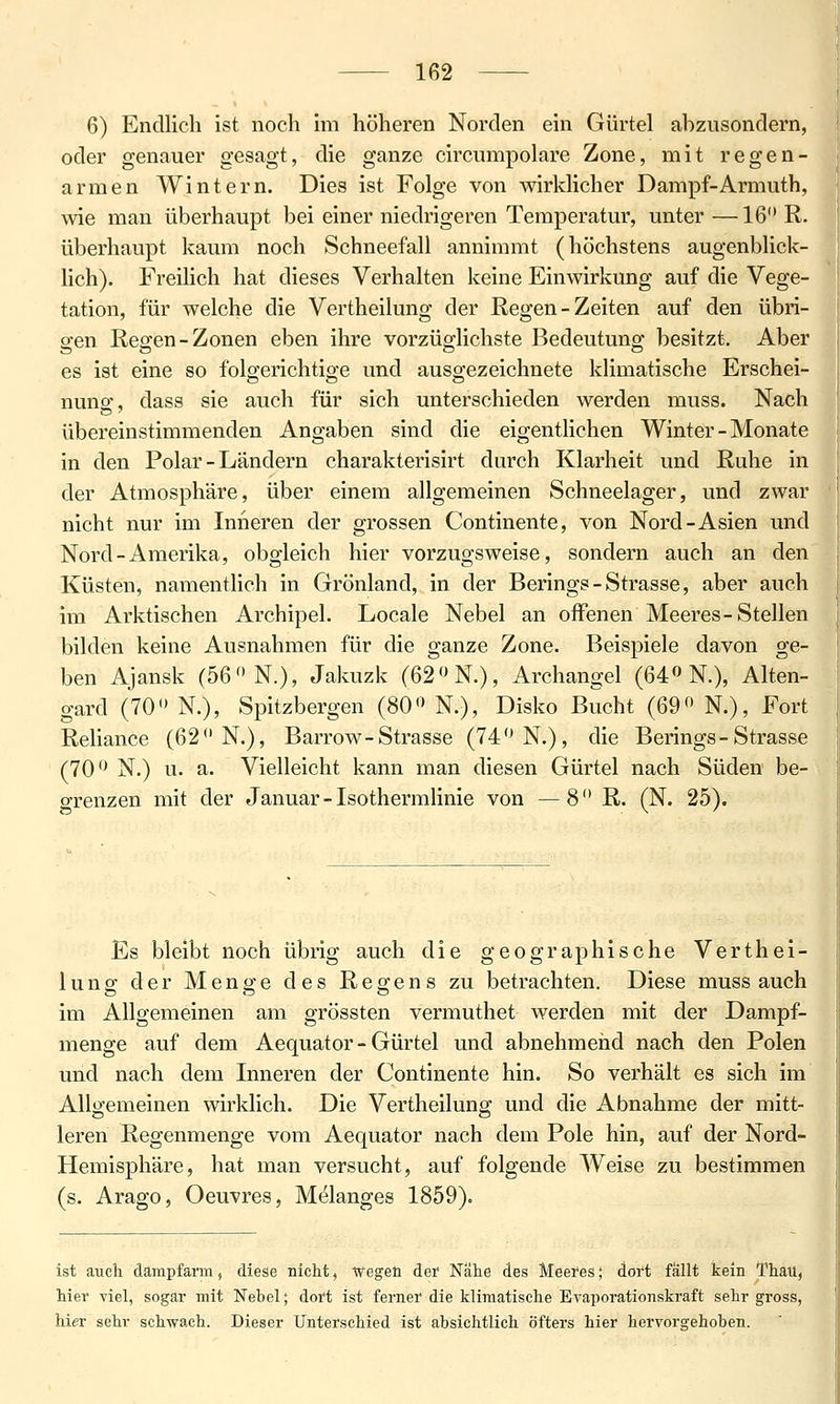 6) Endlich ist noch im höheren Norden ein Gürtel abzusondern, oder genauer gesagt, die ganze circumpolare Zone, mit regen- armen Wintern. Dies ist Folge von wirklicher Dampf-Armuth, wie man überhaupt bei einer niedrigeren Temperatur, unter —16 R- überhaupt kaum noch Schneefall annimmt (höchstens augenblick- lich). Freilich hat dieses Verhalten keine Einwirkung auf die Vege- tation, für welche die Vertheilung der Regen-Zeiten auf den übri- gen Regen-Zonen eben ihre vorzüglichste Bedeutung besitzt. Aber es ist eine so folgerichtige und ausgezeichnete klimatische Erschei- nuno' dass sie auch für sich unterschieden werden muss. Nach übereinstimmenden Angaben sind die eigentlichen Winter - Monate in den Polar - Ländern charakterisirt durch Klarheit und Ruhe in der Atmosphäre, über einem allgemeinen Schneelager, und zwar nicht nur im Inneren der grossen Continente, von Nord-Asien und Nord-Amerika, obgleich hier vorzugsweise, sondern auch an den Küsten, namenthch in Grönland, in der Berings-Strasse, aber auch im Arktischen Archipel. Locale Nebel an offenen Meeres-Stellen bilden keine Ausnahmen für die ganze Zone. Beispiele davon ge- ben Ajansk (56 N.), Jakuzk (62N.), Archangel (64 N.), Alten- gard (70 N.), Spitzbergen (80 N.), Disko Bucht (69 N.), Fort Reliance (62 N.), Barrow-Strasse (74 N.), die Berings-Strasse (70 N.) u. a. Vielleicht kann man diesen Gürtel nach Süden be- grenzen mit der Januar - Isothermlinie von —8 R. (N. 25). Es bleibt noch übrig auch die geographische Verthei- lung der Menge des Regens zu betrachten. Diese muss auch im Allgemeinen am grössten vermuthet werden mit der Dampf- menge auf dem Aequator - Gürtel und abnehmeiid nach den Polen und nach dem Inneren der Continente hin. So verhält es sich im Allo-emeinen wirklich. Die Vertheiluno; und die Abnahme der mitt- leren Regenmenge vom Aequator nach dem Pole hin, auf der Nord- Hemisphäre, hat man versucht, auf folgende AVeise zu bestimmen (s. Arago, Oeuvres, Melanges 1859). ist auch dampfarm, diese nicht, Wegen det Nahe des Meei'es; dort fällt kein Thati, hier viel, sogar mit Nebel; dort ist ferner die klimatische Evaporationskraft sehr gross, hier sehr schwach. Dieser Unterschied ist absichtlich öfters hier hervorgehoben.