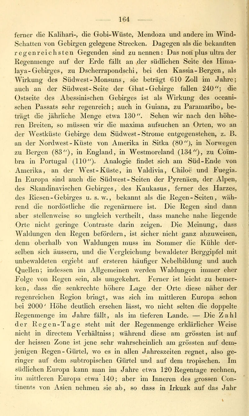 ferner die Kalihari-, die Gobi-Wüste, Mendoza und andere im Wind- Schatten von Gebirgen gelegene Strecken. Dagegen als die bekannten regenreichsten Gegenden sind zu nennen: Das nori plus ultra der Reo^enmenffe auf der Erde fällt an der südlichen Seite des Hima- laya-Gebirges, zu Dscherrapondschi, bei den Kassia-Bergen, als Wirkung des Südwest-Monsuns, sie beträgt 610 Zoll im Jahre; auch au der Südwest-Seite der Ghat-Gebirge fallen 240; die Ostseite des Abessinischen Gebirges ist als Wirkung des oceani- schen Passats sehr regenreich; auch in Guiana, zu Paramaribo, be- trägt die jährliche Menge etwa 130. Sehen wir nach den höhe- ren Breiten, so müssen wir die maxima aufsuchen an Orten, wo an der Westküste Gebirge dem Südwest-Strome entgegenstehen, z. B. an der Nordwest - Küste von Amerika in Sitka (80), in Norwegen zu Bergen (83), in England, in Westmoreland (134), zu Coim- bra in Portugal (110). Analogie findet sich am Süd-Ende von Amerika, an der West-Küste, in Valdivia, Chiloe und Fuegia. In Europa sind auch die Südwest-Seiten der Pyrenäen, der Alpen, des Skandinavischen Gebirges, des Kaukasus, ferner des Harzes, des Riesen-Gebirges u. s.w., bekannt als die Regen - Seiten, wäh- rend die nordöstliche die regenärmere ist. Die Regen sind dann aber stellenweise so ungleich vertheilt, dass manche nahe liegende Orte nicht geringe Contraste darin zeigen. Die Meinung, dass Waldungen den Regen befördern, ist sicher nicht ganz abzuweisen, denn oberhalb von Walduno-en muss im Sommer die Kühle der- selben sich äussern, und die Vergleichung bewaldeter Berggipfel mit unbewaldeten ergiebt auf ersteren häufiger Nebelbildung und auch Quellen j indessen im Allgemeinen werden Waldungen immer eher Folge von Regen sein, als umgekehrt. Ferner ist leicht zu bemer- ken, dass die senkrechte höhere Lage der Orte diese näher der regenreichen Region bringt, was sich im mittleren Europa schon bei 2000' Höhe deutlich ersehen lässt, wo nicht selten die doppelte Regenmenge im Jahre fällt, als im tieferen Lande. — Die Zahl der Regen-Tage steht mit der Regenmenge erklärlicher Weise nicht in directem Verhältniss; während diese am grössten ist auf der heissen Zone ist jene sehr wahrscheinlich am grössten auf dem- jenigen Regen-Gürtel, wo es in allen Jahreszeiten regnet, also ge- ringer auf dem subtropischen Gürtel und auf dem tropischen. Im südlichen Europa kann man im Jahre etwa 120 Regentage rechnen, im mittleren Europa etwa 140; aber im Inneren des grossen Con- tinents von Asien nehmen sie ab, so dass in Irkuzk auf das Jahr