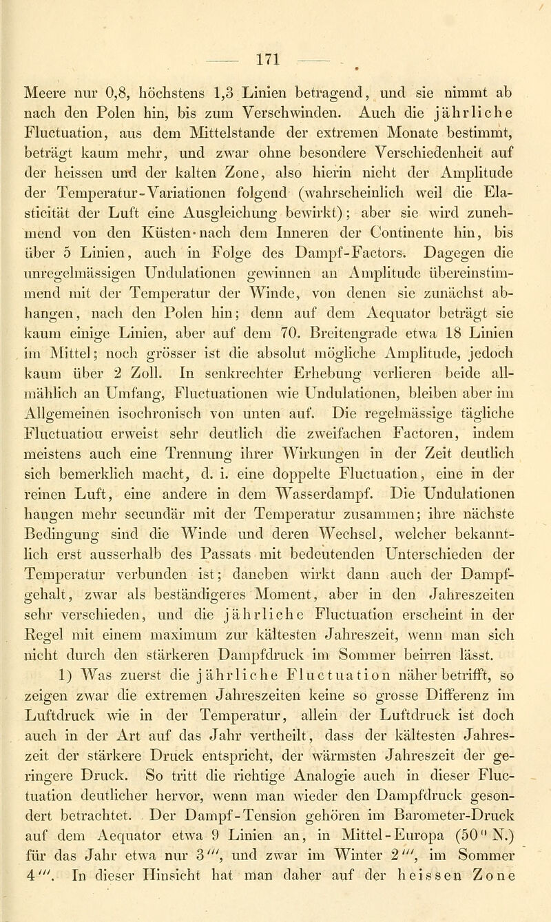 Meere nur 0,8? höchstens 1,3 Linien betragend, und sie nimmt ab nach den Polen hin, bis zum Verschwinden. Auch die jährliche Fluctuation, aus dem Mittelstande der extremen Monate bestimmt, beträgt kaum mehr, und zwar ohne besondere Verschiedenheit auf der heissen und der kalten Zone, also hierin nicht der Amplitude der Temperatur-Variationen folgend (wahrscheinlich weil die Ela- sticität der Luft eine Ausgleichung bewirkt); aber sie wird zuneh- mend von den Küsten-nach dem Inneren der Continente hin, bis über 5 Linien, auch in Folge des Dampf-Factors. Dagegen die unregelmässigen Undulationen gewinnen an ikmplitude übereinstim- mend mit der Temjjeratur der Winde, von denen sie zunächst ab- hangen, nach den Polen hin; denn auf dem Aequator beträgt sie kaum einige Linien, aber auf dem 70. Breitengrade etwa 18 Linien im Mittel; noch grösser ist die absolut mögliche Amplitude, jedoch kaum über 2 Zoll. In senkrechter Erhebung verlieren beide all- mählich an Umfang, Fluctuationen wie Undulationen, bleiben aber im Allgemeinen isochronisch von unten auf. Die regelmässige tägliche Fluctuation erweist sehr deutlich die zweifachen Factoren, indem meistens auch eine Trennung ihrer Wirkungen in der Zeit deutlich sich bemerklich macht, d. i. eine doppelte Fluctuation, eine in der reinen Luft, eine andere in dem Wasserdampf. Die Undulationen hangen mehr secundär mit der Temperatur zusammen; ihre nächste Bedingung sind die Winde und deren Wechsel, welcher bekannt- lich erst ausserhalb des Passats mit bedeutenden Unterschieden der Temperatur verbunden ist; daneben wirkt dann auch der Dampf- gehalt, zwar als beständigeres Moment, aber in den Jahreszeiten sehr verschieden, und die jährliche Fluctuation erscheint in der Regel mit einem maximum zur kältesten Jahreszeit, wenn man sich nicht durch den stärkeren Dampfdruck im Sommer beirren lässt. 1) Was zuerst die jährliche Fluctuation näher betrifft, so zeigen zwar die extremen Jahreszeiten keine so grosse Differenz im Luftdruck wie in der Temperatur, allein der Luftdruck ist doch auch in der Art auf das Jahr vertheilt, dass der kältesten Jahres- zeit der stärkere Druck entspricht, der wärmsten Jahreszeit der ge- ringere Druck. So tritt die richtige Analogie auch in dieser Fluc- tuation deutlicher hervor, wenn man wieder den Dampfdruck geson- dert betrachtet. Der Dampf-Tension gehören im Barometer-Druck auf dem Aequator etwa 9 Linien an, in Mittel - Europa (50 N.) für das Jahr etwa nur 3', und zwar im Winter 2', im Sommer 4'. In dieser Hinsicht hat man daher auf der heissen Zone