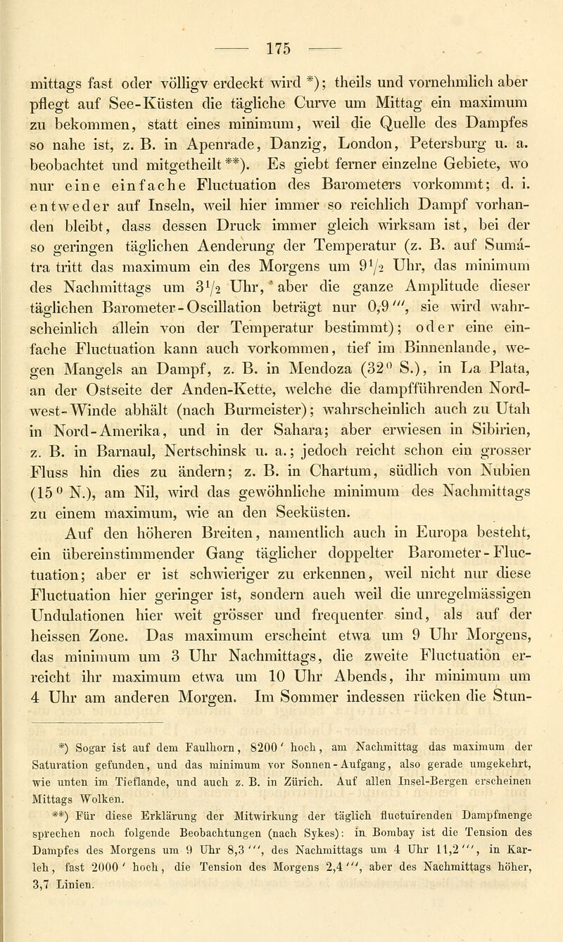 mittags fast oder völligv erdeckt wird *); theils und vornehmlich aber pflegt auf See-Küsten die tägliche Curve um Mittag ein maximum zu bekommen, statt eines rainimum, weil die Quelle des Dampfes so nahe ist, z. B. in Apenrade, Danzig, London, Petersburg u. a. beobachtet und mitgetheilt **). Es giebt ferner einzelne Gebiete, wo nur eine einfache Fluctuation des Barometers vorkommt; d. i. entweder auf Inseln, weil hier immer so reichlich Dampf vorhan- den bleibt, dass dessen Druck immer gleich wirksam ist, bei der so geringen täglichen Aenderung der Temperatur (z. B. auf Suma- tra tritt das maximum ein des Morgens um 972 Uhr, das minimum des Nachmittags um 372 Uhr,  aber die ganze AmpHtude dieser täglichen Barometer-Oscillation beträgt nur 0,9', sie wird wahr- scheinlich allein von der Temperatur bestimmt); oder eine ein- fache Fluctuation kann auch vorkommen, tief im Binnenlande, we- gen Mangels an Dampf, z. B. in Mendoza (32'^ S.), in La Plata, an der Ostseite der Anden-Kette, welche die dampfführenden Nord- west-Winde abhält (nach Burmeister); wahrscheinlich auch zu Utah in Nord-Amerika, und in der Sahara; aber erwiesen in Sibirien, z. B. in Barnaul, Nertschinsk u. a.; jedoch reicht schon ein grosser Fluss hin dies zu ändern; z. B. in Chartum, südlich von Nubien (15 0 N.), am Nil, wird das gewöhnliche minimum des Nachmittags zu einem maximum, wie an den Seeküsten. Auf den höheren Breiten, namentlich auch in Europa besteht, ein übereinstimmender Gang täglicher doppelter Barometer - Fluc- tuation; aber er ist schwieriger zu erkennen, weil nicht nur diese Fluctuation hier geringer ist, sondern auch weil die unregelmässigen Undulationen hier weit grösser und frequenter sind, als auf der heissen Zone. Das maximum ers(;heint etwa um 9 Uhr Morgens, das minimum um 3 Uhr Nachmittags, die zweite Fluctuation er- reicht ihr maximum etwa um 10 Uhr Abends, ihr minimum um 4 Uhr am anderen Morgen. Im Sommer indessen rücken die Stun- *) Sogar ist auf dem Faulhorn, 8200' hoch, am Nachmittag das maximum der Saturation gefunden, und das minimum vor Sonnen - Aufgang, also gerade umgekehrt, wie unten im Tieflande, und auch z. B. in Zürich. Auf allen Insel-Bergen erscheinen Mittags Wolken. **) Für diese Erklärung der Mitwirkung der täglich fluctuirenden Dampfmenge sprechen noch folgende Beobachtungen (nach Sykes): in Bombay ist die Tension des Dampfes des Morgens um 9 Uhr 8,3', des Nachmittags um 4 Uhr 11,2', in Kar- leh, fast 2000' hoch, die Tension des Morgens 2,4', aber des Nachmittags höher, 3,7 Linien.