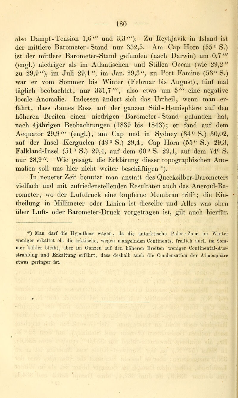 also Dampf - Tension 1,6' und 3,30- ^u Reykjavik in Island ist der mittlere Barometer - Stand nm' 332,5. Am Cap Hom (55 S.) ist der mittlere Barometer-Stand gefunden (nach Darwin) um 0,7' (engl.) niedriger als im Atlantischen und Stillen Ocean (wie 29,2 zu 29,9), im Juli 29,1, im Jan. 29,3, zu Port Famine (53 S.) war er vom Sommer bis Winter (Februar bis August), fünf mal täglich beobachtet, nur 331,7', also etwa um 5' eine negative locale Anomalie. Indessen ändert sich das Urtheil, wenn man er- fährt, dass James Ross auf der ganzen Süd - Hemisphäre auf den höheren Breiten einen niedrigen Barometer - Stand gefunden hat, nach 4jährigen Beobachtungen (1839 bis 1843); er fand auf dem Aequator 29,9' (engl.), am Cap und in Sydney (34 ^^ S.) 30,02, auf der Insel Kerguelen (49 S.) 29,4, Cap Hörn (55 S.) 29,3, Falkland-Insel (51 S.) 29,4, auf dem 60 S. 29,1, auf dem 74 S. nur 28,9 . Wie gesagt, die Erklärung dieser topographischen Ano- malien soll uns hier nicht weiter beschäftigen *). In neuerer Zeit benutzt man anstatt des Quecksilber-Barometers vielfach und mit zufriedenstellenden Resultaten auch das Aneroid-Ba- roraeter, wo der Luftdruck eine kupferne Membran trifft; die Ein- theilung in Millimeter oder Linien ist dieselbe und Alles was oben über Luft- oder Barometer-Druck vorgetragen ist, gilt auch hierfür. *) Man darf die Hypothese wagen, da die antarktische Polar - Zone im Winter ■weniger erkaltet als die arktische, wegen mangelnden Continents, freilich auch im Som- mer kühler bleibt, aber im Ganzen auf den höheren Breiten weniger Continental-Aus- strahlung und Erkaltung erfährt, dass deshalb auch die Condensation der Atmosphäre etwas geringer ist.