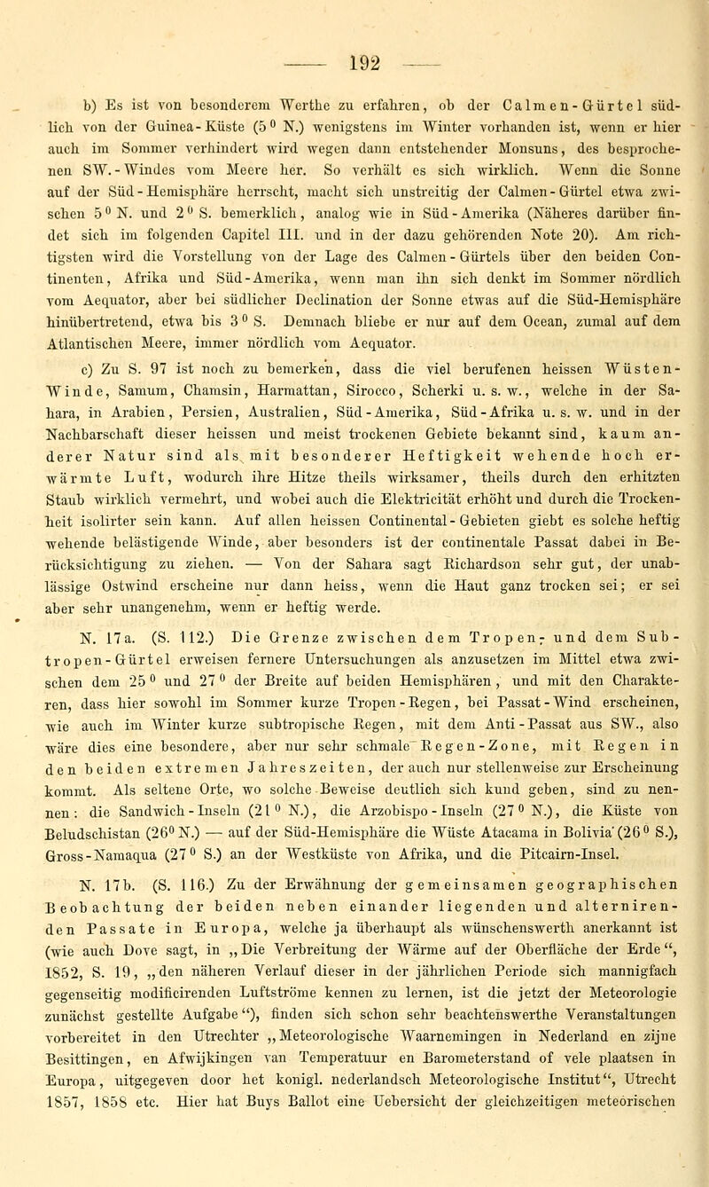 b) Es ist von besonderem Wertlie zu erfahren, ob der Calmen-Gürtel süd- lich von der Guinea- Küste (5 N.) wenigstens im Winter vorhanden ist, wenn er hier auch im Sommer verhindert wird wegen dann entstehender Monsuns, des besproche- nen SW. - Windes vom Meere her. So verhält es sich wirklich. Wenn die Sonne auf der Süd - Hemisphäre herrscht, macht sich unstreitig der Calmen - Gürtel etwa zwi- schen 5 •* N. und 2 ^ S. bemerklich, analog wie in Süd - Amerika (Näheres darüber fin- det sich im folgenden Capitel III. und in der dazu gehörenden Note 20). Am rich- tigsten wird die Vorstellung von der Lage des Calmen - Gürtels über den beiden Con- tinenten, Afrika und Süd-Amerika, wenn man ihn sich denkt im Sommer nördlich vom Aequator, aber bei südlicher Declination der Sonne etwas auf die Süd-Hemisphäre hinübertretend, etwa bis 3  S. Demnach bliebe er nur auf dem Ocean, zumal auf dem Atlantischen Meere, immer nördlich vom Aequator. c) Zu S. 97 ist noch zu bemerken, dass die viel berufenen heissen Wüsten- Winde, Samum, Chamsin, Harmattan, Sirocco, Scherki u. s. w., welche in der Sa- hara, in Arabien, Persien, Australien, Süd-Amerika, Süd-Afrika u. s. w. und in der Nachbarschaft dieser heissen und meist trockenen Gebiete bekannt sind, kaum an- derer Natur sind als mit besonderer Heftigkeit wehende hoch er- wärmte Luft, wodurch ihre Hitze theils wirksamer, theils durch den erhitzten Staub wirklich vermehrt, und wobei auch die Elektricität erhöht und durch die Trocken- heit isolirter sein kann. Auf allen heissen Continental - Gebieten giebt es solche heftig wehende belästigende Winde, aber besonders ist der continentale Passat dabei in Be- rücksichtigung zu ziehen. — Von der Sahara sagt Eichardson sehr gut, der unab- lässige Ostwind erscheine nur dann heiss, wenn die Haut ganz trocken sei; er sei aber sehr unangenehm, wenn er heftig werde. N. 17a. (S. 112.) Die Grenze zwischen dem Tropen: und dem Sub- tropen-Gürtel erweisen fernere Untersuchungen als anzusetzen im Mittel etwa zwi- schen dem 25 '^ und 27  der Breite auf beiden Hemisphären , und mit den Charakte- ren, dass hier sowohl im Sommer kurze Tropen - Regen, bei Passat - Wind erscheinen, wie auch im Winter kurze subtropische Eegen, mit dem Anti - Passat aus SW., also wäre dies eine besondere, aber nur sehr schmale Eegen-Zone, mit Eegen in den beiden extremen Jahreszeiten, der auch nur stellenweise zur Erscheinung kommt. Als seltene Orte, wo solche Beweise deutlich sich kund geben, sind zu nen- nen : die Sandwich - Inseln (21 ^ N.), die Arzobispo - Inseln (27  N.), die Xüste von Beludschistan (26''N.) — auf der Süd-Hemisphäre die Wüste Atacama in Bolivia(26'' S.), Gross-Namaqua (27 S.) an der Westküste von Afrika, und die Pitcairn-Insel. N. 17b. (S. 116.) Zu der Erwähnung der gemeinsamen geographischen Beobachtung der beiden neben einander liegenden und alterniren- den Passate in Europa, welche ja überhaupt als wünschenswerth anerkannt ist (wie auch Dove sagt, in „Die Verbreitung der Wärme auf der Oberfläche der Erde, 1852, S. 19, „den näheren Verlauf dieser in der jährlichen Periode sich mannigfach gegenseitig modificirenden Luftströme kennen zu lernen, ist die jetzt der Meteorologie zunächst gestellte Aufgabe), finden sich schon sehr beachteiiswerthe Veranstaltungen vorbereitet in den Utrechter „Meteorologische Waarnemingen in Nederland en zijne Besittingen, en Afwijkingen van Temperatuur en Barometerstand of vele plaatsen in Europa, uitgegeven door het konigl. nederlandsch Meteorologische Institut, Utrecht 1857, 1858 etc. Hier hat Buys Ballot eine Uebersicht der gleichzeitigen meteorischen