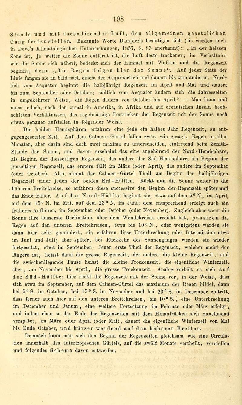 Stande und mit ascendirender Luft, den allgemeinen gesetzlichen Gang festzustellen. Bekannte Worte Dampier's bestätigen sich (sie werden auch in Dove's Klimatologischen Untersuchungen, 1857, S. 83 anerkannt): „In der heissen Zone ist, je weiter die Sonne entfernt ist, die Luft desto trockener; im Verhältniss wie die Sonne sich nähert, bedeckt sich der Himmel mit Wolken und die Regenzeit beginnt, denn „die Kegen folgen hier der Sonne. Auf jeder Seite der Linie fangen sie an bald nach einem der Aequinoctien und dauern bis zum anderen. Nörd- lich Yom Aequator beginnt die halbjährige Eegenzeit im April und Mai und dauert bis zum September oder October; südlich vom Aequator ändern sich die Jahreszeiten in umgekehrter Weise, die Regen dauern Ton October bis April. — Man kann und muss jedoch, nach den zumal in Amerika, in Afrika und auf oceanischen Inseln beob- achteten Verhältnissen, das regelmässige Fortrücken der Regenzeit mit der Sonne noch etwas genauer aufstellen in folgender Weise. Die beiden Hemisphären erfahren eine jede ein halbes Jahr Regenzeit, zu ent- gegengesetzter Zeit. Auf dem Calnien - Gürtel fallen zwar, wie gesagt. Regen in allen Monaten, aber darin sind doch zwei maxima zu unterscheiden, eintretend beim Zenith- Stande der Sonne, und davon erscheint das eine angehörend der Nord - Hemisphäre, als Beginn der diesseitigen Regenzeit, das andere der Süd-Hemisphäre, als Beginn der jenseitigen Regenzeit, das erstere fällt im März (oder April), das andere im September (oder October). Also nimmt der Calraen - Gürtel Theil am Beginn der halbjährigen Regenzeit einer jeden der beiden Erd-Hälften. Rückt nun die Sonne weiter in die höheren Breitekreise, so erfahren diese successive den Beginn der Regenzeit später und das Ende früher. Auf der Nord-Hälfte beginnt sie, etwa auf dem ö^N., im April, auf dem 15 N. im Mai, auf dem 23''N. im Juni; dem entsprechend erfolgt auch ein früheres Aufhören, im September oder October (oder November). Zugleich aber wenn die Sonne ihre äusserste Declination, über dem Wendekreise, erreicht hat, pausiren die Regen auf den unteren Breitekreisen, etwa bis 10N., oder wenigstens werden sie dann hier sehr gemindert, sie erfahren diese Unterbrechung oder Intermission etwa im Juni und Juli; aber später, bei Rückkehr des Sonnenganges werden sie wieder fortgesetzt, etwa im September. Jener erste Theil der Regenzeit, welcher meist der längere ist, heisst dann die grosse Regenzeit, -der andere die kleine Regenzeit, und die zwischenliegende Pause heisst die kleine Trockenzeit, die eigentliche Winterzeit, aber, von November bis April, die grosse Trockenzeit. Analog verhält es sich auf der Süd-Hälfte; hier rückt die Regenzeit mit der Sonne vor, in der Weise, dass sich etwa im September, auf dem Calmen-Gürtel das maximum der Regen bildet, dann bei 5S. im October, bei 15 S. im November und bei 23  S. im December eintritt, dass femer auch hier auf den unteren ■ Breitekreisen, bis 10 S., eine Unterbrechung im December und Januar, eine weitere Fortsetzung im Februar oder März erfolgt; und indem eben so das Ende der Regenzeiten mit dem Hinaufrücken sich zunehmend verspätet, im März oder April (oder Mai), dauert die eigentliche Winterzeit von Mai bis Ende October, und kürzer werdend auf den höheren Breiten. Demnach kann man sich den Beginn der Regenzeiten gleichsam wie eine Circula- tion innerhalb des intertropischen Gürtels, auf die zwölf Monate vertheilt, vorstellen lind folgendes Schema davon entwerfen,