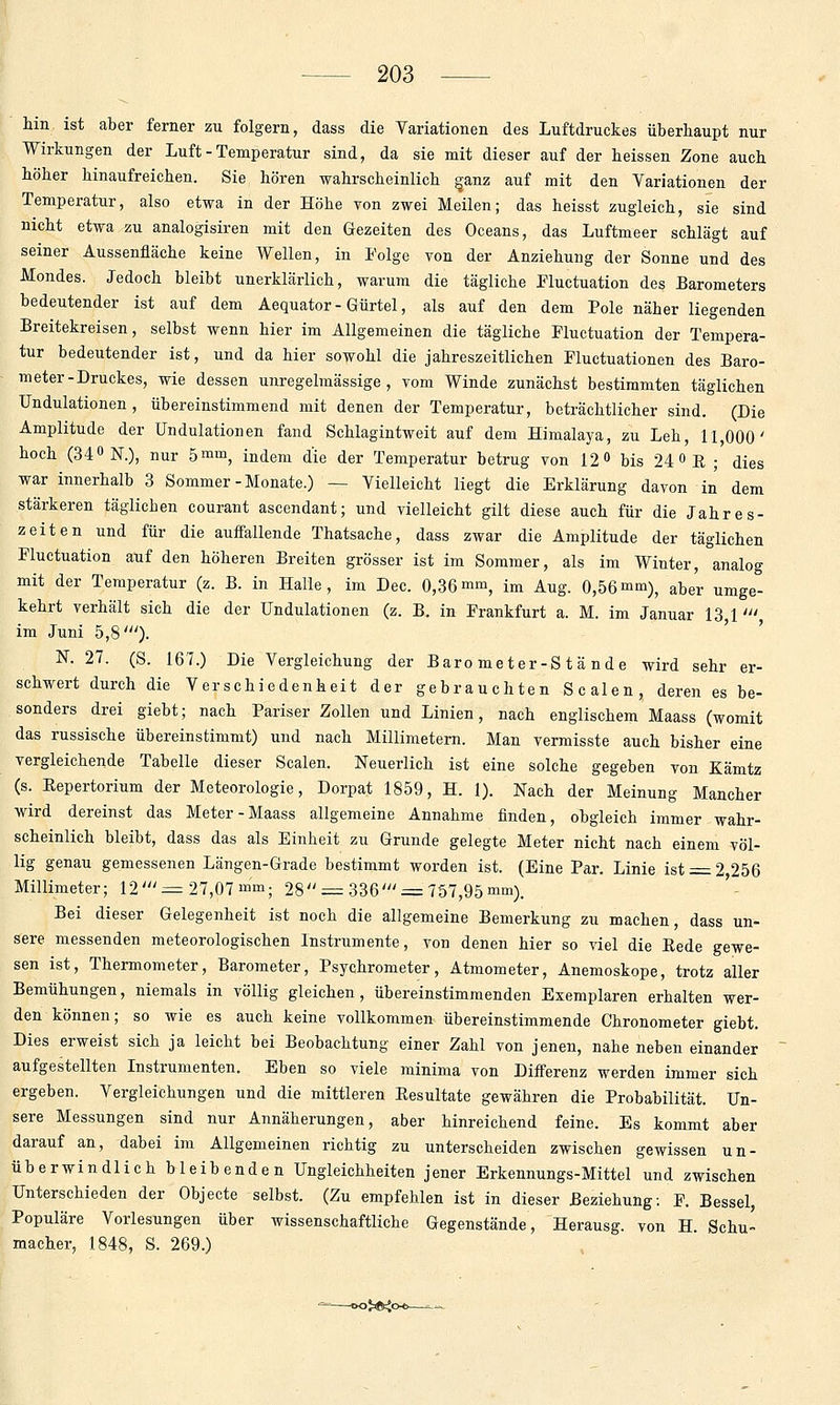 hin ist aber ferner zu folgern, dass die Variationen des Luftdruckes überhaupt nur Wirkungen der Luft - Temperatur sind, da sie mit dieser auf der heissen Zone auch höher hinaufreichen. Sie hören wahrscheinlich ganz auf mit den Variationen der Temperatur, also etwa in der Höhe von zwei Meilen; das heisst zugleich, sie sind nicht etwa zu analogisiren mit den Gezeiten des Oceans, das Luftmeer schlägt auf seiner Aussenfläche keine Wellen, in Folge von der Anziehung der Sonne und des Mondes. Jedoch bleibt unerklärlich, warum die tägliche Fluctuation des Barometers bedeutender ist auf dem Aequator-Gürtel, als auf den dem Pole näher liegenden Breitekreisen, selbst wenn hier im Allgemeinen die tägliche Fluctuation der Tempera- tur bedeutender ist, und da hier sowohl die jahreszeitlichen Fluctuationen des Baro- meter-Druckes, wie dessen unregelmässige, vom Winde zunächst bestimmten täglichen ündulationen, übereinstimmend mit denen der Temperatur, beträchtlicher sind. (Die Amplitude der Ündulationen fand Schlagintweit auf dem Himalaja, zu Leh, 11,000' hoch (340 N.), nur bm% indem die der Temperatur betrug von 12«» bis 24 0 E ; dies war innerhalb 3 Sommer - Monate.) — Vielleicht liegt die Erklärung davon in dem stärkeren täglichen courant ascendant; und vielleicht gilt diese auch für die Jahres- zeiten und für die auffallende Thatsache, dass zwar die Amplitude der täglichen Fluctuation auf den höheren Breiten grösser ist im Sommer, als im Winter, analog mit der Temperatur (z. B. in Halle, im Dec. 0,36mm, im Aug. 0,56mm), aber umge- kehrt verhält sich die der ündulationen (z. B. in Frankfurt a. M. im Januar 13 1' im Juni 5,8')- ' ' N. 27. (S. 167.) Die Vergleichung der Barometer-Stände wird sehr er- schwert durch die Verschiedenkeit der gebrauchten Scalen, deren es be- sonders drei giebt; nach Pariser Zollen und Linien, nach englischem Maass (womit das russische übereinstimmt) und nach Millimetern. Man vermisste auch bisher eine vergleichende Tabelle dieser Scalen. Neuerlich ist eine solche gegeben von Kämtz (s. Eepertorium der Meteorologie, Dorpat 1859, H. 1). Nach der Meinung Mancher wird dereinst das Meter-Maass allgemeine Annahme finden, obgleich immer wahr- scheinlich bleibt, dass das als Einheit zu Grunde gelegte Meter nicht nach einem völ- lig genau gemessenen Längen-Grade bestimmt worden ist. (Eine Par. Linie ist = 2 256 Millimeter; 12' = 27,07 mm; 28 = 336' = 757,95 mm). Bei dieser Gelegenheit ist noch die allgemeine Bemerkung zu machen, dass un- sere messenden meteorologischen Instrumente, von denen hier so viel die Eede gewe- sen ist, Thermometer, Barometer, Psychrometer, Atmometer, Anemoskope, trotz aller Bemühungen, niemals in völlig gleichen, übereinstimmenden Exemplaren erhalten wer- den können; so wie es auch keine vollkommen übereinstimmende Chronometer giebt. Dies erweist sich ja leicht bei Beobachtung einer Zahl von jenen, nahe neben einander aufgestellten Instrumenten. Eben so viele minima von DiiFerenz werden immer sich ergeben. Vergleichungen und die mittleren Eesultate gewähren die Probabilität. Un- sere Messungen sind nur Annäherungen, aber hinreichend feine. Es kommt aber darauf an, dabei im Allgemeinen richtig zu unterscheiden zwischen gewissen un- überwindlich bleibenden Ungleichheiten jener Erkennungs-Mittel und zwischen Unterschieden der Objecto selbst. (Zu empfehlen ist in dieser Beziehung; F. Bessel, Populäre Vorlesungen über wissenschaftliche Gegenstände, Herausg. von H. Schu- macher, 1848, S. 269.) ajaft^o