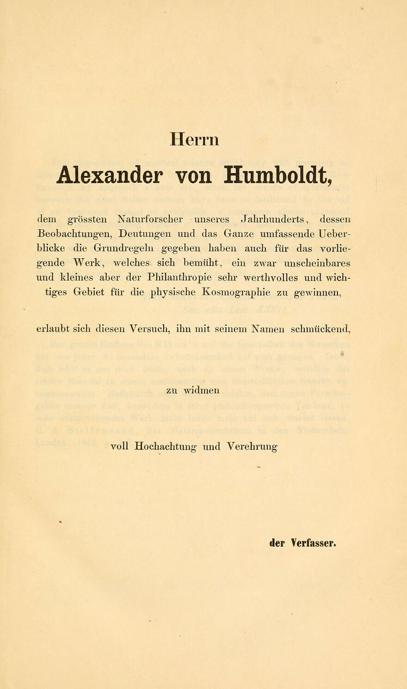 Herrn Alexander von Humboldt, dem grössten Naturforscher unseres Jahrhunderts, dessen Beobachtungen, Deutungen und das Ganze umfassende Ueber- blicke die Grrundregehi gegeben haben auch für das vorlie- gende Werk, welches sich bemüht, ein zwar unscheinbares und kleines aber der Philanthropie sehr werthvolles und wich- tiges Gebiet für die physische Kosmographie zu gewinnen, erlaubt sich diesen Versuch, ihn mit seinem Namen schmückend, zu widmen voll Hochachtung und Verehrung der Verfasser.