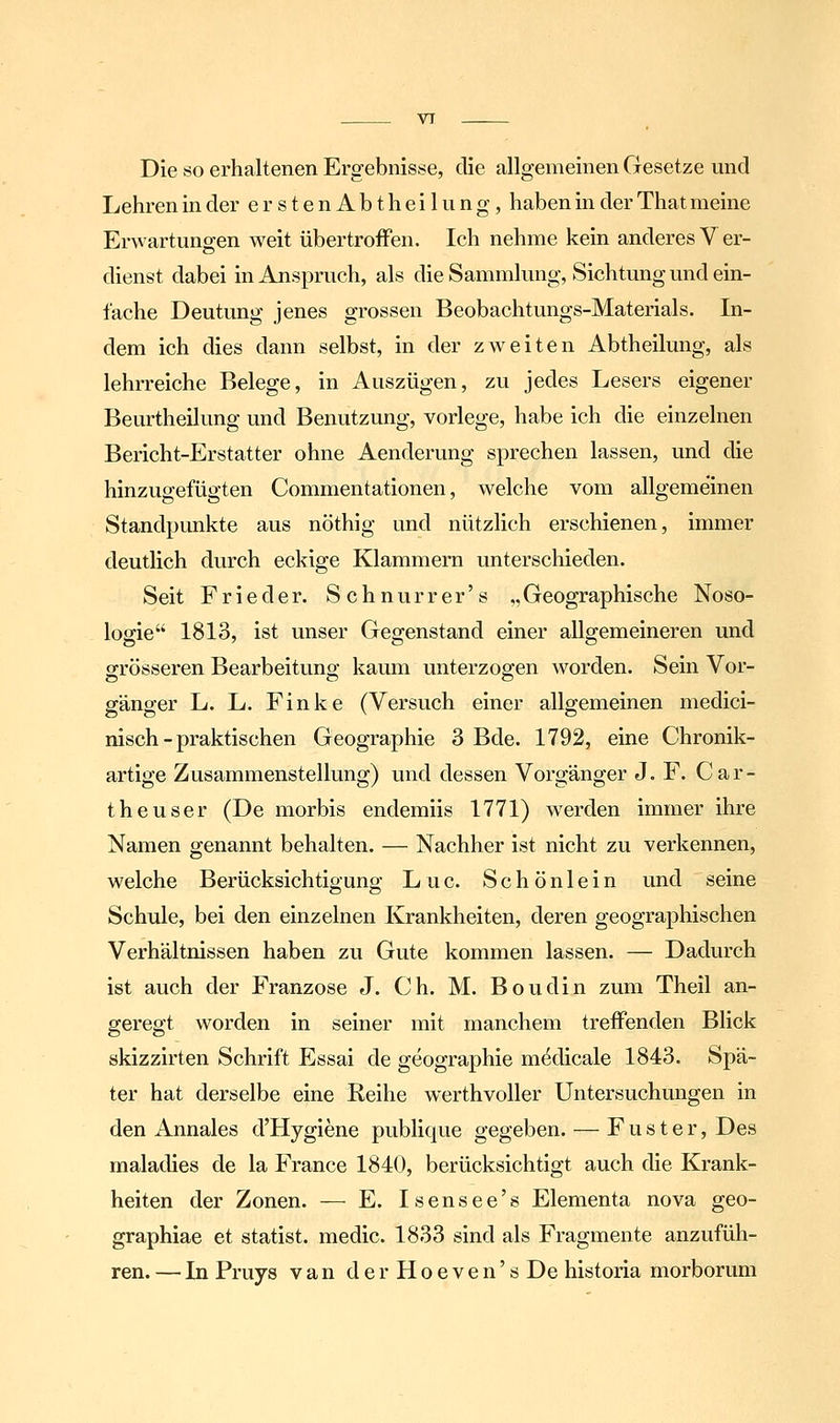 VT Die so erhaltenen Ergebnisse, die allgemeinen Gesetze und Lehren in der erstenAbtheilung, haben in der That meine Erwartungen weit übertrofFen. Ich nehme kein anderes V er- dienst dabei in Anspruch, als die Sammlung, Sichtung und ein- fache Deutung jenes grossen Beobachtungs-Materials. In- dem ich dies dann selbst, in der zweiten Abtheilung, als lehrreiche Belege, in Auszügen, zu jedes Lesers eigener Beurtheilung und Benutzung, vorlege, habe ich die einzelnen Bericht-Erstatter ohne Aenderung sprechen lassen, und die hinzugefügten Commentationen, welche vom allgemeinen Standpunkte aus nöthig und nützlich erschienen, immer deutlich durch eckige Klammern unterschieden. Seit Frieder. Schnurrer's .,Geographische Noso- logie 1813, ist unser Gegenstand einer allgemeineren und grösseren Bearbeitung kaum unterzogen worden. Sein Vor- gänger L. L. Finke (Versuch einer allgemeinen medici- nisch - praktischen Geographie 3 Bde. 1792, eine Chronik- artige Zusammenstellung) und dessen Vorgänger J. F. Car- theuser (De morbis endemiis 1771) werden immer ihre Namen genannt behalten. — Nachher ist nicht zu verkennen, welche Berücksichtigung Luc. Schönlein und seine Schule, bei den einzelnen Krankheiten, deren geographischen Verhältnissen haben zu Gute kommen lassen. — Dadurch ist auch der Franzose J. Ch. M. Boudin zum Theil an- geregt worden in seiner mit manchem treffenden Blick skizzirten Schrift Essai de geographie m^dicale 1843. Spä- ter hat derselbe eine Reihe werthvoller Untersuchungen in den Annales d'Hygiene publique gegeben. — Fuster, Des maladies de la France 1840, berücksichtigt auch die Krank- heiten der Zonen. — E. Isensee's Elementa nova geo- graphiae et statist. medic. 1833 sind als Fragmente anzufüh- ren. — In Pruys van derHoeven'sDe historia morborum