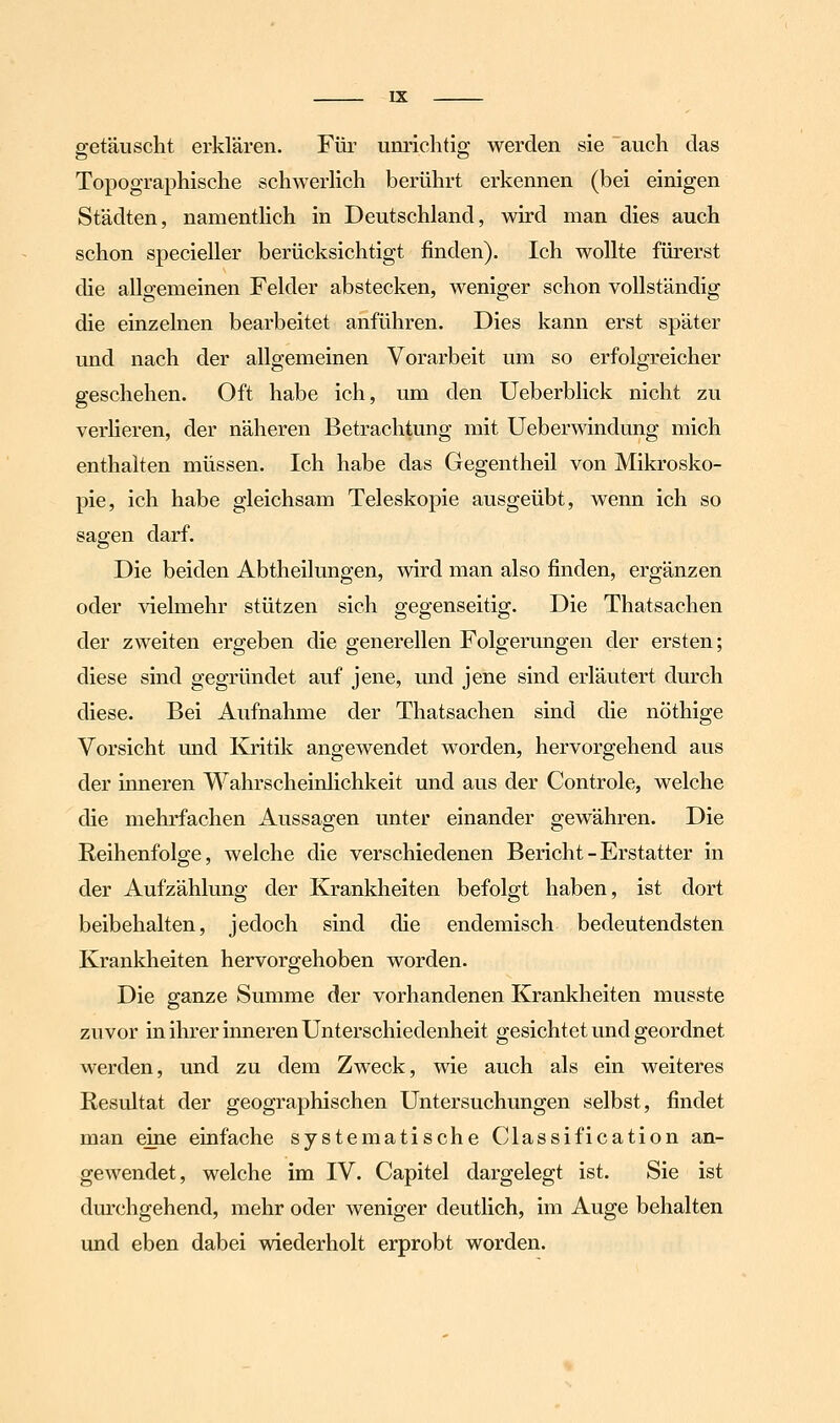 getäuscht erklären. Für unrichtig werden sie auch das Topographische schwerhch berührt erkennen (bei einigen Städten, namenthch in Deutschland, wird man dies auch schon specieller berücksichtigt finden). Ich wollte fürerst die allgemeinen Felder abstecken, weniger schon vollständig die einzelnen bearbeitet anführen. Dies kann erst später und nach der allgemeinen Vorarbeit um so erfolgreicher geschehen. Oft habe ich, um den Ueberblick nicht zu verHeren, der näheren Betrachtung mit Ueberwindung mich enthalten müssen. Ich habe das Gegentheil von Mikrosko- pie, ich habe gleichsam Teleskopie ausgeübt, wenn ich so sagen darf. Die beiden Abtheilungen, wird man also finden, ergänzen oder vielmehr stützen sich gegenseitig. Die Thatsachen der zweiten ergeben die generellen Folgerungen der ersten; diese sind gegründet auf jene, und jene sind erläutert durch diese. Bei Aufnahme der Thatsachen sind die nöthige Vorsicht und Kritik angewendet worden, hervorgehend aus der mneren Wahrscheinlichkeit und aus der Controle, welche die mehrfachen Aussagen unter einander gewähren. Die Reihenfolge, welche die verschiedenen Bericht-Erstatter in der Aufzählung der Krankheiten befolgt haben, ist dort beibehalten, jedoch sind die endemisch bedeutendsten Krankheiten hervorgehoben worden. Die ganze Summe der vorhandenen Krankheiten musste zuvor in ihrer inneren Unterschiedenheit gesichtet und geordnet werden, und zu dem Zweck, wie auch als ein weiteres Resultat der geographischen Untersuchungen selbst, findet man eine einfache systematische Classification an- gewendet, welche im IV. Capitel dargelegt ist. Sie ist durchgehend, mehr oder weniger deutlich, im Auge behalten und eben dabei wiederholt erprobt worden.