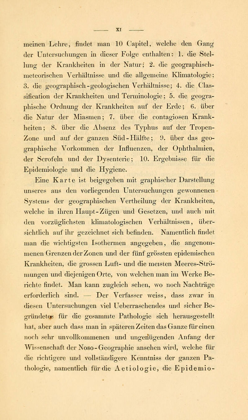 meinen Lehre, findet man 10 Capitel, welche den Gang der Untersuchungen m dieser Folge enthalten: 1. die Stel- lung der Krankheiten in der Natur; 2. die geographisch- meteorischen Verhältnisse und die allgemeine lOimatologie; 3. die geographisch-geologischen Verhältnisse; 4. die Clas- sification der Krankheiten und Terminologie; 5. die geogra- phische Ordnung der Krankheiten auf der Erde; 6. über die Natm' der Miasmen; 7. über die contagiosen Krank- heiten; 8. über die Absenz des Typhus auf der Tropen- Zone imd auf der ganzen Süd-Hälfte; 9. über das geo- graphische Vorkommen der Influenzen, der Ophthalmien, der Scrofeln und der Dysenterie; 10. Ergebnisse für die Epidemiologie und die Hygiene. Eine Karte ist beigegeben mit graphischer Darstellung imseres aus den vorliegenden Untersuchungen gewonnenen Systems der geographischen Vertheilung der Krankheiten, welche in ihren Haupt-Zügen und Gesetzen, und auch mit den vorzüglichsten klimatologischen Verhältnissen, über- sichtlich auf ihr gezeichnet sich befinden. Namentlich findet man die wichtigsten Isothermen angegeben, die angenom- menen Grenzen der Zonen und der fünf grössten epidemischen Krankheiten, die grossen Luft- und die meisten Meeres-Strö- mungen und diejenigen Orte, von welchen man im Werke Be- richte findet. Man kann zugleich sehen, wo noch Nachträge erforderlich sind. — Der Verfasser weiss, dass zwar in diesen Untersuchungen viel Ueberraschendes und sicher Be- gründeteig für die gesammte Pathologie sich herausgestellt hat, aber auch dass man in späteren Zeiten das Ganze für einen noch sehr unvollkommenen und ungenügenden Anfang der Wissenschaft der Noso-Geographie ansehen wird, welche für die lichtigere und vollständigere Kenntniss der ganzen Pa- thologie, namentlich für die Aetiologie, dieEpidemio-