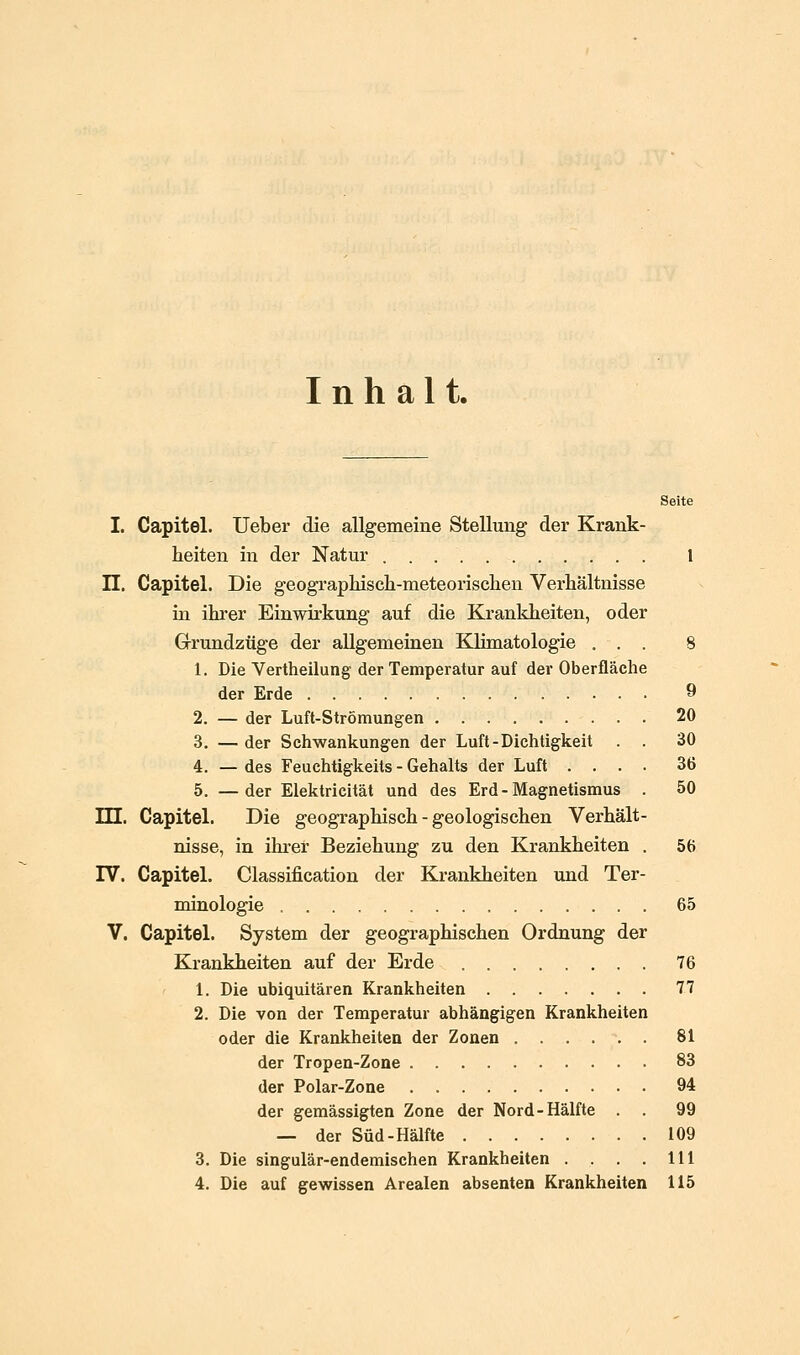 Inhalt. Seite I. Capitel. Ueber die allgemeine Stellung der Krank- heiten in der Natur l n. Capitel. Die geographisch-meteorisclien Verhältnisse in ihrer Einwirkung auf die Krankheiten, oder Grundzüge der allgemeinen Klimatologie ... 8 1. Die Vertheilung der Temperatur auf der Oberfläche der Erde 9 2. — der Luft-Strömungen 20 3. — der Schwankungen der Luft - Dichtigkeit . . 30 4. — des Feuchtigkeits - Gehalts der Luft .... 36 5. —der Elektricität und des Erd - Magnetismus . 50 m. Capitel. Die geographisch - geologischen Verhält- nisse, in ihrer Beziehung zu den Krankheiten . 56 rV. Capitel. Classification der Krankheiten und Ter- minologie 65 V. Capitel. System der geographischen Ordnung der Krankheiten auf der Erde 76 1. Die ubiquitären Krankheiten 77 2. Die von der Temperatur abhängigen Krankheiten oder die Krankheiten der Zonen 81 der Tropen-Zone 83 der Polar-Zone 94 der gemässigten Zone der Nord-Hälfte . . 99 — der Süd-Hälfte 109 3. Die singulär-endemischen Krankheiten . . . . 111 4. Die auf gewissen Arealen absenten Krankheiten 115