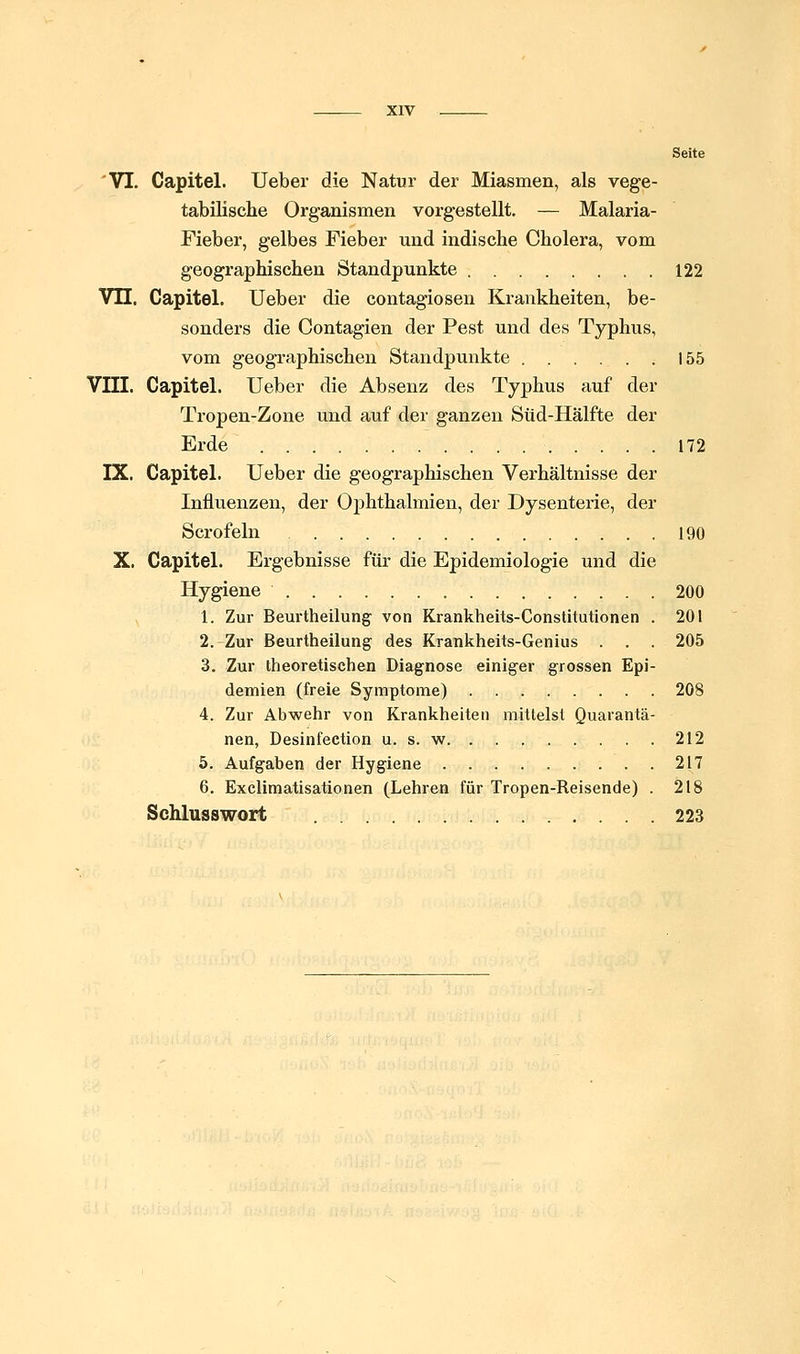 Seite 'VI. Gapitel. lieber die Natur der Miasmen, als vege- tabilisclie Organismen vorgestellt, — Malaria- Fieber, gelbes Fieber und indische Cholera, vom geographischen Standpunkte 122 Vn. Gapitel. Ueber die contagiosen Krankheiten, be- sonders die Contagien der Pest und des Typhus, vom geographischen Standpunkte 155 Vni. Gapitel. Ueber die Absenz des Typhus auf der Tropen-Zone und auf der ganzen Süd-Hälfte der Erde 172 IX. Gapitel. Ueber die geographischen Verhältnisse der Influenzen, der Ophthalmien, der Dysenterie, der Scrofeln 190 X. Gapitel. Ergebnisse für die Epidemiologie und die Hygiene 200 1. Zur Beurtheilung von Krankheits-Constitutionen . 201 2. Zur Beurtheilung des Krankheits-Genius . . . 205 3. Zur theoretischen Diagnose einiger grossen Epi- demien (freie Symptome) 208 4. Zur Abwehr von Krankheiten mittelst Quarantä- nen, Desinfeetion u. s. w 212 5. Aufgaben der Hygiene 217 6. Exclimatisationen (Lehren für Tropen-Reisende) . 218 Schlusswort 223