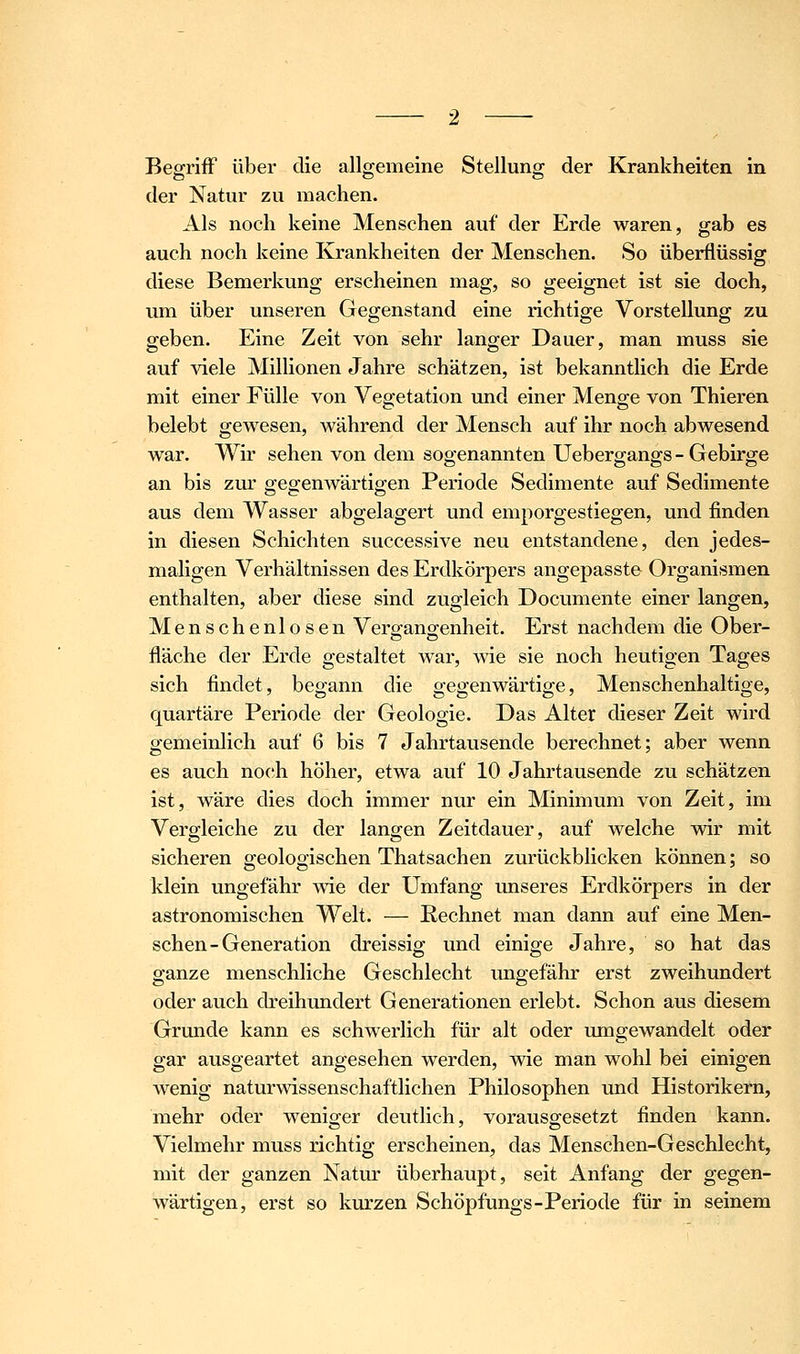 Begriff über die allgemeine Stellung der Krankheiten in der Natur zu machen. Als noch keine Menschen auf der Erde waren, gab es auch noch keine Krankheiten der Menschen. So überflüssig diese Bemerkung erscheinen mag, so geeignet ist sie doch, um über unseren Gegenstand eine richtige Vorstellung zu geben. Eine Zeit von sehr langer Dauer, man muss sie auf ^äele Millionen Jahre schätzen, ist bekanntlich die Erde mit einer Fülle von Vegetation und einer Menge von Thieren belebt gewesen, während der Mensch auf ihr noch abwesend war. Wir sehen von dem sogenannten Uebergangs - Gebirge an bis zur gegenwärtigen Periode Sedimente auf Sedimente aus dem Wasser abgelagert und emporgestiegen, und finden in diesen Schichten successive neu entstandene, den jedes- maligen Verhältnissen des Erdkörpers angepasste Organismen enthalten, aber diese sind zugleich Documente einer langen, Menschenlosen Verg;ano-enheit. Erst nachdem die Ober- fläche der Erde gestaltet war, wie sie noch heutigen Tages sich findet, begann die gegenwärtige, Menschenhaitige, quartäre Periode der Geologie. Das Alter dieser Zeit wird gemeinlich auf 6 bis 7 Jahrtausende berechnet; aber wenn es auch noch höher, etwa auf 10 Jahrtausende zu schätzen ist, wäre dies doch immer nur ein Minimum von Zeit, im Vergleiche zu der langen Zeitdauer, auf welche wir mit sicheren geologischen Thatsachen zurückblicken können; so klein ungefähr wie der Umfang unseres Erdkörpers in der astronomischen Welt. — Rechnet man dann auf eine Men- schen-Generation dreissig und einige Jahre, so hat das ganze menschliche Geschlecht ungefähr erst zweihundert oder auch dreihiuidert Generationen erlebt. Schon aus diesem Grunde kann es schwerlich für alt oder umgewandelt oder gar ausgeartet angesehen werden, wie man wohl bei einigen wenig naturwissenschaftlichen Philosophen und Historikern, mehr oder weniger deutlich, vorausgesetzt finden kann. Vielmehr muss richtig erscheinen, das Menschen-Geschlecht, mit der ganzen Natur überhaupt, seit Anfang der gegen- wärtigen, erst so kurzen Schöpfungs-Periode für in seinem