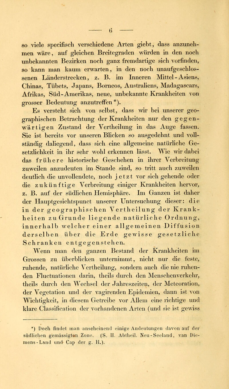 so \ie\e specifisch verschiedene Arten giebt, dass anzuneh- men wäre, auf gleichen Breitegraden würden in den noch unbekannten Bezirken noch ganz fremdartige sich vorfinden, so kann man kaum erwarten, in den noch unaufgeschlos- senen Länderstrecken, z. B. im Inneren Mittel - Asiens, Chinas, Tübets, Japans, Borneos, Australiens, Madagascars, Afrikas, Süd-Amerikas, neue, unbekannte Krankheiten von grosser Bedeutung anzutreffen*). Es versteht sich von selbst, dass Avir bei unserer geo- graphischen Betrachtung der Krankheiten nur den gegen- wärtigen Zustand der Vertheilung in das Auge fassen. Sie ist bereits vor unseren Blicken so ausgedehnt und voll- ständig daliegend, dass sich eine allgemeine natürliche Ge- setzlichkeit in ihr sehr wohl erkennen lässt. Wie wir dabei das frühere historische Geschehen in ihrer Verbreitung zuweilen anzudeuten im Stande sind, so tritt auch zuM^eilen deutlich die unvollendete, noch jetzt vor sich gehende oder die zukünftige Verbreitung einiger Krankheiten hervor, z. ß. auf der südlichen Hemisphäre. Im Ganzen ist daher der Hauptgesichtspunct unserer Untersuchung dieser: die in der geographischen Vertheilung der Krank- heiten zu Grunde liegende natürliche Ordnung, innerhalb welcher einer allgemeinen Diffusion derselben über die Erde gewisse gesetzliche Schranken entgegenstehen. Wenn man den ganzen Bestand der Krankheiten im Grossen zu überblicken unternimmt, nicht nur die feste, ruhende, natürliche Vertheilung, sondern auch die nie ruhen- den Fluctuationen darin, theils durch den Menschenverkehr, theils durch den Wechsel der Jahreszeiten, der Meteoration, der Vegetation und der vagirenden Epidemien, dann ist von Wichtigkeit, in diesem Getreibe vor Allem eine richtige und klare Classification der vorhandenen Arten (und sie ist gewiss *) Doch findet man anscheinend einige Andeutungen davon auf der südlichen gemässigtan Zone. (S. II. Abtheil. Neu-Seeland, van Die- mens-Land und Cap der g. H,).