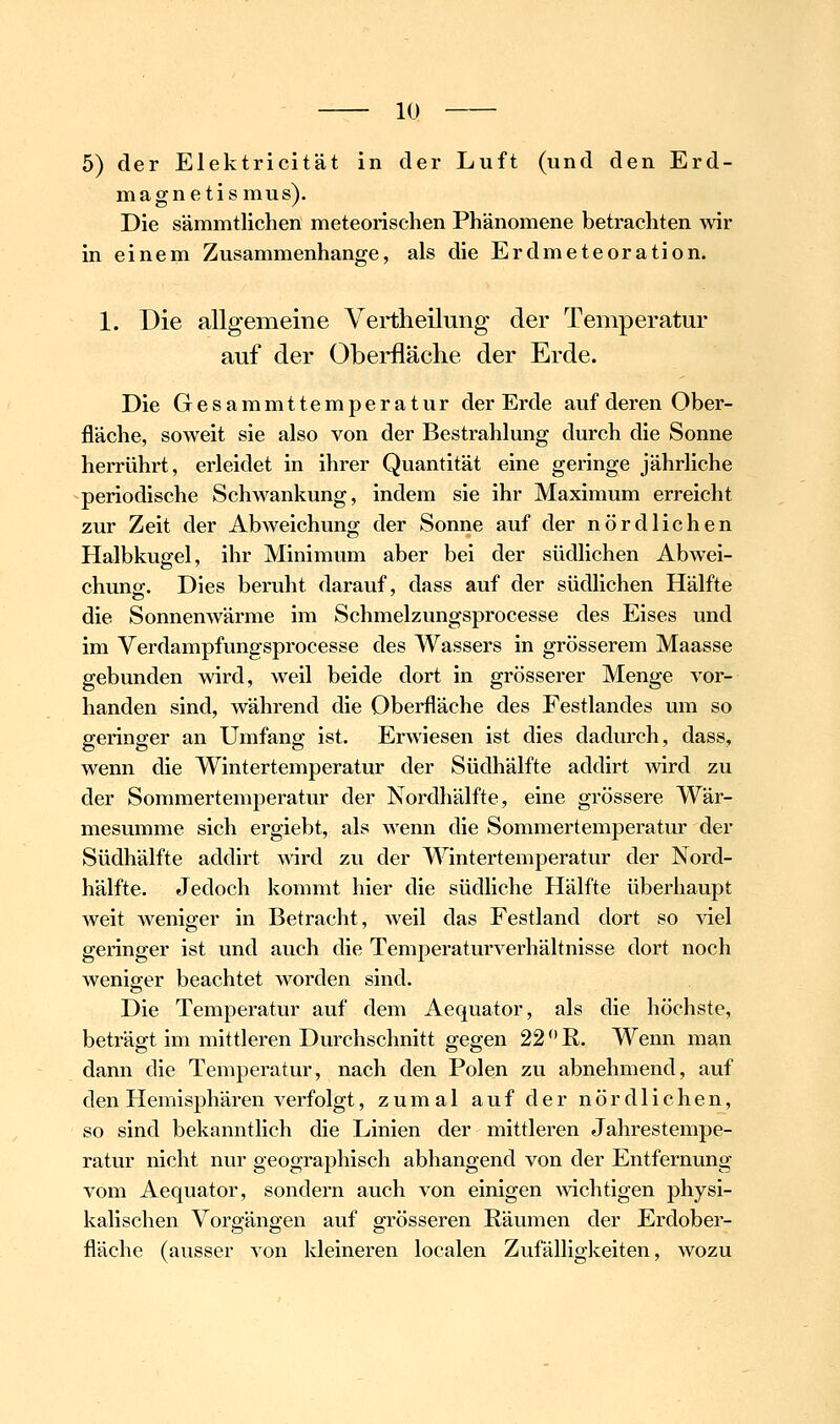 5) der Elektricität in der Luft (und den Erd- magnetismus). Die sämmtlichen meteorischen Phänomene betrachten wir in einem Zusammenhange, als die Erdmeteoration. 1. Die allgemeine Vertheilung der Temperatur auf der Oberfläche der Erde. Die Gesammttemperatur der Erde auf deren Ober- fläche, soweit sie also von der Bestrahlung durch die Sonne herrührt, erleidet in ihrer Quantität eine geringe jährliche periodische Schwankung, indem sie ihr Maximum erreicht zur Zeit der Abweichung der Sonne auf der nördlichen Halbkugel, ihr Minimum aber bei der südlichen Abw^ei- chunpf. Dies beruht darauf, dass auf der südlichen Hälfte die Sonnenwärme im Schmelzungsprocesse des Eises und im Verdampfungsprocesse des Wassers in grösserem Maasse gebunden wird, weil beide dort in grösserer Menge vor- handen sind, während die Oberfläche des Festlandes um so geringer an Umfang ist. Erwiesen ist dies dadurch, dass, wenn die Wintertemperatur der Südhälfte addirt wird zu der Sommertemperatur der Nordhälfte, eine grössere Wär- mesumme sich ergiebt, als wenn die Sommertemperatur der Südhälfte addirt A\drd zu der Wintertemperatur der Nord- hälfte. Jedoch kommt hier die südliche Hälfte überhaupt weit weniger in Betracht, weil das Festland dort so viel geringer ist und auch die Temperaturverhältnisse dort noch weniger beachtet worden sind. Die Temperatur auf dem Aequator, als die höchste, beträgt im mittleren Durchschnitt gegen 22 R. Wenn man dann die Temperatur, nach den Polen zu abnehmend, auf den Hemisphären verfolgt, zumal auf der nördlichen, so sind bekanntlich die Linien der mittleren Jahrestempe- ratur nicht nur geographisch abhangend von der Entfernung vom Aequator, sondern auch von einigen wichtigen physi- kalischen Vorgängen auf grösseren Räumen der Erdober- fläche (ausser von kleineren localen Zufälligkeiten, avozu