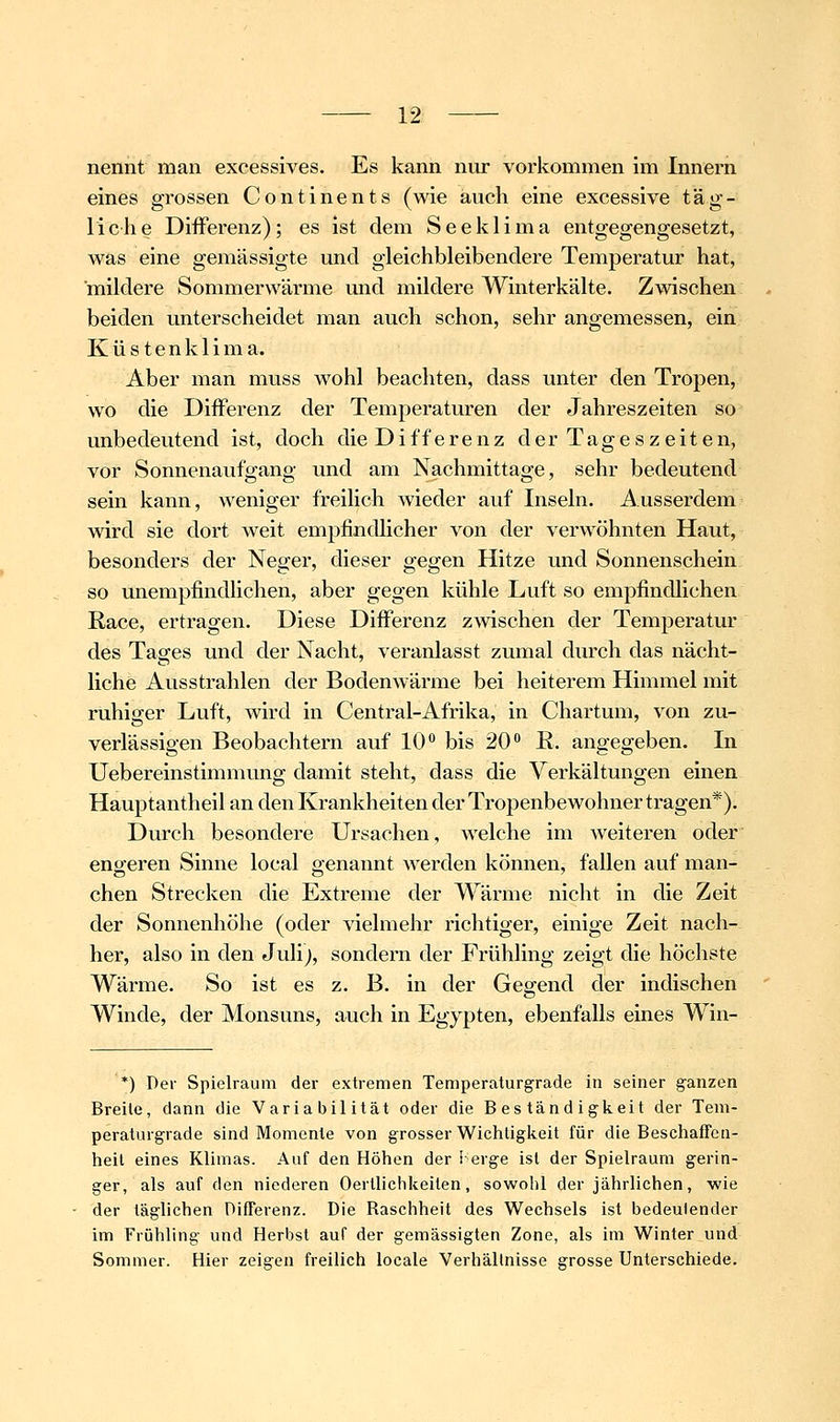 nennt man excessives. Es kann nur vorkommen im Innern eines grossen Continents (wie auch eine excessive täg- liche Differenz); es ist dem Seeklima entgegengesetzt, was eine gemässigte und gleichbleibendere Temperatur hat, mildere Sommerwärme und mildere Winterkälte. Zwischen beiden unterscheidet man auch schon, sehr angemessen, ein K ü s t e n k 1 i m a. Aber man muss wohl beachten, dass unter den Tropen, wo die Differenz der Temperaturen der Jahreszeiten so unbedeutend ist, doch die Differenz der Tageszeiten, vor Sonnenaufgang und am Nachmittage, sehr bedeutend sein kann, weniger freilich wieder auf Inseln. Ausserdem wird sie dort weit empfindlicher von der verwöhnten Haut, besonders der Neger, dieser gegen Hitze und Sonnenschein so unempfindhchen, aber gegen kühle Luft so empfindlichen Race, ertragen. Diese Differenz zAvischen der Temperatur des Tages und der Nacht, veranlasst zumal durch das nächt- liche Ausstrahlen der Bodenwärme bei heiterem Himmel mit ruhiger Luft, wird in Central-Afrika, in Chartum, von zu- verlässigen Beobachtern auf 10° bis 20'* K. angegeben. In Uebereinstimmung damit steht, dass die Verkältungen einen Hauptantheil an den Krankheiten der Tropenbewohner tragen*). Durch besondere Ursachen, welche im weiteren oder engeren Sinne local genannt werden können, fallen auf man- chen Strecken die Extreme der Wärme nicht in die Zeit der Sonnenhöhe (oder vielmehr richtiger, einige Zeit nach- her, also in den Julij, sondern der Frühling zeigt die höchste Wärme. So ist es z. B. in der Gegend der indischen Winde, der Monsuns, auch in Egypten, ebenfalls eines Win- *) Der Spielraum der extremen Temperaturgrade in seiner g'anzen Breite, dann die Variabilität oder die Beständigkeit der Tem- peratargrade sind Momente von grosser Wichtigkeit für die Beschaffen- heit eines Klimas. Auf den Höhen der i erge ist der Spielraum gerin- ger, als auf den niederen Oertliclikeiten, sowohl der jährlichen, wie der täglichen Differenz. Die Raschheit des Wechsels ist bedeutender im Frühling und Herbst auf der gemässigten Zone, als im Winter und Sommer. Hier zeigen freilich locale Verhällnisse grosse Unterschiede.