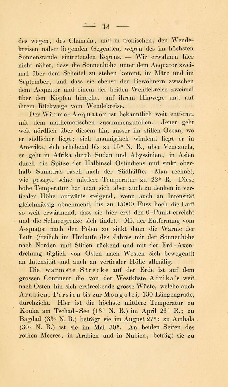 des wegen, des Chamsin, und in tropischen, den Wende- kreisen näher liegenden Gegenden, wegen des im höchsten Sonnenstande eintretenden Regens. — Wir erwähnen hier nicht näher, dass die Sonnenhöhe unter dem Aequator zwei- mal über dem Scheitel zu stehen kommt, im März und im September, und dass sie ebenso den Bewohnern zwischen dem Aequator und einem der beiden Wendekreise zweimal über den Köpfen hingeht, auf ihrem Hinwege und auf ihrem Rückwege vom Wendekreise. Der Wärme-Aequator ist bekanntlich weit entfernt, mit dem mathematischen zusammenzufallen. Jener geht weit nördlich über diesem hin, ausser im stillen Ocean, wo er südlicher liegt; sich mannigfach windend liegt er in Amerika, sich erhebend bis zu 15 N. B., über Venezuela, er geht in Afrika durch Sudan und Abyssinien, in Asien durch die Spitze der Halbinsel Ostindiens und sinkt ober- halb Sumatras rasch nach der Südhälfte. Man rechnet, wie gesagt, seine mittlere Temperatur zu 22*^ R. Diese hohe Temperatur hat man sich aber auch zu denken in ver- ticaler Höhe aufwärts steigend, wenn auch an Intensität gleichmässig abnehmend, bis zu 15000 Fuss hoch die Luft so weit erwärmend, dass sie hier erst den 0-Punkt erreicht und die Schneegrenze sich findet. Mit der Entfernung vom Aequator nach den Polen zu sinkt dann die Wärme der Luft (freilich im Umlaufe des Jahres mit der Sonnenhöhe nach Norden und Süden rückend und mit der Erd-Axen- drehung täglich von Osten nach Westen sich bewegend) an Latensität und auch an verticaler Höhe allmälig. Die wärmste Strecke auf der Erde ist auf dem grossen Continent die von der Westküste Afrika's weit nach Osten hin sich erstreckende grosse Wüste, welche auch Arabien, Persien bis zur Mongolei, 130 Längengrade, durchzieht. Hier ist die höchste mittlere Temperatur zu Kouka am Tschad-See (13 N. B.) im April 26« R.; zu Bagdad (33 N. B.) beträgt sie im August 27; zu Ambala (30 N. B.) ist sie im Mai 30. An beiden Seiten des rothen Meeres, in Arabien und in Nubien, beträgt sie zu