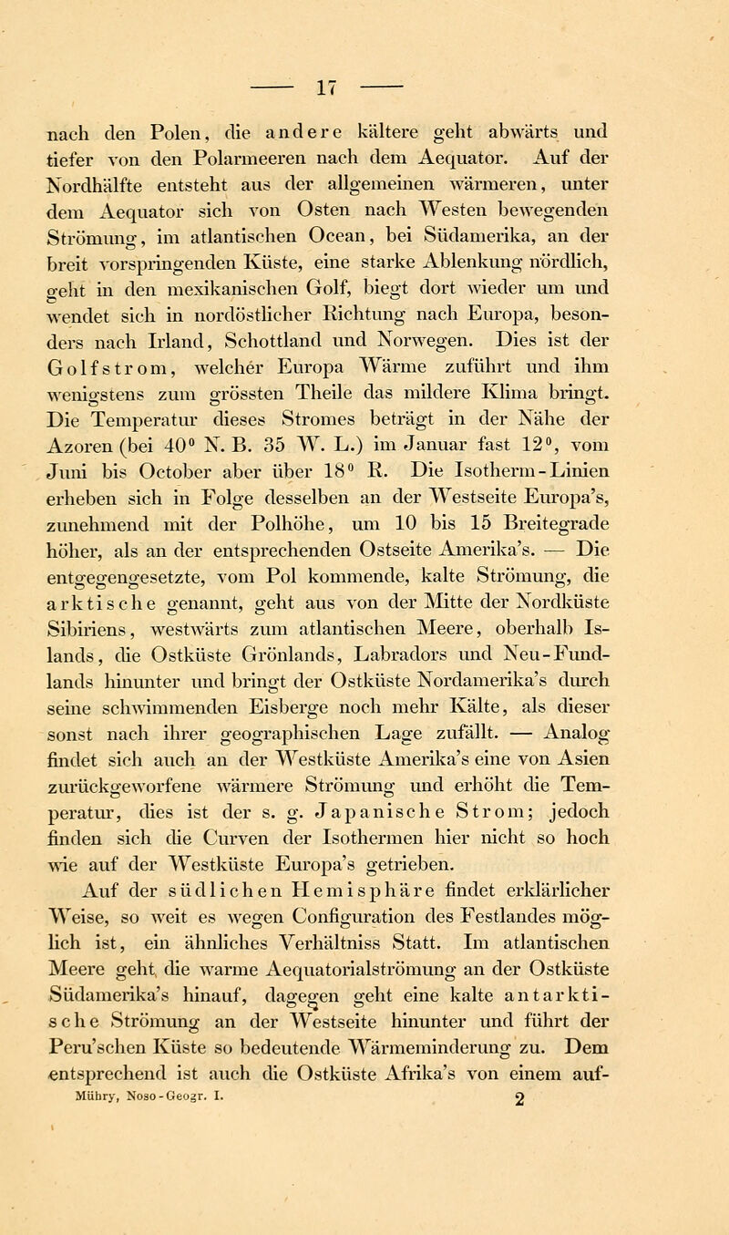 nach den Polen, die andere kältere geht abwärts und tiefer von den Polarmeeren nach dem Aequator. Auf der Nordhälfte entsteht aus der allgemeinen wärmeren, unter dem Aequator sich von Osten nach Westen bewegenden Strömuno-, im atlantischen Ocean, bei Südamerika, an der breit vorspringenden Küste, eine starke Ablenkung nördlich, geht in den mexikanischen Golf, biegt dort wieder um und wendet sich in nordöstlicher Richtung nach Europa, beson- ders nach Irland, Schottland und Norwegen. Dies ist der Golfstrom, welcher Europa Wärme zuführt und ihm wenigstens zum grössten Theile das mildere Klima bringt. Die Temperatur dieses Stromes beträgt in der Nähe der Azoren (bei 40» N. B. 35 W. L.) im Januar fast 12% vom Juni bis October aber über 18 R. Die Isotherm - Linien erheben sich in Folge desselben an der Westseite Europa's, zunehmend mit der Polhöhe, um 10 bis 15 Breitegrade höher, als an der entsprechenden Ostseite Amerika's. — Die ento'eo-eno-esetzte, vom Pol kommende, kalte Strömung, die arktische genannt, geht aus von der Mitte der Nordküste Sibiriens, westAvärts zum atlantischen Meere, oberhalb Is- lands, die Ostküste Grönlands, Labradors und Neu-Fund- lands hinunter und bringt der Ostküste Nordamerika's durch seine schmmmenden Eisberge noch mehr Kälte, als dieser sonst nach ihrer geographischen Lage zufällt. — Analog findet sich auch an der Westküste Amerika's eine von Asien zurückgeworfene wärmere Strömung und erhöht die Tem- peratur, dies ist der s. g. Japanische Strom; jedoch finden sich die Curven der Isothermen hier nicht so hoch wie auf der Westlcüste Europa's getrieben. Auf der südlichen Plemisphäre findet erldärlicher Weise, so weit es Avegen Configuration des Festlandes mög- lich ist, ein ähnliches Verhältniss Statt. Im atlantischen Meere geht, die w^arme Aequatorialströmung an der Ostküste Südamerika's hinauf, dagegen geht eine kalte antarkti- sche Strömung an der Westseite hinunter und führt der Peru'schen Küste so bedeutende Wärmeminderung zu. Dem entsprechend ist auch die Ostküste Afrika's von einem auf- MUbry, Noso-Geogr. I. O