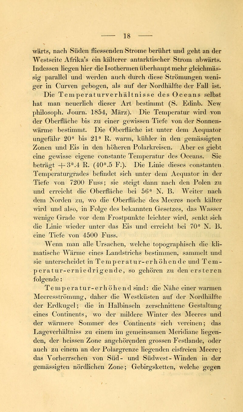 wärts, nach Süden fliessenden Strome berührt und geht an der Westseite Afrika's ein kälterer antarktischer Strom abwärts. Indessen Hegen hier die Isothermen überhaupt mehr gleichmäs- sig parallel und werden auch durch diese Strömungen weni- ger in Curven gebogen, als auf der Nordhälfte der Fall ist. Die Temperaturverhältnisse des Oceans selbst hat man neuerlich dieser Art bestimmt (S. Edinb. New philosoph. Journ. 1854, März). Die Temperatur Avird von der Oberfläche bis zu einer gewissen Tiefe von der Sonnen^ wärme bestimmt. Die Oberfläche ist unter dem Aequator ungefähr 20 bis 21° E. warm, kühler in den gemässigten Zonen und Eis in den höheren Polarkreisen. Aber es giebt eine gemsse eigene constante Temperatur des Oceans. Sie beträgt -|-3.4 R. (40°.5 F.). Die Linie dieses constanten Temperaturgfades befindet sich unter dem Aequator in der Tiefe von 7200 Fuss; sie steigt dann nach den Polen zu und erreicht die Oberfläche bei 56 N. B. Weiter nach dem Norden zu, wo die Oberfläche des Meeres noch kälter mrd und also, in Folge des bekannten Gesetzes, das Wasser wenige Grade vor dem Frostpunkte leichter Avird, senkt sich die Linie wieder unter das Eis und erreicht bei 70° N. B. eine Tiefe von 4500 Fuss. Wenn man alle Ursachen, welche topographisch die kli- matische Wärme eines Landstrichs bestimmen, sammelt und sie unterscheidet in T e m p e r a t u r - e r h ö h e n d e und T e m - peratur-erniedrigende, so gehören zu denersteren folgende: T e m p e r a t u r - e r h ö h e n d sind: die Nähe einer warmen Meeresströmung, daher die Westküsten auf der Nordhälfte der Erdkugel; die in Halbinseln zerschnittene Gestaltung eines Continents, wo der mildere Winter des Meeres und der wärmere Sommer des Continents sich vereinen; das Lageverhältniss zu einem im gemeinsamen Meridiane liegen- den, der heissen Zone angehörenden grossen Festlande, oder auch zu einem an der Poiargrenze liegenden eisfreien Meere; das Vorherrschen von Süd- und Südwest-Winden in der gemässigten nördlichen Zone; Gebirgsketten, welche gegen