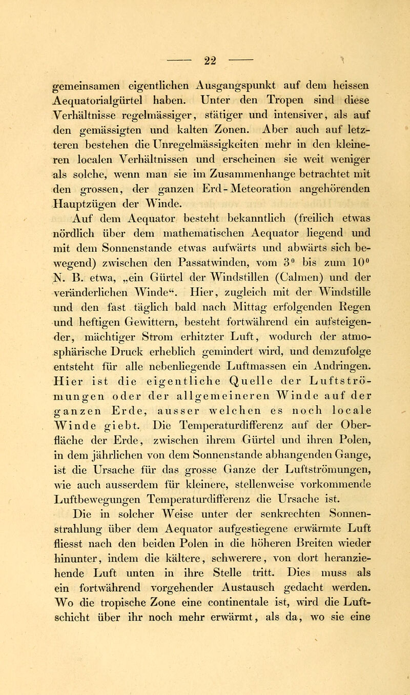 gemeinsamen eigentlichen Ausgangspunkt auf dem heissen Aequatorialgürtel haben. Unter den Tropen sind diese -Verhältnisse regelmässiger, stätiger und intensiver, als auf den ffemässifften und kalten Zonen. Aber auch auf letz- teren bestehen die Unregelmässigkeiten mehr in den kleine- ren localen Verhältnissen und erscheinen sie weit weniger als solche, wenn man sie im Zusammenhange betrachtet mit den grossen, der ganzen Erd-Meteoration angehörenden Hauptzügen der Winde. Auf dem Aequator besteht bekanntlich (freilich etwas nördlich über dem mathematischen Aequator liegend und mit dem Sonnenstande etwas aufwärts und abwärts sich be- wegend) zwischen den Passatwinden, vom 3 bis zum 10 N. B. etwa, „ein Gürtel der Windstillen (Calmen) und der veränderlichen Winde. Hier, zugleich mit der Windstille und den fast täglich bald nach Mittag erfolgenden Regen und heftigen Gewittern, besteht fortwährend ein aufsteigen- der, mächtiger Strom erhitzter Luft, wodurch der atmo- sphärische Druck erheblich gemindert wird, und demzufolge entsteht für alle nebenliegende Luftmassen ein Andringen. Hier ist die eigentliche Quelle der Luftströ- mungen oder der allgemeineren Winde auf der ganzen Erde, ausser welchen es noch locale Winde giebt. Die TemperaturdifFerenz auf der Ober- fläche der Erde, zwischen ihrem Gürtel und ihren Polen, in dem jährlichen von dem Sonnenstande abhängenden Gange, ist die Ursache für das grosse Ganze der Luftströmungen, Avie auch ausserdem für kleinere, stellenweise vorkommende Luftbewegungen Temperaturdifferenz die Ursache ist. Die in solcher Weise unter der senkrechten Sonnen- strahlung über dem Aequator aufgestiegene erwwmte Luft fliesst nach den beiden Polen in die höheren Breiten wieder hinunter, indem die kältere, schAverere, von dort heranzie- hende Luft unten in ihre Stelle tritt. Dies muss als ein fortwährend vorgehender Austausch gedacht werden. Wo die tropische Zone eine continentale ist, wird die Luft- schicht über ihr noch mehr erwärmt, als da, wo sie eine