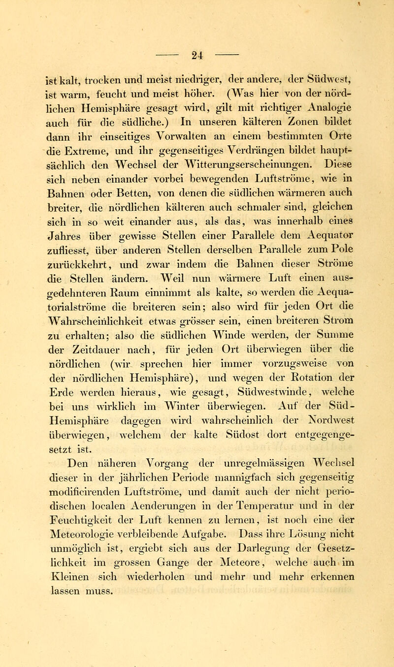 ist kalt, trocken und meist niedriger, der andere, der Südwest, ist warm, feucht und meist höher. (Was hier von der nörd- lichen Hemisphäre gesagt Avird, gilt mit richtiger Analogie auch für die südliche.) In unseren kälteren Zonen bildet dann ihr einseitiges Vorwalten an einem bestimmten Orte die Extreme, und ihr gegenseitiges Verdrängen bildet haupt- sächlich den Wechsel der Witterungserscheinungen. Diese sich neben einander vorbei bewegenden Luftströme, wie in Bahnen oder Betten, von denen die südlichen wärmeren auch breiter, die nördli(.'hen kälteren auch schmaler sind, gleichen sich in so weit einander aus, als das, was innerhalb eines Jahres über gewisse Stellen einer Parallele dem Aequator zufliesst, über anderen Stellen derselben Parallele zum Pole zm-ückkehrt, und zwar indem die Bahnen dieser Ströme die Stellen ändern. Weil nun wärmere Luft einen aus- gedehnteren Raum einnimmt als kalte, so werden die Aequa- torialströme die breiteren sein; also Avird für jeden Ort die Wahrscheinlichkeit etwas grösser sein, einen breiteren Strom zu erhalten; also die südhchen Winde werden, der Summe der Zeitdauer nach, für jeden Ort überwiegen über die nördlichen (Avir^ sprechen hier immer vorzugSAveise von der nördlichen Hemisphäre), und wegen der Rotation der Erde Averden hieraus, wie gesagt, SüdAvestAvinde, welche bei uns wirklich im Winter überAA'iegen. Auf der Süd- Hemisphäre dagegen Avird Avahrscheinlich der NordAvest überAviegen, Avelchem der kalte Südost dort entgegenge- setzt ist. Den näheren Vorgang der unregelmässigen Wechsel dieser in der jährlichen Periode mannigfach sich gegenseitig modificirenden Luftströme, und damit auch der nicht perio- dischen localen Aenderungen in der Temperatur und in der Feuchtigkeit der Luft kennen zu lernen, ist noch eine der Meteorologie verbleibende Aufgabe. Dass ihre Lösung nicht unmöglich ist, ergiebt sich aus der Darlegung der Gesetz- lichkeit im grossen Gange der Meteore, Avelche auch im Kleinen sich Aviederholen und mehr und mehr erkennen lassen muss.