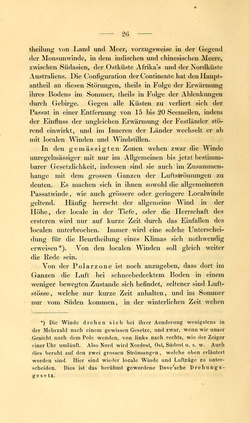 theilung von Land und Meer, vorzugsweise in der Gegend der Monsun\\dnde, in dem indischen und chinesischen Meere, zwischen Südasien, der Ostküste Afrika's und der Nordküste Austrahens. Die Configuration der Continente hat den Haupt- antheil an diesen Störungen, theils in Folge der Erwärmung ihres Bodens im Sommer, theils in Folge der Ablenkungen durch Gebira;e. Geo;en alle Küsten zu verliert sich der Passat in einer Entfernung von 15 bis 20 Seemeilen, indem der Einfluss der uno-leichen Erwärmuno; der Festländer stö- rend einwirkt, und im Inneren der Länder wechselt er ab mit localen Winden und Windstillen. In den o-emässie'ten Zonen wehen zwar die Winde unregelmässiger mit nur im Allgemeinen bis jetzt bestimm- barer Gesetzlichkeit, indessen sind sie auch im Zusammen- hange mit dem grossen Ganzen der Luftströmungen zu deuten. Es machen sich in ihnen sowohl die allgemeineren Passatwinde, wie auch grössere oder geringere Localmnde geltend. Häufio^ herrscht der alloemeine Wind in der Höhe, der locale in der Tiefe, oder die Herrschaft des ersteren wird nur auf kurze Zeit durch das Einfallen des localen unterbrochen. Immer wird eine solche Unterschei- dung für die Beurtheilung eines Klimas sich nothwendig erweisen*). Von den localen Winden soll gleich weiter die Rede sein. Von der Polarzone ist noch anzugeben, dass dort im Ganzen die Luft bei schneebedecktem Boden in einem weniger bewegten Zustande sich befindet, seltener sind Luft- stösse, welche nur kurze Zeit anhalten, und im Sommer nur vom Süden kommen, in der winterlichen Zeit wehen *) Die Winde drehen sich bei ihrer Aenderung wenigstens in der Mehrzahl nach einem gewissen Gesetze, und zwar, wenn wir unser Gesicht nach dem Pole wenden, von links nach rechts, wie der Zeiger einer Uhr umläuft. Also Nord wird Nordost, Osl, Südost u. s. w. Auch (lies beruht auf den zwei grossen Strömungen, welche oben erläutert worden sin<l. Hier sind wieder locale Winde und Luftzüge zu unter- scheiden. Dies ist das berühmt gewordene Dove sehe Drehungs- ffese tz.