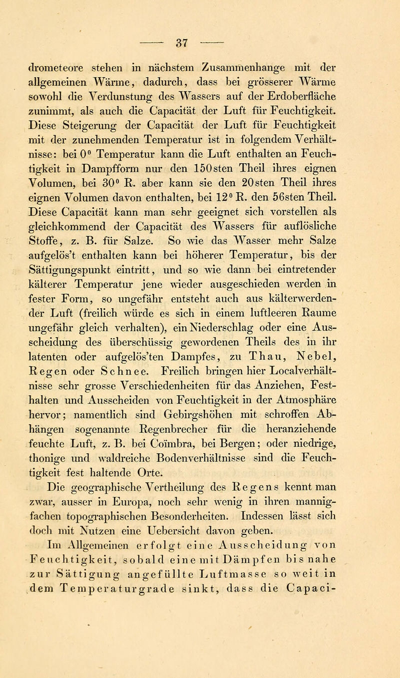 drometeore stehen in nächstem Zusammenhange mit der allgemeinen Wärme, dadm^ch, dass bei grösserer Wärme sowohl die Verdunstmig des Wassers auf der Erdoberfläche zunimmt, als auch die Capacität der Luft für Feuchtigkeit. Diese Steigerung der Capacität der Luft für Feuchtigkeit mit der zunehmenden Temperatur ist in folgendem Verhält- nisse: bei 0° Temperatur kann die Luft enthalten an Feuch- tigkeit in Dampfform nur den löOsten Theil ihres eignen Volumen, bei 30 E, aber kann sie den 20sten Theil ihres eignen Volumen davon enthalten, bei 12 R. den 56sten Theil. Diese Capacität kann man sehr geeignet sich vorstellen als gleichkommend der Capacität des Wassers für auflösliche Stoffe, z. B. für Salze. So wie das Wasser mehr Salze aufgelös't enthalten kann bei höherer Temperatur, bis der Sättigungspunkt eintritt, und so wie dann bei eintretender kälterer Temperatur jene wieder ausgeschieden werden in fester Form, so ungefähr entsteht auch aus kälterwerden- der Luft (freilich würde es sich in einem luftleeren Räume ungefähr gleich verhalten), ein Niederschlag oder eine Aus- scheidung des überschüssig gewordenen Theils des in ihr latenten oder aufgelös'ten Dampfes, zu Thau, Nebel, Regen oder Schnee. Freilich bringen hier Localverhält- nisse sehr grosse Verschiedenheiten für das Anziehen, Fest- halten und Ausscheiden von Feuchtigkeit in der Atmosphäre hervor; namentlich sind Gebirgshöhen mit schroflfen Ab- hängen sogenannte Regenbrecher für die heranziehende feuchte Luft, z. B. bei Coimbra, bei Bergen; oder niedrige, thonige und waldreiche Bodenverhältnisse sind die Feuch- tigkeit fest haltende Orte. Die geographische Vertheilung des Regens kennt man zwar, ausser in Europa, noch sehr wenig in ihren mannig- fachen topographischen Besonderheiten. Indessen lässt sich doch mit Nutzen eine Uebersicht davon geben. Im Allgemeinen erfolgt eine Ausscheidung von Feuchtigkeit, sobald eine mit Dämpfen bis nahe zur Sättigung angefüllte Luftmasse so weit in dem Teniperaturgrade sinkt, dass die Capaci-