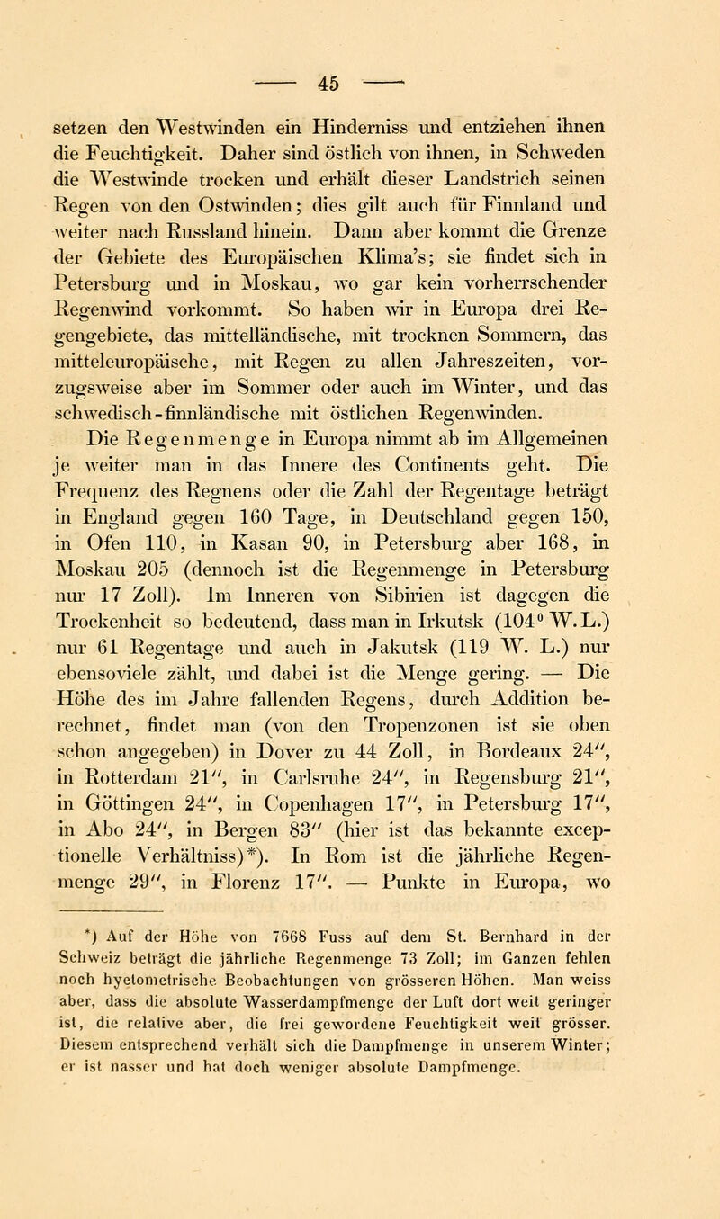 setzen den Westwinden ein Hinderniss und entziehen ihnen die Feuchtigkeit. Daher sind östHch von ihnen, in Schweden die Westwinde trocken und erhäh dieser Landstrich seinen Regen von den OstAvinden; dies gilt auch für Finnland und weiter nach Russland hinein. Dann aber kommt die Grenze der Gebiete des Europäischen Klima's; sie findet sich in Petersburg und in Moskau, wo gar kein vorherrschender Regemvind vorkommt. So haben wir in Europa drei Re- gengebiete, das mittelländische, mit trocknen Sommern, das mitteleuropäische, mit Regen zu allen Jahreszeiten, vor- zugsweise aber im Sommer oder auch im Winter, und das schwedisch-finnländische mit östlichen Regen winden. Die Regenmenge in Europa nimmt ab im Allgemeinen je weiter man in das Innere des Continents geht. Die Frequenz des Regnens oder die Zahl der Regentage beträgt in England gegen 160 Tage, in Deutschland gegen 150, in Ofen 110, in Kasan 90, in Petersburg aber 168, in Moskau 205 (dennoch ist die Regenmenge in Petersburg nm' 17 Zoll). Im Inneren von Sibirien ist dagegen die Trockenheit so bedeutend, dass man in Irkutsk (104 W.L.) nur 61 Regentage und auch in Jakutsk (119 W. L.) nur ebensoviel e zählt, und dabei ist die Menge gering. — Die Höhe des im Jahre fallenden Regens, durch Addition be- rechnet, findet man (von den Tropenzonen ist sie oben schon angegeben) in Dover zu 44 Zoll, in Bordeaux 24, in Rotterdam 21, in Carlsruhe 24, in Regensburg 21, in Göttingen 24, in Copenhagen 17, in Petersburg 17, in Abo 24, in Bergen 83 (hier ist das bekannte excep- tionelle Verhältniss) *). In Rom ist die jährliche Regen- menge 29, in Florenz 17. — Punkte in Em-opa, wo *) Auf der Höhe von 7668 Fuss auf dem St. Bernhard in der Schweiz beträgt die jährliche Regenmenge 73 Zoll; im Ganzen fehlen noch hyelometrische Beobachtungen von grösseren Höhen. Man weiss aber, dass die absolute Wasserdampfmenge der Luft dort weit geringer ist, die relative aber, die frei gewordene Feuchtigkeit weil grösser. Diesem entsprechend verhält sich die Dampfmenge in unserem Winter; er ist nasser und hat doch weniger absolute Dampfmenge.