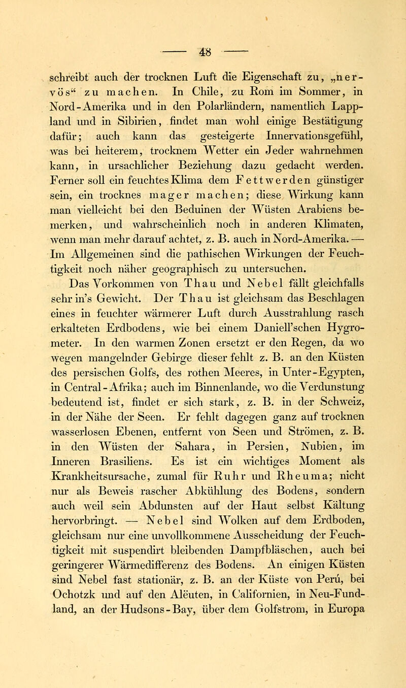 schreibt auch der trocknen Luft die Eigenschaft zu, „ner- vös zu machen. In Chile, zu Eom im Sommer, in Nord-Amerika und in den Polarländern, namentlich Lapp- land und in Sibirien, findet man wohl einige Bestätigung dafür; auch kann das gesteigerte Innervationsgefühl, was bei heiterem, trocloiem Wetter ein Jeder wahrnehmen kanu; in ursachlicher Beziehung dazu gedacht werden. Ferner soll ein feuchtesKJima dem Fettwerden günstiger sein, ein trocknes mager machen; diese Wirkung kann man vielleicht bei den Beduinen der Wüsten Arabiens be- merken, und wahrscheinlich noch in anderen Ivlimaten, wenn man mehr darauf achtet, z.B. auch in Nord-Amerika. — Im Allgemeinen sind die pathischen Wirkungen der Feuch- tigkeit noch näher geographisch zu untersuchen. Das Vorkommen von Thau und Nebel fällt gleichfalls sehrin's Gemcht. Der Thau ist gleichsam das Beschlagen eiues in feuchter wärmerer Luft durch Ausstrahlung rasch erkalteten Erdbodens, wie bei einem Danieirschen Hygro- meter. In den warmen Zonen ersetzt er den Regen, da wo wegen mangelnder Gebirge dieser fehlt z. B. an den Küsten des persischen Golfs, des rothen Meeres, in Unter-Egypten, in Central-Afrika; auch im Binnenlande, wo die Verdunstung bedeutend ist, findet er sich stark, z. B. in der Schweiz, in der Nähe der Seen. Er fehlt dagegen ganz auf trocknen wasserlosen Ebenen, entfernt von Seen und Strömen, z. B. in den Wüsten der Sahara, in Persien, Nubien, im Inneren Brasiliens. Es ist ein Avichtiges Moment als Kj-ankheitsursache, zumal für Ruhr und Rheuma; nicht nur als Beweis rascher Abkühlung des Bodens, sondern auch weil sein Abdunsten auf der Haut selbst Kältung hervorbringt. — Nebel sind Wolken auf dem Erdboden, gleichsam nur eine unvollkommene Ausscheidung der Feuch- tigkeit mit suspendirt bleibenden Dampfbläschen, auch bei geringerer Wärmedifferenz des Bodens. An einigen Küsten sind Nebel fast stationär, z. B. an der Küste von Peru, bei Ochotzk und auf den Aleuten, in Californien, in Neu-Fund- land, an der Hudsons - Bay, über dem Golfstrom, in Europa