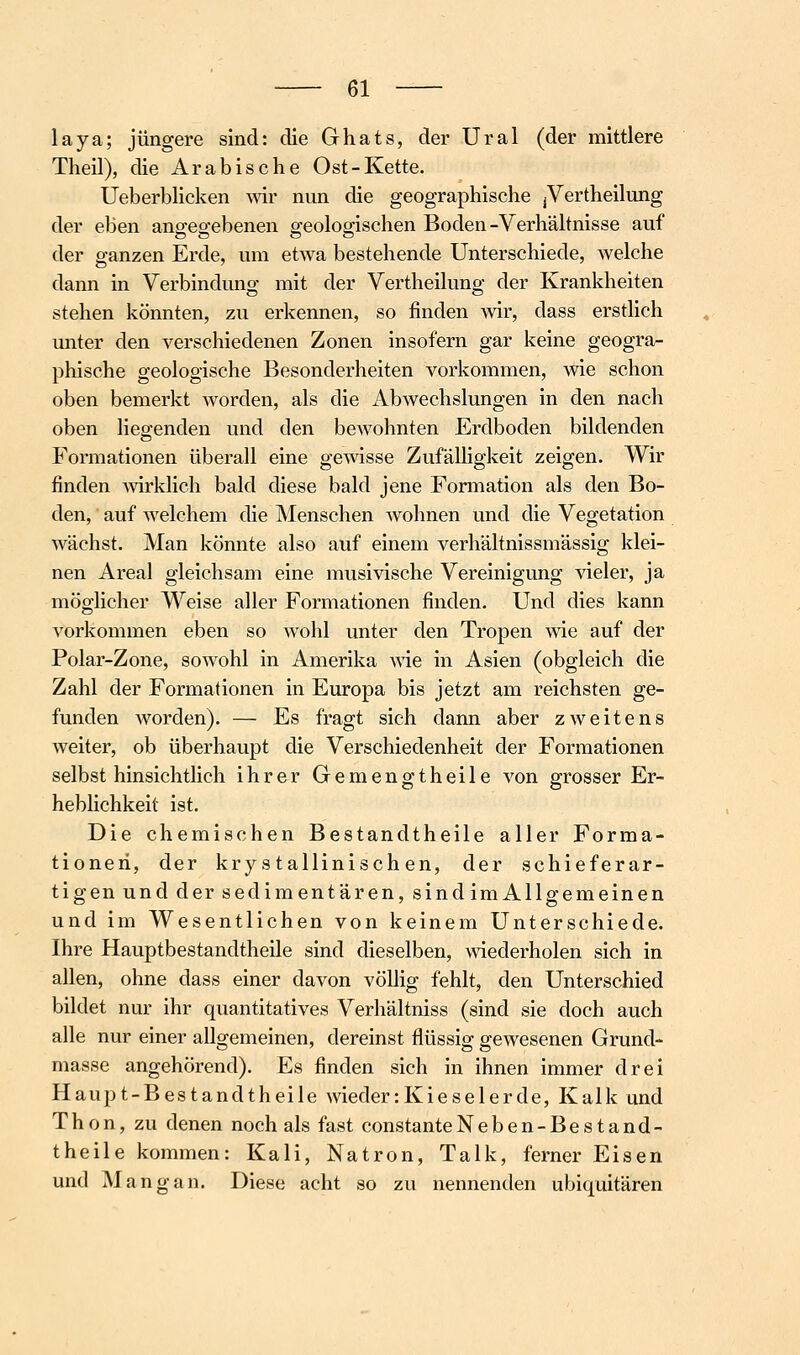 laya; jüngere sind: die Ghats, der Ural (der mittlere Theil), die Arabische Ost-Kette. Ueberblicken wir nun die geographische jVertheilung der eben angegebenen geologischen Boden -Verhältnisse auf der ganzen Erde, um etwa bestehende Unterschiede, welche dann in Verbindung mit der Vertheilung der Krankheiten stehen könnten, zu erkennen, so finden wir, dass erstlich unter den verschiedenen Zonen insofern gar keine geogra- phische geologische Besonderheiten vorkommen, wie schon oben bemerkt Avorden, als die Abwechslungen in den nach oben liegenden und den bewohnten Erdboden bildenden Formationen überall eine gewisse Zufälligkeit zeigen. Wir finden Avirklich bald diese bald jene Formation als den Bo- den, auf welchem die Menschen wohnen und die Vegetation wächst. Man könnte also auf einem verhältnissmässig klei- nen Areal gleichsam eine musivische Vereinigung vieler, ja möglicher Weise aller Formationen finden. Und dies kann vorkommen eben so wohl unter den Tropen wie auf der Polar-Zone, sowohl in Amerika vne in Asien (obgleich die Zahl der Formationen in Europa bis jetzt am reichsten ge- funden worden). — Es fragt sich dann aber zweitens weiter, ob überhaupt die Verschiedenheit der Formationen selbst hinsichtlich ihrer Gemengt heile von grosser Er- heblichkeit ist. Die chemischen Bestandtheile aller Forma- tionen, der kry s tallinisch en, der schieferar- tigen und der sedimentären, sind im Allgemeinen und im Wesentlichen von keinem Unterschiede. Ihre Hauptbestandtheile sind dieselben, wiederholen sich in allen, ohne dass einer davon völlig fehlt, den Unterschied bildet nur ihr quantitatives Verhältniss (sind sie doch auch alle nur einer allgemeinen, dereinst flüssig gewesenen Grund- masse angehörend). Es finden sich in ihnen immer drei Haupt-Bestandtheile wieder:Kieselerde, Kalk und Thon, zu denen noch als fast constanteNeben-Bestand- theile kommen: Kali, Natron, Talk, ferner Eisen und Mangan. Diese acht so zu nennenden ubiquitären