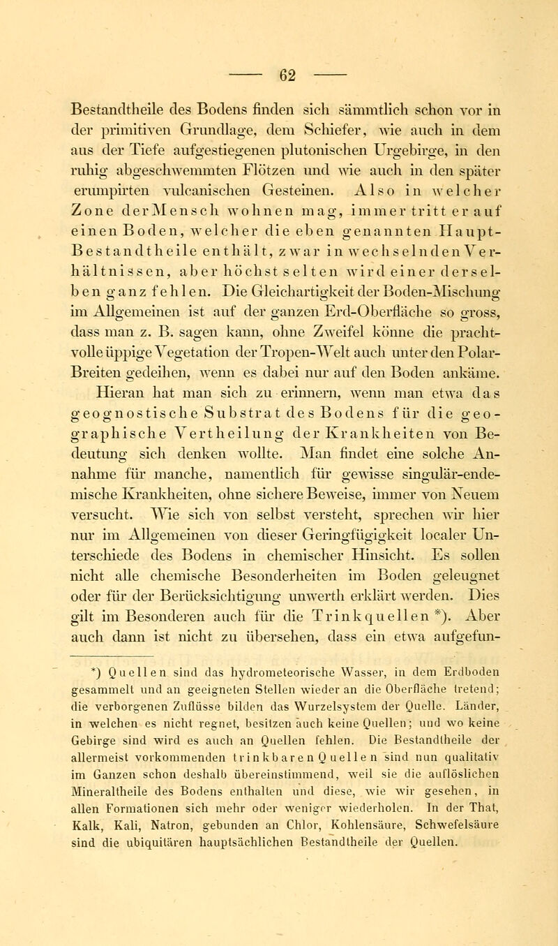 Bestandtheile des Bodens finden sich sämmtllch schon vor in der primitiven Grundlage, dem Schiefer, wie auch in dem aus der Tiefe aufgestiegenen phitonischen Urgebirge, in den ruhig abgeschwemmten Flötzen und wie auch in den später erumpirten vulcanischen Gestemen. Also in welcher Zone derMensch wohnen mag, immer tritt er auf einen Boden, welcher die eben genannten Haupt- Bestand t h e i 1 e enthält, zwar i n w e c h s e 1 n d e n V e r- hältnissen, aber höchst selten wir dein er dersel- ben o-anz fehlen. Die Gleichartio'keit der Boden-Mischune- im Allgemeinen ist auf der ganzen Erd-Oberfläche so gross, dass man z. B. sagen kann, ohne Zweifel könne die pracht- volle üppige Vegetation der Tropen-Welt auch unter den Polar- Breiten gedeihen, Avenn es dabei nur auf den Boden ankäme. Hieran hat man sich zu erimiern, wenn man etwa das geognostische Substrat des Bodens für die geo- graphische Vertheilung der Krankheiten von Be- deutung sich denken wollte. Man findet eine solche An- nahme für manche, namentlich für gewisse singulär-ende- mische Kranlcheiten, ohne sichere Beweise, immer von Neuem versucht. Wie sich von selbst versteht, sprechen wir hier nur im Allo-emeinen von dieser Gerino-fügiokeit localer Un- terschiede des Bodens in chemischer Hinsicht. Es sollen nicht alle chemische Besonderheiten im Boden geleugnet oder für der Berücksichtio-uno; unwerth erklärt werden. Dies gilt im Besonderen auch für die Trinkquellen *). Aber auch dann ist nicht zu übersehen, dass ein etwa aufgefun- *) Quellen sind das hydrometeorische Wasser, in dem Erdboden gesammelt und an geeigneten Stellen wieder an die Oberfläche tretend; die verborgenen Zuflüsse bilden das Wurzelsysteni der Quelle. Länder, in welchen es nicht regnet, besitzen auch keine Quellen; und wo keine Gebirge sind wird es auch an Quellen fehlen. Die Bestandtheile der allermeist vorkommenden trinkbare n Q uelle n sind nun qualitativ im Ganzen schon deshalb übereinstimmend, weil sie die auflöslichen Mineraltheile des Bodens enthalten und diese, wie wir gesehen, in allen Formationen sich mehr oder weniger wiederholen. In der Thal, Kalk, Kali, Natron, gebunden an Chlor, Kohlensäure, Schwefelsäure sind die ubiquitären hauptsächlichen Bestandtheile der Quellen.