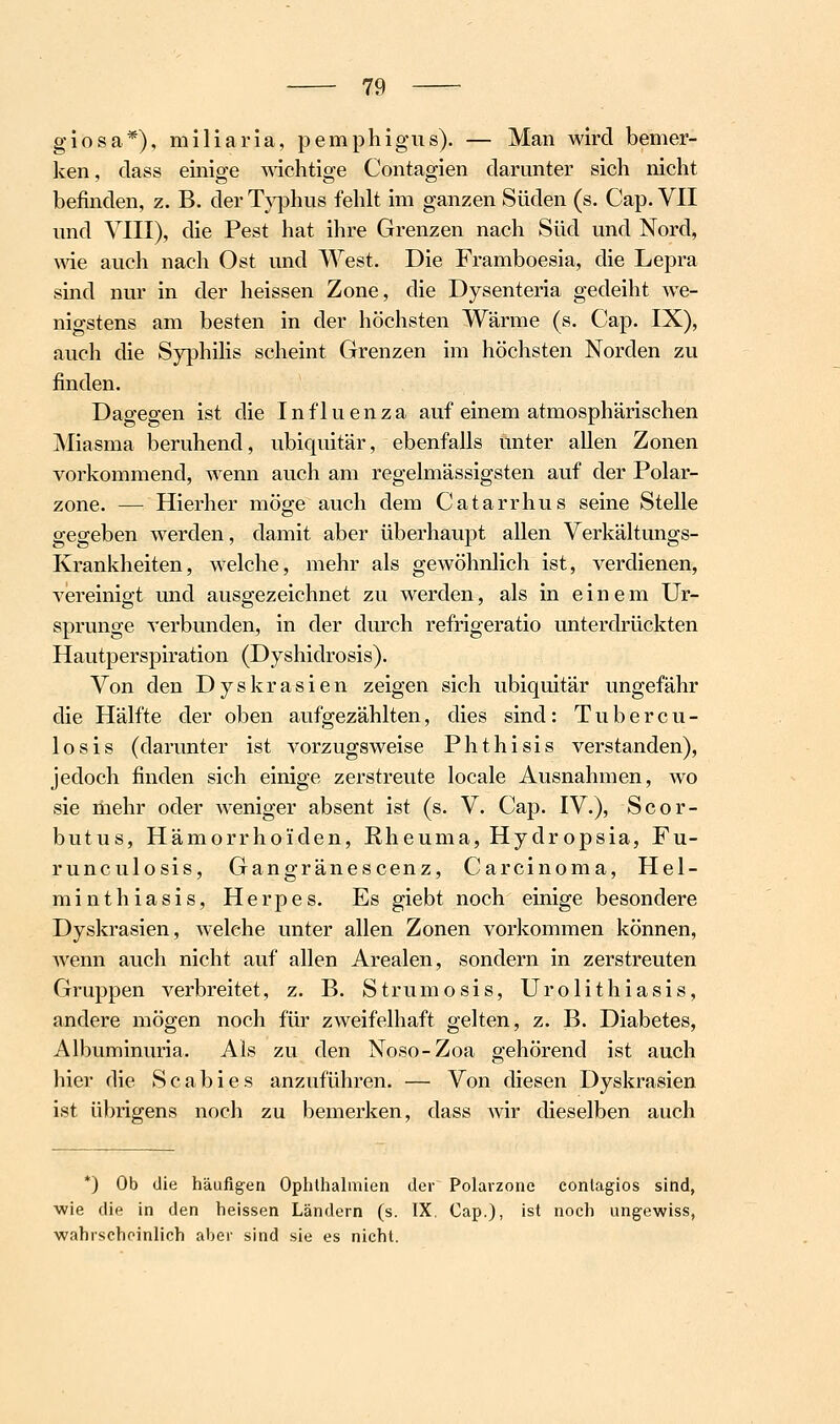 giosa*), miliaria, pemphigus). — Man wird bemer- ken, dass einige AAachtige Contagien darunter sich nicht befinden, z. B. der Typhus fehlt im ganzen Süden (s. Cap. VII und VIII), die Pest hat ihre Grenzen nach Süd und Nord, we auch nach Ost und West. Die Framboesia, die Lepra sind nur in der heissen Zone, die Dysenteria gedeiht we- nigstens am besten in der höchsten Wärme (s. Cap. IX), auch die SyphiHs scheint Grenzen im höchsten Norden zu finden. Dagegen ist die Influenza auf einem atmosphärischen Miasma beruhend, ubiquitär, ebenfalls unter allen Zonen vorkommend, wenn auch am regelmässigsten auf der Polar- zone. — Hierher möge auch dem Catarrhus seine Stelle gegeben werden, damit aber überhaupt allen Verkältungs- Krankheiten, welche, mehr als gewöhnlich ist, verdienen, vereinigt und ausgezeichnet zu werden, als in einem Ur- sprünge verbunden, in der durch refrigeratio unterdrückten Hautperspiration (Dyshidrosis). Von den Dyskrasien zeigen sich ubiquitär ungefähr die Hälfte der oben aufgezählten, dies sind: Tubercu- losis (darunter ist vorzugsweise Phthisis verstanden), jedoch finden sich einige zerstreute locale Ausnahmen, wo sie mehr oder weniger absent ist (s. V. Cap. IV.), Scor- butus, Hämorrhoiden, Rheuma, Hydropsia, Fu- runculosis, Gangränescenz, Carcinoma, Hel- minthiasis, Herpes. Es giebt noch einige besondere Dyskrasien, welche unter allen Zonen vorkommen können, wenn auch nicht auf allen Arealen, sondern in zerstreuten Gruppen verbreitet, z. B. Strumosis, Urolithiasis, andere mögen noch für zweifelhaft gelten, z. B. Diabetes, Albuminuria. Als zu den Noso-Zoa gehörend ist auch hier die Scabies anzuführen. — Von diesen Dyskrasien ist übrigens noch zu bemerken, dass Avir dieselben auch *) Ob die häufig-en Ophthalmien der Polarzone conlagios sind, wie die in den heissen Ländern (s. IX, Cap.), ist noch ung-ewiss, wahrscheinlich aber sind sie es nicht.