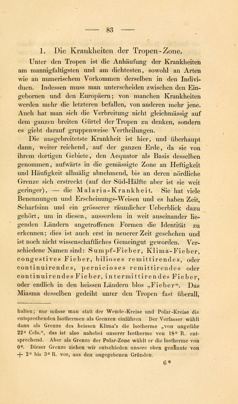 1. Die Kranklieiten der Tropen-Zone. Unter den Tropen ist die Anhäufung der Krankheiten am mannigfaltigsten und am dichtesten, sowohl an Arten wie an numerischem Vorkommen derselben in den Indivi- duen. Indessen muss man unterscheiden zwischen den Ein- gebornen und den Europäern; von manchen Ivrankheiten werden mehr die letzteren befallen, von anderen mehr jene. Auch hat man sich die Verbreitung nicht gleichmässig auf dem ganzen breiten Gürtel der Tropen zu denken, sondern es giebt darauf gruppenweise Vertheilungen. Die ausgebreitetste Krankheit ist hier, und überhaupt dann, weiter reichend, auf der ganzen Erde, da sie von ihrem dortigen Gebiete, den Aequator als Basis desselben genommen, aufwärts in die gemässigte Zone an Heftigkeit und Häufigkeit allmälig abnehmend, bis an deren nördliche Grenze sich erstreckt (auf der Süd-Hälfte aber ist sie weit geringer), — die Malaria-Krankheit. Sie hat viele Benennungen und Erscheinungs-Weisen und es haben Zeit, Scharfsinn und ein grösserer räumlicher Ueberblick dazu gehört, um in diesen, ausserdem in weit auseinander lie- genden Ländern angetroffenen Formen die Identität zu erkennen; dies ist auch erst in neuerer Zeit geschehen und ist noch nicht wissenschaftliches Gemeingut geworden. Ver- schiedene Namen sind: Sumpf-Fieber, Klima-Fieber, congestives Fieber, biliöses remittirendes, oder continuirende s, pernicioses remittirendes oder continuirendes Fieber, intermittirendes Fieber, oder endlich in den heissen Ländern blos „Fieber. Das Miasma desselben gedeiht unter den Tropen fast überall, halten; nur müsse man statt der Wen de-Kreise und Polar-Kreise die entsprechenden Isothermen als Grenzen einführen Der Verfasser wählt dann als Grenze des heissen Klima's die Isotherme „von ungefähr 22 Geis., das ist also nahebei unserer Isotherme von IS» R. ent- sprechend. Aber als Grenze der Polar-Zone wählt er die Isotherme von 0«. Dieser Grenze ziehen wir entschieden unsere oben genannte von -)- 2« bis 3» R. vor, aus den angegebenen Gründen. 6*