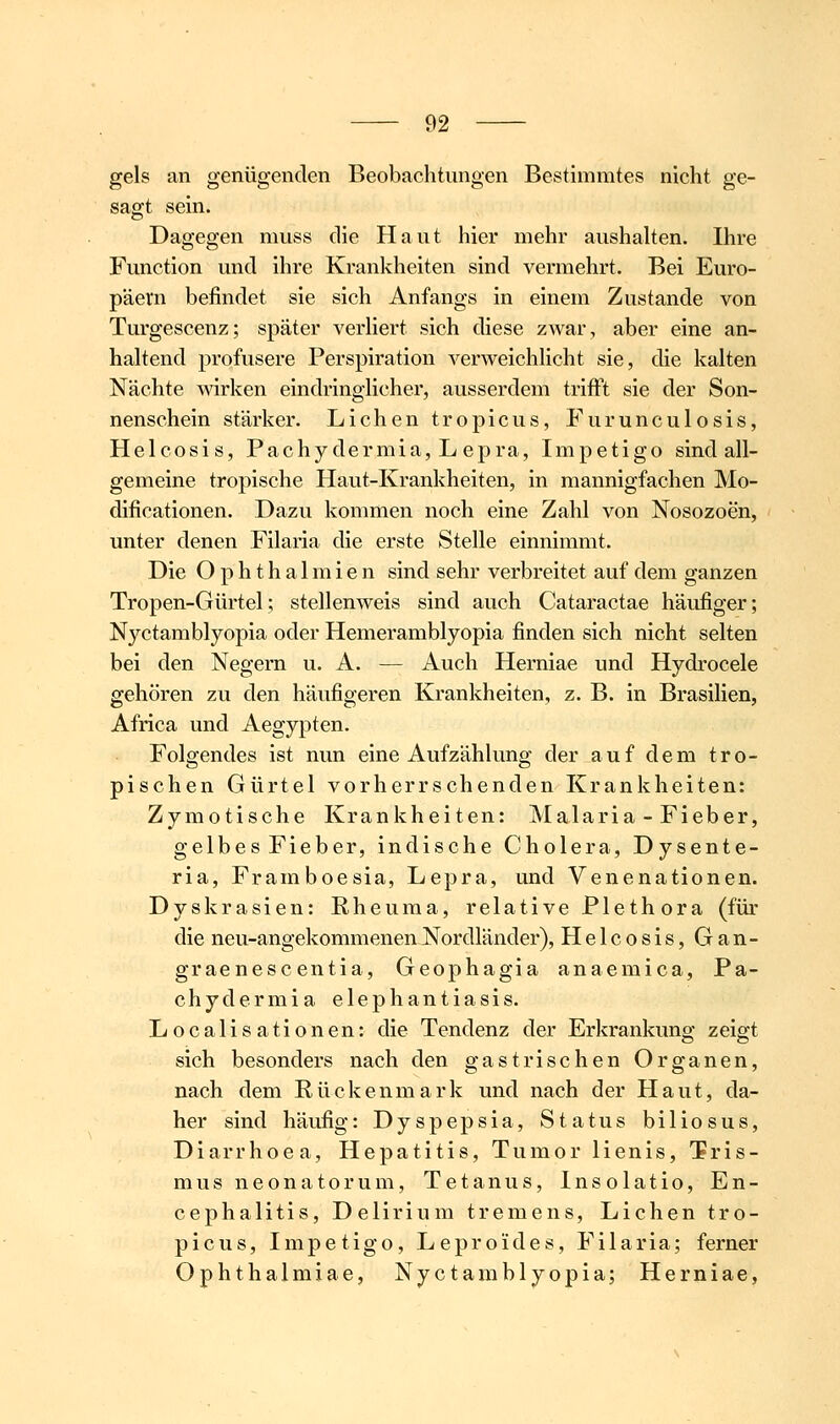 gels an genügenden Beobachtungen Bestimmtes nicht ge- sagt sein. Dagegen niuss die Haut hier mehr aushalten. Ihre Function und ihre Krankheiten sind vermehrt. Bei Euro- päern befindet sie sich Anfangs in einem Zustande von Turgescenz; später verUert sich diese zwar, aber eine an- haltend profusere Perspiration verweichlicht sie, die kalten Nächte mrken eindringlicher, ausserdem trifft sie der Son- nenschein stärker. Liehen tropicus, Furunculosis, Helcosis, Pachy dermia, L epra, Impetigo sind all- gemeine tropische Haut-Krankheiten, in mannigfachen Mo- dificationen. Dazu kommen noch eine Zahl von Nosozoen, unter denen Filaria die erste Stelle einnimmt. Die Ophthalmien sind sehr verbreitet auf dem ganzen Tropen-Gürtel; stellenweis sind auch Cataractae häufiger; Nyctamblyopia oder Hemeramblyopia finden sich nicht selten bei den Negern u. A. — Auch Herniae und Hydrocele gehören zu den häufigeren Krankheiten, z. B. in Brasilien, Africa und Aegypten. Folgendes ist nun eine Aufzählung der auf dem tro- pischen Gürtel vorherrschenden Krankheiten: Zymotische Krankheiten: Malaria - Fieber, gelbes Fieber, indische Cholera, Dysente- ria, Framboesia, Lepra, und Venenationen. Dyskrasien: Rheuma, relative Plethora (für die neu-angekommenenNordländer), Helcosis, Gan- graenescentia, Geophagia anaemica, Pa- chydermia elephantiasis. Localisationen: die Tendenz der Erkrankung zeigt sich besonders nach den gastrischen Organen, nach dem Rückenmark und nach der Haut, da- her sind häufig: Dyspepsia, Status biliosus, Diarrhoea, Hepatitis, Tumor lienis, Tris- mus neonatorum, Tetanus, Insolatio, En- cephalitis, Delirium tremens. Liehen tro- picus, Impetigo, Lepro'ides, Filaria; ferner Ophthalmiae, Nyctamblyopia; Herniae,