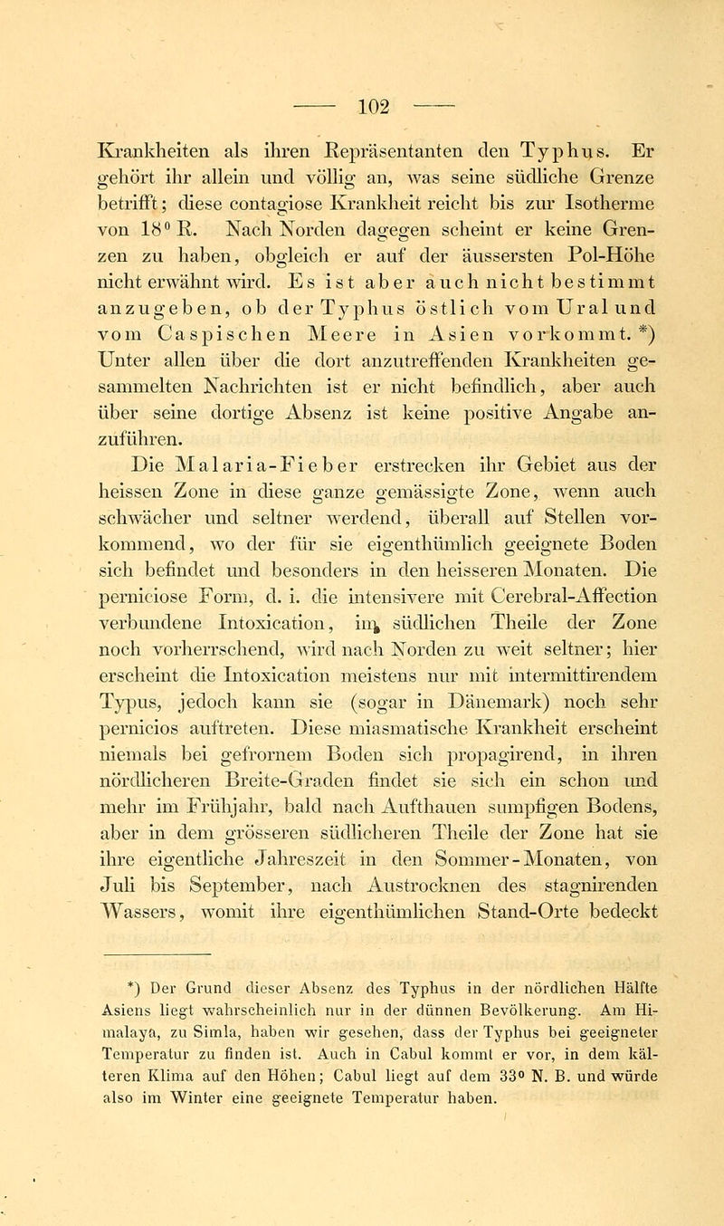 Krankheiten als ihren Repräsentanten den Typhus. Er gehört ihr allein und völlig an, Avas seine südliche Grenze betrifft; diese contag-iose Krankheit reicht bis zur Isotherme von 18 R. Nach Norden dagegen scheint er keine Gren- zen zu haben, obgleich er auf der äussersten Pol-Höhe nicht erwähnt wird. Es ist aber auch nicht bestimmt anzugeben, ob der Typhus östlich vom Ural und vom Caspisehen Meere in Asien vorkommt. *) Unter allen über die dort anzutrelFenden Kranliheiten ge- sammelten Nachrichten ist er nicht befindlich, aber auch über seine dortige Absenz ist keine positive Angabe an- zuführen. Die Malaria-Fieber erstrecken ihr Gebiet aus der heissen Zone in diese ganze gemässigte Zone, wenn auch schwächer und seltner werdend, überall auf Stellen vor- kommend, wo der für sie eigenthümlich geeignete Boden sich befindet und besonders in den heisseren Monaten. Die perniciose Form, d. i. die mtensivere mit Cerebral-AiFection verbundene Intoxication, iii^ südlichen Theile der Zone noch vorherrschend, wird nach Norden zu weit seltner; hier erscheint die Intoxication meistens nur mit intermittirendem Typus, jedoch kann sie (sogar in Dänemark) noch sehr pernicios auftreten. Diese miasmatische Krankheit erscheint niemals bei gefrornem Boden sich propagirend, in ihren nördlicheren Breite-Graden findet sie sich ein schon mid mehr im Frühjahr, bald nach Aufthauen sumpfigen Bodens, aber in dem grösseren südlicheren Theile der Zone hat sie ihre eigentliche Jahreszeit in den Sommer - Monaten, von Juli bis September, nach Austrocknen des stagnirenden Wassers, womit ihre eio-enthümlichen Stand-Orte bedeckt *) Der Grund dieser Absenz des Typhus in der nördlichen Hälfte Asiens liegt wahrscheinlich nur in der dünnen Bevölkerung. Am Hi- malaya, zu Simla, haben wir gesehen, dass der Typhus bei geeigneter Temperatur zu finden ist. Auch in Cabul kommt er vor, in dem käl- teren Klima auf den Höhen; Cabul liegt auf dem 33° N. B. und würde also im Winter eine geeignete Temperatur haben.