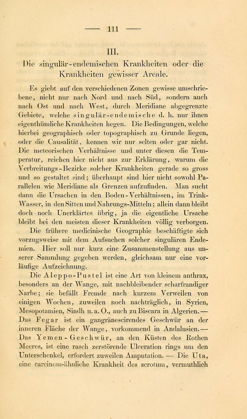 m. Die singiüär-endemischen Krankheiten oder die o Krankheiten gewisser Areale. Es giebt auf den verschiedenen Zonen gemsse umschrie- bene, nicht nur nach Nord und nach Süd, sondern auch nach Ost und nach West, durch Meridiane abgegrenzte Gebiete, Avelche singulär-endemische d. h. nur ihnen eigenthümhche Krankheiten hegen. Die Bedingungen, welche hierbei geographisch oder topographisch zu Grunde liegen, oder die Causalität, kennen war nur selten oder gar nicht. Die meteorischen Verhältnisse und unter diesen die Tem- peratur, reichen hier nicht aus zur Erklärung, warum die Verbreitungs - Bezirke solcher Krankheiten gerade so gross und so gestaltet sind; überhaupt sind hier nicht sowohl Pa- rallelen wie Meridiane als Grenzen aufzufinden. Man sucht dann die Ursachen in den Boden - Verhältnissen, im Trink- wasser, in den Sitten und Nahrungs-Mitteln; allein dann bleibt doch-noch Unerklärtes übrig, ja die eigentliche Ursache bleibt bei den meisten dieser Krankheiten völlio; verborgen. Die frühere medicinische Geographie beschäftigte sich vorzugsweise mit dem Aufsuchen solcher singulären Ende- mien. Hier soll nm' kurz eine Zusammenstellung aus un- serer Sammlung gegeben werden, gleichsam nur eine vor- läufige Aufzeichnung:. Die Aleppo-Pustel ist eine Art von kleinem anthrax, besonders an der Wange, mit nachbleibender scharfrandiger Narbe; sie befällt Fremde nach kurzem Verweilen von einigen Wochen, zuweilen noch nachträglich, in Syrien, Mesopotamien, Sindh u.a. O., auch zuBiscara in Algerien.— Das Fegar ist ein gangränescirendes Geschwür an der inneren Fläche der Wange, vorkommend in Andalusien.— Das Yemen-Geschwür, an den Küsten des Rothen Meeres, ist eine rasch zerstörende Ulceration rings um den Unterschenkel, erfordert zuweilen Amputation. — Die Uta, eine carcinom-ähnliche Krankheit des scrotum, vermuthlich